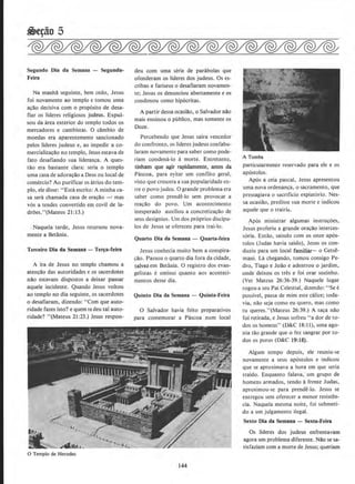 Segundo Dia da Semana - Segunda-
Feira
Na manha seguinte, bern cedo, Jesus
foi novamente ao templo e tomou uma
a~ao decisiva com o prop6sito de desa-
fiar os lideres religiosos judeus. Expul-
sou da area exterior do templo todos OS
mercadores e cambistas. 0 dlmbio de
moedas era aparentemente sancionado
pelos lideres judeus e, ao impedir a co-
mercializa~ao no templo, Jesus estava de
fato desafiando sua lideran~a. A ques·
tao era bastante clara: seria o templo
uma casa de adoracao a Deus ou local de
comercio? Ao purificar OS {itrios do tem-
plo, eledisse: ''Esta escrito: A minha ca-
sa sera chamada casa de ora~ao -' mas
v6s a tendes convertido em covil de Ia-
drees."(Mateus 21: 13.)
Naquela tarde, Jesus retomou nova-
mente a Betania.
Terceiro Dia da Semana- Ter~a-feira
A ira de Jesus no templo chamou a
aten~ao das autoridades e os sacerdotes
nao estavam dispostos a deixar passar
aquele incidente. Quando Jesus voltou
ao templo no dia seguinte, os sacerdotes
o desafiaram, dizendo: "Com que auto-
ridade fazes isto? e quem te deu tal auto-
ridade? "(Mateus 21 :23.) Jesus respon-
~
0 Templo de Herodes
deu com uma serie de parabolas que
ofenderam os lideres dos JUdeus. Os es-
cribas e fariseus o desafiaram novamen-
te; Jesus os denunciou abertamente e os
condenou como hip6critas.
A partir dessa ocasiao, o Salvador nao
mais ensinou o publico, mas somente os
Doze.
Percebendo que Jesus saira vencedor
do confronto, os lideres judeus confabu-
Iaram novamente para saber como pode.-
riam condena-lo a morte. Entretanto,
tinham que agir rapidamente, antes da
Pascoa, para eyitar urn conflito geral,
visto que crescera a sua popularidade en-
tre o povo judeu. 0 grande problema era
saber como prende-Io sem provocar a
reac;ao do povo, Urn acontecimento
inesperado auxiliou a concretizac;ao de
seus designios. Urn dos pr6prios discipu-
los de Jesus se ofereceu para trai-lo.
Quarto Dia da Semans - Quarta-feira
Jesus conhecia muito bern a conspira-
c;ao. Passou o quarto dia fora da cidade,
talvezem Betania. 0 registro dos evan·
gelistas e omisso quanto aos aconteci-
mentos desse dia.
Quinto Dis da Semans - Quinta-Feira
0 Salvador havia feito preparativos
para comemorar a Pascoa num local
144
A Tumba
particularmerue reservado para ele e os
ap6stolos.
Ap6s a ceia pascal, Jesus apresentou
uma nova ordenanc;a, o sacramento, que
pressagiava o sacrificio expiatorio. Nes-
sa ocasiao, predisse sua morte e indicou
aquele que o trairia.
~p6s ministrar algumas instruc;oes,
Jesus proferiu a grande orac;ao interces-
s6ria. Entao, saindo com os onze ap6s-
tolos (Judas havia saido), Jesus os con-
duziu para urn local familiar- o Getse-
mani. Lil chegando, tomou consigo Pe-
dro, Tiago e Joao e adentrou o jardim,
onde deixou os tres e foi orar sozinho.
(Ver Mateus 26:36-39.) Naquele Iugar
rogou a seu Pai Celestial, dizendo: "See
possivel, passa de mim este calice; IOda-
via, olio seja como eu quero, mas como
tu queres."(Mateus 26:39.) A tac;a nao
foi retirada, e Jesus sofreu "a dor de to-
dos os homens" (D&C 18: II), uma ago-
nia tao grande que o fez sangrar por to-
dos os poros (D&C 19: 18).
Algum tempo depois, ele reuniu-se
novamente a seus apostolos e indicou
que se aprox:imava a hora em que seria
traido. Enquanto falava, urn grupo de
homens armadas, tendo afrente Judas,
aproximou-se para prende-lo. Jesus se
entregou sem oferecer a menor resisten-
cia. Naquela mesma noite, foi submeti-
do a urn julgamento ilegal.
Sexlo Dia da Semans - Sexta-Feira
Os lideres dos judeus enfrentavam
agora urn problema diferente. Nao se sa-
tisfaziam com a morte de Jesus; queriam
 