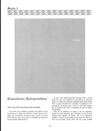 Olom.enhirios ~nt£rpr£hdi&os
(20-1) Lucas 19:41. Jesus Chorou Sobre Jerusalem
"De acordo com a tradis:ao, ao proferir estas palavras, Jesus
encontrava-se no Monte das Oliveiras, do lado oposto as mu-
ralhas que circundavam Jerusalem, poucos metros ao sui da
Porta Formosa. Desse local, pode-se vislumbrar urn bonito pa-
norama daquela cidade hist6rica.
148
"E uma vtsao maravilhosamente pitoresca olbar a cidade
Santa com suas casas singulares de tetos pianos, as torres das
igrejas e as cupulas das mesquitas espalhadas pelas quatro colinas
sobre as quais Jerusalem foi construfda. 0 panorama e im-
pressionante ate mesmo agora, e deve ter sido muito inspira-
dor na ocasiiio em que Jesus o contemplou em todo seu esplen-
dor herodiano.
"Mas era aos habitantes da cidade, e nao aos magnfficos
ediffcios ou vista imponente, que o Salvador via com os olhos
toldados pelas Jagrimas, ao clamar: 'Ah! se tu conbecesses
tarnbem... o que a tua paz pertence! mas agora isto esta enco-
berto aos teus olhos.' (Lucas 19:42.) Ele via o povo dividido
 