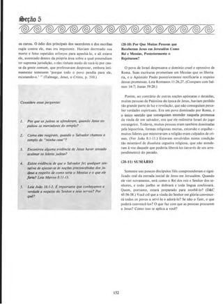 ~e¢o 5
os curou. 0 6dio dos principais dos sacerdotes e dos escribas
rugia contra ele, mas era impotente. Haviam decretado sua
morte e feito repetidos esfor~os para apanha-lo, e ali estava
ele, assentado dentro da propria area sobre a qual pretendiam
ter suprema jurisdi~ao, e eles tinham medo de toca-lo por cau-
sa da gente comum, que professavam desprezar, embora inti-
mamente temessem 'porque todo o povo pendia para ele,
escutando-o.' " (Talmage, Jesus, o Cristo, p. 510.)
Considere estas perguntas:
I. Por que os judeus se ofenderam, quando Jesus ex-
pulsou os mercadores do templo?
2. Como eles reagiram, quando o Salvador chamou o
temp/a de "minha casa"?
3. Encontrou alguma evidencia de Jesus haver rentado
acalmar os /Ideres judeus?
4. Existe evidencia de que o Salvador fez qua/quer ten·
tativa de ajustar-se ds nor-aes preconcebidas dos ju-
deus a respeito de como seria o Messias e o que ele
!aria? Leia Marcos 8:11-13.
5. Leia Joao 16:1-3. Eimportame que conhe~amos a
verdade a respeito do Senhor e sellS servos? Por
que?
152
(20-10) Por Que Muitas Pessoas que
Receberam Jesus em Jerusalem Como
Rei e Messias, Posteriormente o
Rejeitaram?
0 povo de Israel desprezava o dominio cruel e opressivo de
Roma. Suas escrituras prometiam um Messias que os liberta·
ria, e o Ap6stolo Paulo posteriormente testificaria a respeito
dessas promessas. Leia Romanos II:26,27. (Compare com Sal-
mos 14:7; Isaias 59:20.)
Porem, ao contrario de outras na~Oes ap6statas e dccaidas,
muitas pessoas da Palestina da epoca de Jesus, haviam perdido
tao grande parte de luz e revela~ao, que nao conseguiam perce-
ber verdades espirituais. Era um povo dominado por Roma, e
o tinico sentido que conseguiam entender naquela promessa
da vinda de um salvador, era que ele redimiria Israel do jugo
estrangeiro. Todavia, muitas pcssoas eram tambem dominadas
pela hipocrisia. formas religiosas mortas, extorsao e orgulho -
muitos lideres que ministravam a religiao cram culpados de cri-
mes. (Vcr Joao 8:1-11.) Estavam envolvidos numa condi~ao
tao miscravel de d1ssoluta cegueira religiosa, que nao atende-
ram avoz daquele que poderia liberta-los (atraves de seu arre-
pendimento) do pecado.
(20-Jl) SUMARIO
Somente uns poucos disdpulos fieis compreenderam o signi-
ficado real da entrada inicial de Jesus em Jerusalem. Quando
ele vier novamente, sera como o Rei dos reis e Senhor dos se-
nhores, e 10do joelho se dobrara e toda lingua confessani.
Quem, portanto, estara preparado para recebe-lo? (D&C
45:56-58.) Voce ere que a vinda do Senhor em gloria convence-
ra todos os povos a servi-lo e adora-lo? Se nao o fizer, o que
podera convence-los? 0 que faz com que as pessoas procurem
a Jesus? Como isso se aplica a voce?
 
