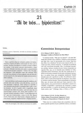 21
''§i be bOs... bipOcrita~!''
TEMA
Podemos veneer a hipocrisia, servindo ao proximo modesta e
secretamente.
INTRODU~AO
Nestes capftulosjinais do mini.sterio ptlblico do Senhor,
voce terti 0 respeito do ultima con.frontar4o de Jesus com OS
escribas, jariseuS e herodianos; e 0 Ultima, porque OS /fderes
dos judeus, a esta altura, estavam determinados a fazer
com que o Salvador morresse pe/a narao e constantemente
''consultavom-separa o matarem. "(Jo4o 11:53.) Nospagi-
nas seguimes, voce aprendera como eles tentoram fazer
com que JeSLIS dissesse Otl/izessealgumo coisa que Illesper·
mitisseacusa-lo do crimecapitalde trairdo contraas omori-
(lades romana.s.
Aposesta ultima confrontarao em queele condenou ahi·
pocrisia tanto dos escribas como dos jariseus, atraves de
suas perguntas e respostas, Jesus voltou-se amultidi1o e
seus discfpu/os para proferir aacusardofinal a todo o siste·
ma jarisoico. Ao fer e meditar sabre o significado desta
condena~tJo dos lfderes dos judeus, voce vera como lhes era .
possfvel pagar o di?.imo, orar, jejuar, faT.er proselitos e ain·
do assim estarem inclinadosa omitir "o mais importante do
lei". que era a misericordia, o juho e o je. (Ver Mateus
23:23.) Vera como eles observavam a limpe4.a exterior de
uma pessoa, enquanto negligenciavam o limpeza interior.
Antes de prosseguir, leia todas as escrituras do Quadro.
ISS
Qtomentttrios 3Jnterpretatibos
(21-1) Mateus 21:28-32. Qual e a
Mensagem Contida na Parabola dos Dols FUbos?
"A sentenca inicial. "Mas que vos parece?", era uma cha-
mada para atencclo mais cuidadosa. lmplicava numa pergunta
que logo viria, e que foi apresemada sob a forma: Qual dos
dois filhos foi o obediente? SO havia uma resposta 6bvia, e ti-
veram que da-la, embora relutames. A aplicacao da parabola
veio com convincente prontidao. Eles. os principais sacerdo·
tes, escribas, fariseus e anciaos do povo foram comparados ao
segundo filho, que, ao ser chamado para trabalhar na vinha,
respondera muiro fmnemente, mas nao fora, ainda que as vi-
deiras se estivessem tornando bravias pelo crescimento sem po·.
da, e os pobres frutos que conseguiam amadurecer fossem
deixados para cair e apodrecer no chdo. Os publicanos e peca-
dores, sobre os quais descarregavam seu desprezo, cujo ~on~a­
to tornava a pessoa imunda, foram assemelhados ao pnmetro
filho, que, em recusa rude ainda que franca, ignorara o cha-
mado paterno, mas posteriormente se abrandara e pusera-se a
trabalhar, arrependido e esperan9oso de compensar o tempo
que havia perdido, e o espirito de rebeldia que havia demons·
trado contra o pai." (Talmage, Jesus. o Cristo, p. 514.)
(21-l) Mateus 21:33-41. De Que Maneira os
Lideres Judeus Pronunciaram Julgamento Contra
si Mesmos ao Responderem aPergunta de Jesus?
..Mais uma vez os judeus tinham sido compelidos a dar res-
posta agrande questclo de que a parabola tratava, e novamen-
 