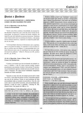 ~ontog a ~onllerar
0 SALVADOR CONDENOU A HIPOCRISIA
COMO UM DOS MAJORES PECADOS
(21-13) A Hipocrisia eUma das Plores
Fonnas de Desonestidade
"Assim como Deus condena a imoralidade, da mesma for-
ma abomina a hipocrisia, que euma das piores formas de de-
sonestidade. Ao descrever o inferno do mundo vindouro, ele
especifica que nele habitarao as pessoas desonestas. Nenhuma
coisa impura pode entrar na presenca do Senhor, e da mesma
forma nenhum mentiroso, trapaceiro ou hip6crita pode habi-
tar em seu reino.
"A desonestidade relaciona-se diretamente com o egoismo,
que ea sua fonte de origem. Eo cgoismo ea raiz de quase to-
dos os connitos que nos afligem, e a desumanidade que o ho-
mem demonstra para com seu semelhante faz com que milha-
res de pessoas padecam." (Mark E. Petersen em CR, outubro
de 1971 , pp. 63-64.)
(21-14) A Hlpocrisia, Como o CAncer, Pode
Crescer Ate Dominar-nos.
"Conheco urn homem que esta arruinando seu proprio su-
cesso e tambem a vida de outras pessoas, porque exagera
grandementesuas pr6prias virtudes e valor pessoal. Euma pes-
soa profundamente egoista e sempre procura esconder seus pe-
cados e fraquezas. Ele julga possuir habiJidades imaginilrias
baseadas em falsas suposicOes.
"Quando as coisas vao mal, ele sempre procura por a culpa
nos outros, e para algo !he parecer correto, e necessaria apenas
que seja de seu interesse. Porem os seus problemas de falsa
personaJidade estao se tornando incontrolaveis. Para ele, esta
sendo cada vez mais dificil raciocinar, pois esta perdendo rapi-
damente o poder de voltar a realidade." (Sterling W. SilJ,
Church News, 8 de janeiro de 1966, p. 9.)
A HIPOCRISIA E UM DESAFIO ATUAL TAO
GRANDE QUANTO 0 FOI NA EPOCA DE JESUS.
A /rase "AI de vos" euma maldif40. De QCOrdo como
dicion6rio, a palavra "maldirao" signijict~ um estlldo de
sofrimenro, qfliriJo, pesar,.calamidade ou 111/ortunio. Con-
forme registra o Evangelho de Mateus, o Senhor proferiu
essa /rase, ou "maldiriJo" oito ve~es contra os escribas e
fariseus hip6critas.
159
~itulo21
Poderia o Senhor proferir essa "maldirilo" contra o po-
vo da epoca otua/? Que faziam OS escribas e fariseus para
que o Senhor a pronundasse? Vocl sabia que os fariseus
_pagavam o dftimo integra/mente, davam esmo/as aos po-
bres, assistiam regu/armente a seusserviros de adorartio na
sinagoga e eram devotos freqaentadores do templo? Que
faziam eles de errado, entilo, que os tornava hip6critas?
Com certeza, nilo eram as suas boas obras, pois todas elas
mostravam-se dignas de louvor. Ainda assim, e/es eram hi-
pocritas. Porque? Serio por queprocuravam glorificar-se?
Eles pagavam o dkimo, oravam efaziam proselitos. Desse
modo, estavam rea/mente afastando as pessoas-de Deus,
pois seus corartJes e reais intentos eram errados.
0 Senhordeclarou oseguinlearespeito de.sse ti];odepes-
soa: "Pois que este povo se aproxima de mim e com asua
boca, e com os seus Iabios me honra, mas o $eu cora~ilo se
afasta para Ionge de mim." (Isaias 29:13.)
Um hipocrita e, portanto, entre outras coisas, uma pes-
soa que finge ser um bom membro da Jgreja mas que, na
realidade, nilo sente desejo a/gum de achegar-se a Cristo
nem de fazer a sua vontade por amor a ele.
Examine porum momento suasaspirartJespessoais. Vo-
~ paga o dl~imo, 1~ suas ofertas de jejum para ajudar os
necessitados e assiste ds reunilJes da lgreja? Se respondeu
ajirmativamente a estasperguntas, entiJo eumape:ssoadig-
no de reconhecimento. Porem, qual eo seu prop6sito ao
cumprir esses mandameflfOs? Vocl of~ para vangloriar-
se, forrado pelapresstio social, ou o seu verdadeiro intento
e aproximar-se de Cristo? Que acontece ahipocrisia quan-
do vocl/az com que todas as suas arlJes se)am centraliza-
das em Cristo?
PODEMOS VENCER A HIPOCRISIA,
SERVINDO AO PROXIMO
MODESTA E SECRETAMENTE
Pode entender agora que uma das principais cousa.s dQ
hipocrisia t o desejo de ser visto pela humanidade, ou rece-
ber louvor, aprovorilo e recompenso? 0 que nosqjudaria a
evitaresse tipo de desejo? Leia 3N(fl 13:1-4. Jesusensinou
que devemos sera~ir ao proximo secretamente. 0 que acha
queele quisdizer com isso? Quedevemosfazer a/gosem es~
perar obter lucro ou recompensa pessoal? Leia agora a se-
guinte declarQfilo do Presidente Spencer W. Kimball:
''Aprendiqueeservindo que oprendemosaservir. Quan-
do nos empenhamos em ajudar a nosso proximo, niJo so-
mente os nossos atos os assistem, mas tambem passamos a
ver os nossos pr6prios problemassob uma nova perspecti-
 