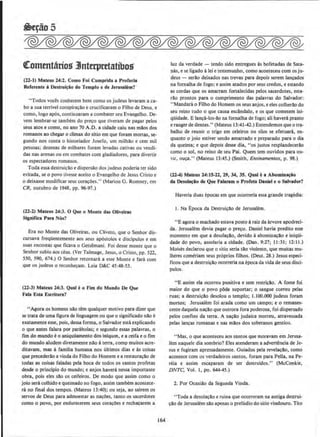 ~5
€:ommtarios JJnterpretatibos
(12-1) Maleus 24:2. Como foi Cumprlda a Profecia
Referente ll Destrul~ao do Templo e de Jerusalem?
"Todos voces conhecem bern como os judeus levaram a ca·
boa sua terrivel conspira~~o ecrucificaram o Filho de Deus. e
como, logo apos, continuaram a combater seu Evangelho. De-
vern lembrar-se tambem do pre~o que tiveram de pagar pelos
seus atos e como, no ano 70 A.D. a cidade caiu nas mllos dos
romanos ao chegar o climax do sitio em que foram mortas, se-
gundo nos conta o historiador Josefo, urn milhllo e cern mil
pessoas; dezenas de milhares foram levadas cativas ou vendi·
das nas arenas ou em combates com gladiadores, para divertir
os espectadores romanos.
Toda essa destrui~llo e dispersllo dos judeus poderia ter sido
evitada, se o povo tivesse aceito o Evangelho de Jesus Cristo e
o deixasse modificar seus cora~oes." (Marion G. Romney, em
CR, outubro de 1948, pp. 96-97.)
(22-2) Matt~us 24:3. 0 Que o Monte das OUveiras
Signifies Para Nbs?
Era no Monte das Oliveiras, ou Cliveto, que o Senhor dis-
cursava freqUentemente aos seus ap6stolos e discipulos e em
suas encostas que fkava o Getsemani. Foi desse monte que o
Senhor subiu aos ceus. (Ver Talmage, Jesus, o Cristo, pp. 522,
550, 590, 674.) 0 Senhor retornara a esse Monte e fani com
que os judeus o reconhe~am. Leia D&C 45:48-53.
(22-J) Mareus 24:3. Qual eo fim do Mundo De Que
fala Esra Escritura?
"Agora os homens nlio tern qualquer motivo para dizer que
se trata de uma figura de linguagem ou que 0 significado nao e
exatamente esse, pois, dessa forma, o Salvador esta explicando
o que antes falara por parabolas; e segundo essas palavras, o
fim do mundo e0 aniquilamento dos inlquos, e a ceifa e 0 fim
do mundo aludem diretamente nllo aterra, como muitos acre·
ditavarn, mas a familia humana nos uhimos dias e as coisas
que precederlo a vinda do Filho do Homem e a restaura~llo de
todas as coisas faladas pela boca de todos os santos profetas
desde o principia do mundo; e anjos haver& nessa importante
obra, pois eles sllo os ceifeiros. De modo que assim como o
joio sera colhido e queimado no fogo, assim tambem acontece-
ra no final dos tempos. (Mateus 13:40); ou seja, ao sairem os
servos de Deus para admoestar as na~Oe5, tanto os sacerdotes
como o povo, por endurecerem seus coracOes e rechacarem a
164
luz da verdade - tendo sido entregues as bofetadas de Sata-
nas, e se ligado alei e testemunho, como aconteceu com os ju-
deus - serllo deixados nas trevas para depois serem lan~ados
na fornalha de fogo; e assim atados por seus credos, e estando
as cordas que os amarram fortalecidas pelos sacerdotes, esta·
rllo prontos para o cumprimento das palavras do Salvador:
" Mandara o Filho do Homem os seus anjos, e eles colberao do
seu reino tudo o que causa escandalo, e os que cometem ini·
qUidade. E lan~a-Jos·llo na fomalha de fogo; ali havera pranto
e ranger de dentes." (Mateus 13:41--42.) Entendemos que o tra·
balho de reunir o trigo em celeiros ou silos se efetuara, en·
quanto o joio estiver sendo amarrado e preparado para o dia
da queima; e que depois desse dia, "os justos resplandecerao
como o sol, no reino de seu Pai. Quem tern ouvidos para ou-
VIr, ou~.'' (Mateus 13:45.) (Smith, Ensinamentos, p. 98.)
(22-4) Mateus 24:15-12, 19, 34, 35. Qual ea Abomln~io
da Desola~io de Que Falaram o Profeta Daniel e o Salvador?
Haveria duas epocas em que ocorreria essa grande tragedia:
1. Na Epoca da Destruicao de Jerusalem.
"E agora o machado estava posto araiz da arvore apodreci·
da. Jerusalem devia pagar o preco. Daniel havia predito esse
momenta em que a desola~ao. devido aabomina~o e iniqOi-
dade do povo, assolaria a cidade. (Dan. 9:27; 11 :31; 12:11.)
Moises declarou que o sitio seria tllo violento, que muitas mu-
lberes comeriam seus pr6prios ftlhos. (Deut. 28.) Jesus especi-
ficou que a destruicAo ocorreria na epoca da vida de seus disci·
pulos.
"E assim ela ocorreu punitiva e sem restri~ao. A fome foi
maior do que o povo pOde suportar; o sangue correu pelas
ruas; a destruiclo desolou o templo; I . I00.000 judeus foram
mortos; Jerusalem foi arada como urn campo; e o remanes·
cente daquela na~ao que outrora fora poderosa, foi dispersado
pelos confins da terra. A na~ao judaica morreu, atravessada
pelas lancas romanas e nas mllos dos soberanos gentios.
"Mas, o que aconteceu aos santos que moravam em Jerusa-
lem naquele dia sombrio? Eles atenderam a advertencia de Je-
sus e fugiram apressadamente. Guiados pela revelacao, como
acontece com os verdadeiros santos, foram para Pella, na Pe-
reia e assim escaparam de ser destruidos." (McConkie,
DNTC, Vol. l, po. 644-45.)
2. Por Ocasiao da Segunda Vinda.
"Toda a desolacAo e ruina que ocorreram na antiga destrui·
clo de Jerusalem sao apenas o preludio do sitio vindouro. Tito
 