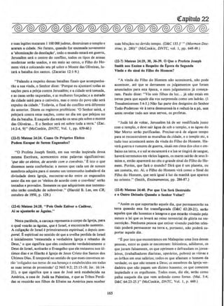 e suas legioes matararn 1 100000 judeus, destruirarn o templo e
araram a cidade. No futUro, quando for encenada novamente
a 'abominacio da desolacio', todo o mundo estara em guerra,
Jerusalem sera o centro do conflito, todos os tipos de armas
rnodemBP serAo usados, e em meio ao cerco, o Filho do Ho-
mem vira e colocando seu pe sobre o Monte das Oliveiras, tu-
tarA a batalha dos santos. (Zacarias 12:1-9.)
"Falando a respeito dessas batalhas finais que acompanha-
rlo a sua vinda, o Senhor disse: 'Porque eu ajuntarei todas as
na~Oes para a peleja contra Jerusalem; e a cidade sera tomada,
e as casas serlo saqueadas, e as mulheres for~adas; e a metade
da cidade saira para o cativeiro, mas o resto do povo nlo sera
expulso da cidade.' Todavia, o final do conllito sera diferente
do anterior. Dizem os registros profeticos: '0 Senhor saira, e
pelejara contra estas nac0es, como no dia em que pelejou no
dia da batalha. E naquele diaestario os seus pes sobreo monte
das Oliveiras... E o Senhor sera rei sobre toda a terra.' (Zac.
14:2-4, 9)" (McConkie, f)NTC, Vol. I, pp. 659-60.)
(22-S) Mateu.s 14:24. Como Os Proprios Eleilos
Podem Escapar de Serem Engaoados?
"0 Profeta Joseph Smith, em sua versio inspirada dessa
mesma Escritura, acrescentou estas palavras significativas:
'que silo os eleitos, de acordo com o convenio.' E isto o que
dissemos nesta conferi!ncia: a menos que cada urn de nossos
membros adquira para si mesmo urn testemunho inabalavel da
divindade desta lgreja, encontrar-se-io entre os enganados
neste dia em que os 'eleitos de acordo com o conv@nio' serllo
testados e provados. Somente os que adquirirem esse testemu-
nho terAo condicllo de sobreviver.'' (HaroJd B. Lee, em CR,
outubro de 1950, p. 129.)
(ll-6) Mateus 14:23. " Pols Onde Estiver o Cadher,
AI se ajuntario as Agulas."
Nesta parabola, a carca~a representa o corpo da lgreja, para
o qual voar~o as Aguias, que eIsrael, e encontrarllo sustento.
A coligacAo de Israel e primeiramente espiritual, e depois tem-
poral. Eespiritual no sentido de que a ovelha perdida de Israel
c inicialmente 'restaurada a verdadeira lgreja e rebanho de
Deus,' o que significa que eJes conhecerio verdadeiramente o
Deus de Israel, aceitario o Evangelho que ele restaurou nos ul-
timos dias e se filiarllo Algreja de Jesus Cristo dos Santos dos
Oltimos Dias. Etemporal no sentido de que esses conversos se-
rlio 'coligados nas terras de sua heranyu e estabelecidos em todas
as suas terras de promissllo' (2 Nefi 9:2; 25:15-18; Jer. 16:14-
21), o que significa que a casa de Jose sera estabelecida na
Amhica, a casa de Juda na Palestina, e que as Tribos Perdi-
das se reunirllo aos filhos de Efraim na America para receber
l6S
suas ben~lios no devido tempo. (D&C 133.)' "(Mormon Doc-
trine, p. 280)" (McConkie, DNTC, vol. 1, pp. 648-49.)
(22-7) Mateus l4:29, 30, 36·39. 0 Que o Profeta Joseph
Smltb nos Ensina a Respelto da Epoca da Segunda
Vinda e do sinal do FUbo do Homem?
"A vinda do Filho do Homem na.o acontecera, nao pode
acontecer, ate que se derrarnem os julgarnentos que foram
anunciados para esta epoca, e esses julgamentos ja com~a­
ram. Paulo disse: "Vos sois filhos da luz... ja nao estais em
trtvas para que aquele dia vos surpreenda como urn Jadrao. {I
Tessalonicenses 5:4-5.) Nllo faz parte dos deslgnios do Senhor
Todo-Poderoso vir Aterra desmorona-la e reduzi-la a p6, sem
antes revelar tudo aos seus servos, os profetas.
" Juda ha de voltar, Jerusalem ha de ser reedificada junto
com o templo, e deve sair agua de sob o templo, e as aguas do
Mar Morto serao purificadas. Precisar-se-a de algum tempo
para se reconstruirem as muralhas da cidade, eo templo etc, e
tudo isso acontecera antes da vinda do Filho do Homem. Ha-
verA guerra e rumores de guerra, sinais em cima dos d!us e em-
baixo na terra, e o sol se escurecera e a lua se tingira de sangue,
haverAterremotos em vArios lugares, os mares sairllo de seus li-
mites e, entao aparecera no ceu o grande sinal do Filho do Ho-
mem. Porcm, que fara o mundo1 Dira que eurn planeta, ou
um cometa, etc. Ai, o Filho do Homem vira como o Sinal do
Filho do Homem, que sera igual aluz da manha que aparece
no oriente." (Smith, Ensinamentos, pp. 286-87.)
(22-8) Mateus 14:40. Por que Um Sera Oestruido
t o Outro Deixado Quando o Seohor Voltar?
"Assim os que suportario aquele dia, que permanecerl!o na
terra quando esta for transfigurada (D&C 63:2~21), serlo
aqueles que sio honestos e integros e que estarlo vivendo pelo
menos a lei que os levara ao reino terrestrial de gloria na res-
surrei~lio. Nenhuma pessoa que estiver vivendo padroes teles-
tiais podera permanecer na terra e, portanto, nao podera su-
portar aquele dia.
"E por isto que encontrarnos em Malaquias uma Jista dessas
pessoas, entre as quais se encontram: feiticeiros, adulteros, os
que juram falsamente, os que oprirnem e defraudam os joma-
leiros, (trabalhadores diaristas. operarios, pobres) as viuvas e
os 6rfl!os em seus sa!Arios; todos os que afastam o homem da
verdade; os que na.o temem a Deus; os membros da lgreja ver-
dadeira que nllo pagam urn dizimo honesto; os que cometem
impiedade e os orgulhosos. Todos esses, diz ele, serilo como
palha naquele dia que vern ardendo como fomo. (Mal. 3:4;
D&C 64:23-25.)" (McConkie, DNTC, Vol. I, p. 669.)
 