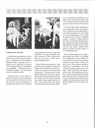 O Homem Que Adoramos
É este Homem que adoramos. É este o
Homem que nos deu a lei que há de per­
mitir o cumprimento de nosso destino,
declarado desde o princípio. Este é o
Homem que se sacrificou a si mesmo.
"Eis o Cordeiro de Deus," foi declarado
na antigüidade, "sacrificado desde a
fundação do mundo. " Ele morreu para
expiar os pecados de Adão.
Nenhum de nós foi mais pobre; ne­
nhum de nós morreu mais ignominiosa­
mente do que ele; no entanto, ele fez isso
por todos nós, para que, depois de ter­
minada nossa carreira terren�. depóis de
termos passado pela morte e pago toda
penalidade a ser paga, possamos, tam­
bém, ressuscitar e voltar à presença da­
quele que nos enviou a todos, bons e
maus semelhantemente.
É esse o Homem que adoramos - não
um homem de alta posição aos olhos do
mundo; não um homem de poderes ter­
renos; e, no entanto, foi ele quem disse
certa ocasião: "Ou pensas tu que eu não
poderia agora orar a meu Pai, e que ele
não me daria mais de doze legiões de an­
jos?" (Mateus 26:53,), nunca invocando
seus poderes divinos egoisticamente, só
para o seu próprio bem, mas sempre
se sacrificando, s_empre. tentando obede-
1 3
cer à vontade do Pai, dizendo-nos, vez
após vez, que nada fazia que não tivesse
visto o Pai fazer, que não ensinava nada
que não tivesse ouvido seu Pai ensinar.
O mistério disso tudo ultrapassa mi­
nha compreensão. Posso tão somente
citar os registres como se apresentam, e
tais registras me dizem que, se eu obede­
cer a seus mandamentos, se viver como
ele gostaria que eu vivesse, conseguirei
cumprir e alcançar o destino prescrito
para mim� um destino de progresso eter­
no, um destino de vida em sua presença
(dependendo de minhas obras), um des­
tino que não conhece nenhum limite
quanto ao poder que posso receber, se
viver apropriadamente.
Possa o Senhor ajudar-nos a chegar à
determinação de servi-lo e de guardar
seus mandamentos. Possa o Senhor Je­
sus Cristo dar-nos uma visão um pouco
melhor de nosso Senhor e Mestre, de
quem foi ele, de sua grande sabedoria,
experiência e conhecimento. Ele disse:
"Eu sou o caminho, a vida, a luz e a ver­
dade. " (João 12:46.) Disse isso muitas e
muitas vezes. Não acreditaram nele en­
tão; o mundo em geral hoje não acredita
nele tampouco; mas nós temos o direito,
o dever, a prerrogativa de conhecer estas
verdades e torná-las parte de nossa vida.
(Clark, Behold the Lamb of God, pp.
15-25.)
 