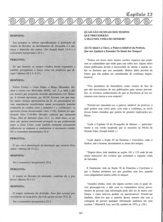 RESPOSTA:
Sua pergunta St! referia especificamente a destrui,ao drJ
templo de Herodes, ao derribamento de Jt>rusallm e a ma-
tanfa e dispersiio dos judeus. (Ver Joseph Smith 1:2-4 e o
c:omenttirio interprerativo 22:1.)
PERGUNTA:
De que maneira os antigos cristiios foram engonados e
tambt!m perseguiram a Jesus. como ele profetizou que fa-
riam? (Mareus 24:3-5; 9-13.)
RESPOSTA:
Fo/sos Crisros - como Simiio, o Mogo, Menandro, Do-
siteu e orlfros (ver McConkie. DNTC. vol. I. p. 640) e fal-
sos mestres que pregaram heresias abomindveis (ver Talmo·
ge, A Grande Apostasia, pp. 44-54) fizeram com que mui-
ros santos antigos opostotassem da ft!. As perseguiroes to-
rom amplamente monifesradas numa puseguirao judalsta
origindria do co11jlito entre o judafsmo e o cristianismo: os
apostolos forom encarc:erados (Atos 5:18); Estiviio foi ape-
drejado (Aros 7:54-60); Herodes ordenou que matassem
Tiago, filho de Zebedet4 (Atos 12:I, 2.) A/em disso, os ju-
deus ndo apenas procurovam perseguir os que professovam
amor o Jesus Cristo como tamblm tetUaram zelosamente
mfluencior os romonos a combotert!m o monmmto cristiio.
Ver o comentorio interpretalil'o 22-4.
PERGUNTA:
0 que era o obominafiic da desoiOfdo que varreria Jeru-
salem? (Moreus 24:15-22.)
RESPOSTA:
Ver o comentdrio interpretativo 22:4.
PERGUNTA:
0 templo de Herodes fot destrufdo, conforme di'l. a pro-
fecia? (Mateus 24:1·3.)
RESPOSTA:
0 templo rea/mente foi destru(do. Esse Jato ocorreu pro·
vavelmente no se:cta-feira. dia 9 de ogosto no ano 70 A. D.
Ver o comentdrio interpretativo 22-1.
167
QUAIS SAO OS SlNAIS DOS TEMPOS
QUE PRECEDERAO
A SEGUNDA VINDA DO SENBOR?
(22-12) Qual ca Chave, a Palavra Infallvel da Profecia,
Que nos Ajudara a Entender Os Sinais dos Tempos?
"Temos em nosso meio muitos escritos esparsos que predi-
zem as calamidades que estao para cair sobre o6s. Alguns deles
foram publicados devido a oecessidade de alertar o muodo so-
bre os borrores que nos assolarao. Muilos deles provem de
fontes que nao podem ser coosideradas de confian9a ioques-
tiomivel.
"V6s, ponadores do Sacerd6cio, estais cientes do fato de
que nlio necessitamos de tais publica~aes para sennos preveni-
dos, se tivermos conhecimento do que as Escrituras ja nos cn-
sinaram com clarcza a esse respeito?
"Permiti-me transmitir-vos a palavra infalfvel da profecia, a
qual podem usar como guia, com toda a confian~a. ao inves
dessas fomes estranhas que podem ter grandcs implica96es po-
lfticas.
"Lede o Capitulo 24 do Evangclho de Mateus - panicular-
mente a sua versao inspirada que se encontra oa Perola de
Grande Valor. (Joseph Smith I.)
"Lede depois a Sc9ao 45 de Doutrina e Convenios. onde o
Senhor, nlio o homem, documentou os sinais dos tempos.
"Depois disso, lede tambCm as se90es 101 e 133 onde hii urn
relato minucioso dos eventos que assinalam a segunda vinda
do Salvador.
E finalmente, lede na Se~lio 38 de Doutrina e Coovenios o
que o Seohor prometeu aos que guardam suas leis, quando
esses julgamentos cairem sobre os iofquos.
"Amados innaos, estes sao alguns escritos com os quais de-
veis preocupar-vos, e niio com os comentfu'ios talvez prove-
nientes de pcssoas cuja ioforma~iio pode nao scr de maior con-
fian9a, e cujos motivos podem ser questionaveis. Permiti-me
tambem, dizer-vos que a maioria desses autores olio tern a
vantagem de possuir qualquer iofonna~iio auteotica em seus
escritos." (Harold B. Lee, em CR, outubro de 1972, p. 128.)
 