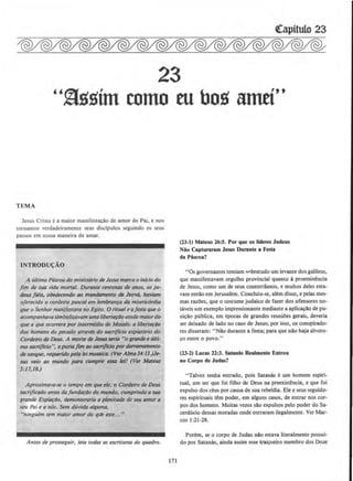 23
''~ssim como mbos amti•·
TEMA
Jesus Cristo ea maior manifesta~llo de amor do Pai, enos
tornamos verdadeiramente seus discipulos seguindo os seus
passos em nossa maneira de amar.
INTRODU(:AO
A ultima Pascoa do mittisterio de Jesus marco o infcio do
jim de sua vida mortal. Durante centenas de anos, os ju-
deus freis, obedecendo ao mandamento de Jeova. haviam
oferecido o cordeiro pascal em lembran~a da misericordia
que o SenJror manifestora no Egito. 0 ritual eofesta que o
acompanhovasimbolizavam umaliberla~iJo aindamoiordo
que o que ocorrero por intermedio de Moises: a liberta~ao
dos homens do pecado atraves do socriflcio expiotorio do
Cordeiro de Deus. A morte de Jesus serio "o grandee ulli-
mo sacrificio", e poriajim oo socriflcio por derramomenlo
de sangue, requeridopela lei mosaica. (Ver Alma34:I3.)Je-
sus velo ao mundo para cumprir es.u1 lei! (Vtr Mateus
5:17,18.)
Aproximava..se o tempo em que ele, o Cordeiro de Deus
sacrificado antes dafumJa~ao do mundo, cumprindo a sua
tra11de Expia~do, demonstraria a plenitude de seu omor a
seu Poi e a nos. Sem duvido alguma,
"ninguem tem maior amor do qt.h! este..."
Antes de prosseguir, leio todas as escrituras do quadro.
171
(23-1) Mateus 26:5. Por que os Uderes Judeus
Niio Capturaram Jesus Durante a Festa
da Pascoa?
"Os governantes temiam l>nbretudo urn levante dos galileus,
que manifestavam orgulho provincial quanto ~ proeminencia
de Jesus, como urn de seus conterriineos, e muitos deles esta-
vam entlio em Jerusalem. Concluiu-se, alem disso, e pelas mes-
mas razoes, que o costume judaico de fazer dos ofensores no-
taveis urn exemplo impressionante mediante a aplica~ao de pu-
ni~llo publica, em epocas de grandes reuniOes gerais, deveria
ser deixado de Jado no caso de Jesus; por isso, os conspirado-
res disseram: "Nao durante a festa; para que nao haja alvoro·
~o entre o povo."
(23·2) Lucas 22:3. Satanas Realmente Enlrou
no Corpo de Judas?
"Talvez tenha entrado, pois Satanas e um homem espiri-
tual, urn ser que foi filho de Deus na pre.exist~ncia, e que foi
expulso dos ceus por causa de sua rebeldia. Ele e seus seguido-
res espirituais tern poder, em alguns casos, de entrar nos cor-
pos dos homens. Muitas vezes silo expulsos pelo poder do Sa-
cerdocio dessas moradas onde entraram ilegalmente. Ver Mar-
cos 1:21-28.
Porem, se o corpo de Judas nllo estava literalmente possui-
do por Satanas, ainda assirn esse vai~eiro membro dos Doze
 