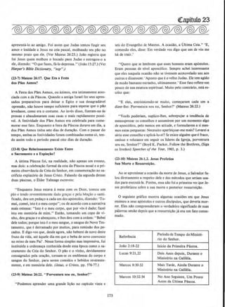 apreSt>nta-lo ao amigo. Foi assim que Judas tentou fingir seu
amor e lealdade a Jesus na ceia pascal, molhando seu p11.o no
mesmo prato que ele. (Ver Mateus 26:23.) Joao registra que
foi Jesus quem molhou o bocado para Judas e entregou-o a
ele, diz.endo: "0 que fazes, fa-lo depressa." (Joao 13:27.)(Ver
Harper's Bible Dictionary. "sop" .)
(23-7) Mateus 26:17. Que Era a Festa
dos Piles Asmos?
A Festa dos Paes Asmos, ou azimos, era intimamente asso-
ciada com ada Pascoa. Quando a antiga Israel fez seus apres-
sados preparativos para deixar o Egilo e sua desagradavel
opressAo, n:lo houve tempo suficiente para esperar que o pao
levedasse, como era o costume. Ao inves disso, ftzeram-no as
pressas e abandonaram suas casas o mais rapidamente possi-
vel. A festividade dos Paes Asmos era celebrada para come-
morar esse fato. Enquanto a festa da Pascoa durava urn dia, a
dos P11.es Asmos tinha sete dias de dura~ao. Com o passar do
tempo, ambas as festividades foram combinadas numa so, ten-
do assim todo o perlodo pascal oito dias de dura~ao.
(23·8) Que Relaclonamento Existe Entre
o Sacramento e a Expia~iio?
A ultima Pascoa foi, na realidade, nao apenas urn evento,
mas dois: a celebra~ao formal da ceia da Pascoa anual e a pri-
meira observancia da Ceia do Senhor, em comemorac11.o ao sa-
crificio expiat6rio de Jesus Cristo. Falando da segunda dessas
duas pascoas, o Elder Talmage escreveu:
"Enquanto Jesus estava amesa com os Doze, tomou urn
pao e tendo reverentemente dado gra~as c pela ben~ao o santi-
ficado, deu um peda~o a cada urn dos ap6stolos, dizendo: 'To-
mai, comei, isto eo meu corpo'•; ou de acordo com a narrativa
mais extensa: "lsto e0 meu corpo, que por v6s edado; fazei
isto em memoria de mim." Entllo, tomando urn copo de vi-
nho, deu gra9<15 eo aben~oou, e lhes deu com a ordem: " Bebei
dele todos; porque isto eo meu sangue, o sangue do Novo Tes-
tamento, que e derramado por muitos, para remissao dos pe-
cados. E digo-vos que, desde agora, n11.o beberei de novo deste
fruto da vida, ate aquele dia em que o beba de novo convosco
no reino de meu Pai' . Nessa forma simples mas impressiva, foi
institulda a ordenan~a conhecida desde essa epoca como o sa-
cramento da Ceia do Senhor. 0 pllo e o vinho, devidamente
consagrados pela orar;ao, tomam-se os emblemas do corpo e
sangue do Senhor, para serem comidos e bebidos reverente-
mente, e em mem6ria dele. (Jesus, o Cristo, pp. 576-77.)
(23-9) Mateus 26:22. " Porventura sou eu, Senbor?"
"Podemos aprender uma grande li~11.o no capitulo vinte e
173
(!apitulo 23
seis do Evangelho de Mateus. A ocasiao, a Ultima Ceia." 'E,
comendo eles, disse: Em verdade vos digo que urn de v6s me
hA de trair.'
"Quero que se Iembrem que esses homens eram ap6stolos.
Eram pessoas de nivel apost61ico. Sempre achei interessante
que eles naquela ocasillo nao se tivessem acotovelado uns aos
outros e dissessem: 'Aposto que eo velho Judas. Ele tern agido
de modo bastante estranho, ultimamente.• Esse fato reflete urn
pouco de sua estatura cspiritual. Muito pelo contrario, esta es-
crito que:
"E eles, entristecendo-se muito, comecaram cada urn a
dizer-Jhe: Porventura sou eu, Seohor?' (Mateus 26:22.)
"Voces poderiam, suplico-lhes, sobrepujar a tendcncia de
menosprezar os conSt"Jhos e assumirem por um momento algo
de apost61ico, pelo menos em atitude, e formularem a si mes-
mos estas perguntas: Necessito aperfeir;oar-me mais? Levarei a
shio esse conselho e aplica-lo-ei? Se existe alguem que efraco,
omisso e relutante em seguir os lideres da Igreja, porventura
sou eu, Senhor'!" (Boyd K. Packer, Follow the Brethren, (Siga
o~ lrmllos) Speeches ofthe Year, 1965, p. 3.)
(23-10) Mateus 26:1,2. Jesus Profeliza
Sua Morte e Ressurrei~o.
Ao se aproximar a ocasiao da mone de Jesus, o Salvador fa-
lou diretamente a respeito dele e dos metodos que seriam usa-
dos para executa-fa. Porem, essa nllo foi a primeira vez que Je-
sus profetizou sobre a sua morle e posterior ressurreir;llo.
0 seguinte grafico mostra algumas ocasioes em que Jesus
eosinou a seus apostolos e outros discipulos, que deveria mor-
rer. Eles nllo compreenderam o verdadeiro significado de suas
pilavras seollo depois que a ressurrei~ao ja era urn fato consu-
mado.
Referencia
Periodo de Tempo do Ministe-
rio do Senhor.
Joao 2: 18-22 lnlcio da Primeira Pascoa.
Lucas 9:21,22 Dois Anos depois, Durante o
Ministerio na Galileia.
Marcos 9:30-32 Mais Tarde, Ainda Durante o
Ministerio na Galileia.
Marcos 10:32-34 No Ano Seguinte, Urn Pouco
Antes da Oltima Pascoa.
 