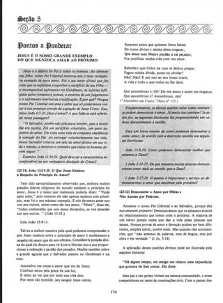 ~ontos aJonbtrar
JESUS E 0 NOSSO GRANDE EXEMPLO
DO QUE SIGNIFICA AMAR AO PROXIMO
Jesus ea d6dlva do Poi a lodos OS homens. Ao ojerecer
seufilho, nosso Poi Celestial mostrou-nos o mais verdadei·
m exemplo de puro amor. Fol o seu amor divino que fez
com quese sujeltosse asuportar o sacrijfcio de seu Filho -
o incompar6vel sojrimento no Gets~mani, as lnjurias infli-
'gidaspelos romanose)udeus, o escdrniode um juigamento
e o sojrimento horrfvelda crucificar4o. Epor qunPorque
nosso Pai Celestial nos ama e sabia que s6 poderlamos vol-
tar4 sua presenfa a/raves da explar4o de Jesus Cristo. Exa:
mineJoilo 4:7-10. Deu.seamor?A que Joilo se estarejerin-
do nestq passagem?
uoSalvador, po~m niio precisava morrer, pois amorte
/he ero sldeita. Foi um sacriflcio volunttirio, um gesto su-
premo de amor. Ele viveu uma vidade compleJo obediencia
6 vontqtje do Poi. Ao entregar voluntariamente suo vida,
nosso Salvador colocou um selo ae amor divino em sua vi-
da e missilo, e mostrou ocaminho que todos os homens de-
vern seguir. "
Examine Joiio 13:34-35. Qual deve sera caracter(stica in·
corifundfvel de um verdadeiro disdpulo de Cristo?
(13-11) Joiio 13:31-35. 0 Que Jesus Ensinou
a Respeito do Prindpio do Amor?
Tern sido apropriadamente observado que, embora muitos
grandes lideres religiosos do mundo ensinem o principio do
amor, Jesus eo unico que realmente poderia dizer: "Vinde
apos mim," pois somente ele nao apenas ensinou esse princi·
pio, mas foi o seu maximo exemplo. Enos devemos amar-nos
uns aos outros, assim como ele nos arnou. "Nisto", disse ele,
"todos conhecerllo que sois meus discipulos, se vos amardes
uns aos outros. " (Jollo 13:35.)
Leia Jollo 15:8-13.
Talvez a melhor maneira pela qual podemos compreender o
que Jesus ensinou sobre o principio de arnor emeditarmos a
respeito do arnor que ele nos oferece. Considerea posi~ao divi-
na da qual ele desceu paravir aterra libertar-nos enos propor·
cionar a reden~ao e perdllo dos pecados. Medite tambem sobre
a grande agonia que o Salvador passou no Getsemani e na
cruz.
Assombro me causa o arnor que me da Jesus;
Confuso estou pela gra~a de sua luz,
E temo ao ver que por mim sua vida deu;
Por mim tAo humllde, seu sangue Jesus verteu.
174
Surpreso estou que quisesse Jesus baixar
Do trono divino e minha alma resgatar,
Que desse meu Mestre perci!o a tal pecador,
Pra justificar minha vida com seu amor.
Relembro que Cristo na cruz se deixou pregar;
Pagou minha dlvida, posso eu olvidar?
Nao! Nllol E por isso ao seu trono orarei,
A vida e tudo o que tenho eu lhe darei.
Que assombroso e; Oh! Ele me arnou e assim me resgatou.
Que assombroso e! Assombroso, simi
(''Assombro me Causa," Hino no 112.)
FreqUentemente, osalunos querem sabercomo rea/men-
tepodem demonstraroamor. Jasentiu isso tambem?& as-
simfor, as seg~Jintes Escrituros /he proporcionarilo um va-
lioso di.scernlmento e auxlllo.
Ft~fa um breve ruumo de como podemos demonstrar o
nosso llmor, de acordo com ll descrif6o contida nasseguin-
tes Escrituros:
Joilo 15:9,10. Como podemos demonstror melhor que
qm'amos q Deus?
J Jo4o 1:15-17. De que maneira muitas pessoas demons-
trarrzm tzmllr mllis ao mundo que a Deus?
I Joilo 3';17,18. 0 qwnto eimportante 0 servifO ao de-
monstrormos o amor que sentimO.f pe/o pr&ximo?
(13-ll) Demonstrar o Amor por Obras e
Nio Apenas por Palavras.
Amarnos o nosso Pai Celestial e ao Salvador, porque eles
nos amaram primeirol Demonstramos que os amamos atraves
do relacionamento que temos com o proximo. A maioria de
nos talvez jamais tenha que dar a vida pelas pessoas que
amam. Nossas provas de amor e dev~llo podem ser bern dife-
rentes, simples talvez, porem reais. Mas quando etas acontece-
rem, que "nllo arnemos de palavra, nem de lingua, mas por
obra e em verdade." (1 Jo. 3:18)
A aplica~Ao desses padrOes divinos pode ser ilustrada pela
seguinte hist6ria:
"Ha algum tempo, urn amigo me relatou uma experi!ncia
que gostaria de lhes contar. Ele disse:
Meu pai e seu primo viviarn na mesma comunidade, e eram
competidores no ramo de constru~Oes civis. Com o passar dos
 