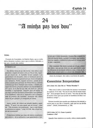 24
"~ minlja pa? bog bou"
TEMA
Eatraves do Consolador, do Espirito Santo, que os verda-
deices discipulos recebem a paz a que se referiu o Salvador a
'
paz que o mundo nao conhece.
INTRODU«;AO
Nas ultimas horas de sua vida mortal, Jesusfalou a seus
uposto/os a respeito do amore orou ao Pai por eles, ragan-
do que jossem um. As multid6es haviam saudado o seu
aparecimento em Jerus(ltem, como se recebessem um rei, e
bradaram hosanasnaexpectativade queJeslis oslivrassede
seus opressores. Porem, naquele momento, quando ele se
achava sentado paraparticiparda 01/imaPascoa, e instrufa
os homensquehavia chamado neste mundo, osinedrio pla-
nejavasua morte eprocurava destruir sua popularidade en-
tre o povo. E no final de sua vida, ele estaria so - pois as
multidlJes o responderiam. Ninguem (pois ate mesmo os
que mais o amavam dormiam!)presenciaria oseusojrimen-
to no Gets~mani, onde ele so, esquecido e sem a pomposi-
dade da presen~a das multidlJes, alcan~aria uma vitoria
maior do que qualquer }6 conseguida·por Rvma.
Agora, porem, ele voltava sua aten~ilo aqueles a quem
amava. "E agora vou para aquele que me enviou", disse
e/e. "Vas chorareis e vos lamentareis... masa vossa tristeza
se convertera em alegria. "(Joiio 16:5,20). Mas, de que mo-
do isso aconteceriu?
E importanle lembrar que Jesus niJo dei.xou os apostolos
sem conjorto -ele os admoestou a que aguardassem o tem-
177
po em que o veriam novamente. Ensinou-lhes a respeito do
Paie doEsplrilo Santo, o grande Consolador, qw testifica-
ria a seu respeito e conduziria aplenitude do verdade todos
os que o seguis.sem.
Esse consolador lhes daria a grande paz de que o Salva-
dor falara, uma paz que jaria com que suportassem todos
as lribula~oes de um mundo solitario e triste. 0 dom doEs-
pfrito Santo sempre esteve ao a/cance dos disdpulos fills.
Antes de prosseguir, leia todas as escrituras do quadro.
~ottttntario~ ltnterpntatibo~
(24-1) Joiio 14:2. Que Sio as "Muitas Moradas"?
"Meu texto esobre a ressurreicllo dos mortos e se encontra
no capitulo 14 de Jollo: 'Na casa de meu Pai ha muitas mora-
das". Essa passagem deveria ser assim: ''No reino de meu Pai
ha muitos reinos para que possais ser herdeiros de Deus e co-
herdeiros comigo"...
Existem moradas para aqueles que obedecem alei celestial, e
outras para os que nllo a cumprem, cada qual em sua devida
ordem". (Smith, Ensinamentos, p. 358)
(245-2) Joiio 14:7-11. Como epossivel
Conhecer o Pai?
Quando Jesus ministrou ao mundo, tinha a mesma aparen-
 