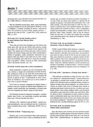 cia do pai; disse o que o Pai diria e fez o que ele teria feito. Co-
moo Elder Marion G. Romney ensinou:
"Em seu ministerio mortal Jesus, sendo, como disse Paulo,
'a expressa imagem da sua (de Deus) pessoa' (Hebreus 1:3) era
a verdadeira e completa revela~ao da pessoa e natureza de
Deus. Ele confirmou esse fato a Filipe, quando declarou: '...
quem me ve a mim ve o Pai...' (Joao 14:9.)" (CR, outubro de
1967, p. 135.)
(24-3) Joio 14:11. Em Que Sentido os Servos
de Jesus Poderiam Fuer Maiores Obras
Que Ele?
"Jesus nao quis dizer nessa passagem que eles fariam essas
obras nesta vida, mas sirn que fariam obras maiores, porque
ele ia para oPaL Ele disse no versiculo 24 (do capitulo 17 de
Jolo): 'Pai, aqueles que me deste quero ~ue, onde eu estiver,
tam!>em eles estejam comigo; para que vejam a minha gloria.'
Ambas as passagens, usadas juntamente, esclareccm que as
maiores obras que fariam os que criam em seu nome seriam
feitas na eternidade, para onde ele ia e onde eles contempla-
riam a sua g16ria." (Smith, Lectures on Faith, [Disserta~;Oes
sobre a fe] Lecture Seventh, vers. 12.)
(U-4)Joio 14:18-14. Quem Sio os Dols Consoladores?
•'Essas declara~Oes a respeito dos dois Consoladores mar-
cam o climax e o apogeu dos ensinamentos do Filho-de Deus.
Nao conhecemos nada que ele tenha dito anteriormente que
abra de tal forma o veu da eternidade e deixe o discipulo tiel
antever as gl6rias de Deus. Condicionadas ao amor, prove-
nhmte da obedi~ncia, Jesus promete que os santos podem ter
nesta vida as seguintes benfYllos:
"(1) 0 dom da constante companhia do Espirito Santo; o
conforto e paz que efun~ao do Espirito Santo dispensar; are-
vela~ao e poder santificador que prepararAo os homens para
viver em companhia dos deuses e anjos na vida futura;
"(2) Visita~oes pessoais do Segundo Consolador, o pr6prio
Senhor Jesus Cristo, o ser ressuscitado e perfeito que habita
junto com o Pai nas moradas dos ceus: e
"(3) Deus o Pai - lembrem-se bern de Filipe! - visitara o ho-
mem pessoalmente, como que habitara com ele e revelar-lhe-A
todos os misterios deseu reino." (McConkie, DNTC, Vol!, p.
735.)
(24-S)Joio 14:18-14. "Vollarel Para V6s".
"Quem e, pois, o outro Consolador1 Nllo enada menos que
o pr6prio Senhor Jesus Cristo; e esta ea substAncia de todo o
178
assunto: que, ao receber o homem esse ultimo Consolador. te-
ra Jesus Cristo em pessoa para ajuda-lo ou aparecer-lhe de
quando em quando, e ate mesmo !he manifestara o Pai, e nele
farllo morada, e !he serllo descerradas as visOes dos ceus, e o
Senhor o instruira face a face e podera alcan"ar urn conheci-
mento perfeito dos misterios de Deus; e essa e a dignidade e
posi~Ydo que alcancarwn os antigos santos, quando viram tilo
gloriosas visOes: Isaias, Ezequiel, Joao na ilha de Patmos,
Paulo nos tres ceus, e os santos que tenham tido comunhao
com a assembleia geral e com a Igreja do Primogenito. (Smith,
ElfSinamentos, p. 146.)
(24·6) Joio 14:26. Em que Ocaslio os Dlscfpulos
Receberam o Dom do Espfrito Santo?
0 Elder Joseph Fielding Smith declarou o seguinte;
, "Os discipulos de Jesus nao receberam o dom do Espirito
Santo enquanto o Salvador estava junto deles. Isso aconteceu,
pelo menos em parte, devido ao fato de que eles tinham a seu
lado, para orienta-los e ensina-los. o segundo membro da Dei-
dade, o pr6prio Jesus Cristo. Enquanto ele se encontrava jun-
to dos disclpulos, nllo precisavam ter a companhia do Espirito
Santo. Antes de o Salvador deixa-los, ele lhes prometeu que
enviaria o Consolador, ou Espirito Santo." (Answer to Gospel
Questions, [Respostas as perguntas acerca do evangelho], vol
2, p. 159.)
(14-7)Joio 14:30. "Aproxima-6e o Principe Oeste Mundo.''
"T4o poderoso era Satanas no tempo de Cristo. que o Mes-
tre o chamou de "principe deste mundo," porem acrescentou:
•se aproxima o principe deste mundo, e nada tem em mim.'
(Jollo 14:30.) Devemos estar em condi~~o de dizer. embora es-
tejamos cercados pelos poderes malignos, 'eu e minha casa ser-
viremos ao Senhor desta terra! 0 prlncipe deste mundo se
aproxirna para te.ntar a cada um de nos, e os unicos que conse-
guirao resistir a esses tempos malignos serilo os que houverem
construido as suas casas sobre a r~ha, pois como disse o Mes-
tre; desceu a chuva, e assopraram os ventos, calram as tempes·
tades e combateram aquela casa, mas ela nao caiu, porque es-
tava edificadasobre a rocha. Eisto o que o Senhor estatentan-
do nos dizer atualmente." (Harold B. Lee, Relat6rio do Con·
ferencio de Area das llhas Britiinicas, agosto de 1971 , p. 135.)
(24-8) Joio 16:24. Os Ap6stolos Jamals
Tlnbam Orado Anterionnente?
Jesus nao afirma neste versiculo que seus ap6stolos jamais
tinham orado ou pedido algumacoisa: pelo contrario, ele disse
que eles nunca haviam orado em seu nome, isto e, em nome de
Jesus Cristo. lndubitavelmente, os ap6stolos eram homens
 