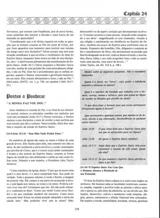 fervorosos, que oravam com freqUencia, pois de outra forma,
como poderiam eles merecer a elevada e santa honra de urn
chamado ao apostolado?
"Considerando que a lei divina requeria em todas as gera-
~Oes que os homens orassem ao Pai em nome de Cristo, por
que Jesus aguardou esse momento para institllir esse sistema
tll.o antigo entre seus disdpulos? Talvez porque seja esta uma
situa~llo semelhante aque envolvia o recebimento do dom do
Espirito Santo; enquanto Jesus estava ao !ado de seus discipu-
los, eles r -:o desfrutaram plenamente das manifesta~oes doEs-
pirito Santo. (Jollo 16:7.) Talvez enquanto o Salvador estava
com eles, muitas de suas pcticoes the eram pessoalmente dirigi-
das, e nllo ao Pai. Esse foi o procedimento que os nefitas se-
guirarn, quando o Senhor ressuscitado e glorificado ministrou
em seu meio. Eles oraram diretamente a Jesus, e nllo ao Pai." ·
(McConkie, DNTC, vol. I, p. 758; ver tambem 3 Nefi 19:17-
25.)
t'ontos a l)onbttar
" A MINHA PAZ VOU OOU."
Jesus obedeceu avontade do Pai, e no final de seu ministe-
rio mortal, ensinou os principios contidos nos capitulos que
voce esta estudando (Jollo 14-17.) Nestes versiculos, o Senhor
ensinou a seus discipulos o meio de receber a mais perfeita paz
num mundo que nllo a conhece. Nessa ocasillo, falou-lhes tam-
bern a respeito da missao do Espirito Santo.
(24-9)Joio IS:J-8. "Sem Mim Nada Podeis Fazer."
Os membros da lgreja sao como os ramos e folhas de uma
grande arvore. Eles fazem parte deJa, mas somente isto nll.o os
salva. Se nllo receberem a seiva nutritiva e o poder sustentador
que provem de Cristo, que eo tronco (cujo poder sustentador
elevado a eles atraves do Espirito Santo, somente se forem
dignos de recebS-lo), eles definharll.o e cairllo ao solo como fo-
lhas secas. Falando a esse respeito, o Presidente John Taylor
declarou:
"Como membros da lgreja, dizeis; 'Creio que sei muito bern
qual eo meu dever, eo estou cumprindo bern. lsso pode ser
verdade. Vede o pequeno rebento; everde e florido, a imagem
da propria vida. Ele curnpre a sua parte em proporcll.o aarvo-
re, e esta ligado aos ramos, ao tronco e As raizes. Poderia a ar-
vore viver sem ele? Certamente que sim. Ele nllo pode ufanar-
se e, exaltando-se dizer: 'Como sou verde! Como estou flori-
dol e em que condi~llo saudavel me encontro. Como estou
crescendo bern! Estou na minha posi~ao adequada e estou-me
saindo bern.' Mas poderleis viver sem as raizes? Nllo:
179
~itulo 24
desincumbi-vos do papel e posi~ao que desempenhais na arvo-
re. 0 mesmo acontece a essas pessoas. Quando estllo cumprin-
do o seu dever - magnificando os seus chamados, vivendo a
sua religillo e caminhando em obediencia ao Espirito do Se-
nhor. recebem urn pouco do Espirito para usufruirem com os
demais. Enquanto slio humildes, fieis, diligentes e cumprem as
leis e mandamentos de Deus, eles permanecem na posi~ll.o que
lhesfoi designada na arvore: estllo se desenvolvendo,e seus bo-
tOes, flores, folhas e seu todo progridem bern, e eles se consti-
tuem uma parcela, urna parte da arvore..."
(John Taylor, em JD, Vol 6, p. 108.)
Medite sobre as seguintes perguntas. Ndo enecessaria
responder.
Quem ea fonte, ou "seiva", cujo poder e inflldncia
mantem e alimenta os santos?
Quql eo membra da Deidode que trabalha com o ho-
mem, corrige, ensina e rrifina•o, para que possa ser digno
de receber as bin~ilos que prov~m de Jesus?
0 que deve four o homem para que posso permanecer
flrmemente ligado a6rvore?
Que acontecer6 a qualquer ~ssoa que separar-se da 6r-
vore, devido d sua obstin~llo. desobediencia ou qualquer
ourro motivo?
Jollo 14:26 0 que Jesus disse que o Espfrito Santofora
aos que se esfoffOrem para ser dignos?
Jo6o 15:26 De quem o Esplrito Santo testiflca?
Jo/Jo 16:7-11 Jesus disse que o Esplrito Sllnto viria para
convencer o mundo de Iris coisas. Quais
silo elas?
Jollo 16:13-15 De que maneira o Espfrito Santo glorificao
Jesus e ao Pai?
(24- 10) 0 Espirito Santo Faz Com Que
o Homem Alcance a Plenitude de
seu Potencial.
"0 dom do Espirito Santo adapta-se a todos estes 6rglios ou
atributos. Ele ilumina todas as faculdades intelectuais, aumen-
ta, amplia, expande e purifica todas as paixoes e afetos natu-
rais e ajusta-os, pelo dom da sabedoria, ao seu devido uso. Ele
inspira, desenvolve, cultiva e amadurece toda simpatia, ale-
gria, gostos, sentimentos e afei~ilo fraternal bern orientados.
Ele inspira a virtude, amabilidade, bondade, ternura, gentileza
 