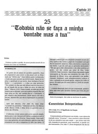25
"t!Cobabia n&o S't tara a minba
bontabe maS' a tua••
TEMA
Podemos receber o perdao de nossos pecados atraves do so-
frimento de Cristo no Getsemani.
INTROD.U<;AO
No quinto dia da semana do sacrijlcio expiat6rio, Jesus
fez preparativos para comer a ceia pascal com os Doze.
Ap6s sua "ultima ceia," Jesus indicou quem o atrai~oaria,
e Judas saiu para executorsua terrlveltarefa. Depois de ex-
plicar o significado de sua morte, Jesus instituiu a Ceia do
Senhor - o sacramento - e disse aos om:e ap6stolos:
"Em verdade vos digo que nilo beberei mais do fruto do vi-
de, ott dquele dia em que o beber de novo, no reino de
Deus." (Marcos 14:25.) Nessa ocasibo, ele disse que era ne-
cess6rio que os deixasse, paraque pudessepreparar-lhesum
Iugar junto ao Pal, mas mandar-lhes-ia o Consolador, e
que voltaria a eles pessoalmente. Entilo deixou com eles a
sua ptn., dizendo-lhes que nlJo se inquietassem ou atemori-
UJSSem.
Ap6s esse discurso, (Ver Joilo 14), Jesus di.s.se:
''Levantai-vos, partamos. "Cantaram um hino (ver Mateus
26:46; Marcos 14:26), e Jesus levou os apostolos para o
Monte das 0/iveiras.
0 silencioso cortejo passou pela porta oeste do templo,
desceupara o vale chamado de Cedrom ecomerou asubir a
encosta do monte das 0/iveiras. Nessa ocasiilo, Jesus exp/i-
couaseus apostolos, em outro discurso, qualera o seu rela-
cionamento com eles e comparou-o avide e seu ramos. 0
183
Salvadorordenou que seU.S discipulos amassem unsaos ou-
tros; explicou-lhes melhor o papeldo Consoladoreporque
lhe era necessaria deix6-los. Falou claramente arespeito de
sua morre, o que fez com que os ap6stolos declarassem:
"Eis que agora fa/as abertamente e nilo dizes parabola al-
guma... por isso cremos que salste de Deus. "(JolJo
16:29,30.) Nesse momenta, Jesus dirigiu suagrande orarbo
intercessfJria ao Poi pelos seus discfpulos (ver lobo 17); e
descendo do Monte, levou seus ap()stolos a um jardim,
chamado Getsimani, onde subseqflentemente comerou a
orar, e achando-se em grande agonia, sangroupor todosos
poros. Foi assim que ele tomou sobresi ofordo do pecado
dos homens.
A leitura desta li~ilo far6 com que compreenda, aprecie e
sinta mais amor pelo sacrifTcio infinito que Cristo fez por
vocl.
Antes de prosseguir, Jeia todas as escrituras do quadro.
~ottttnt&rios 1Jntapretatibos
(25-1) Joio 17:1. 0 Significado da Ora~io
Sacerdotal de Jesus
Compreendendo perfeitamente sua missao, e que a epoca da
expia~ao estava "as portas", Jesus concluiu a parte doutrina-
ria de seu ministerio com uma ora~ao - que muitas vezes tern
sido chamada de sacerdotal, sumo sacerdotal, ou grande ora-
~ao intercess6ria. (Ver Joao 17.) Estas designa~Oes nao sao im-
 