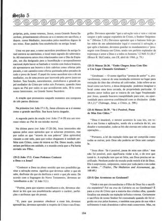 pr6prias. pois, como veremos, Jesus, nosso Grande Sumo Sa-
cerdote, primeiramente ofereceu-se a si mesmo em sacriftcio, e
depois. como Mediador, intercedeu pelos membros dignos de
seu reino. Esse padrllo fora estabelecido na antiga Israel.
Uma vez por ano, o sumo sacerdote presidente da antiga Is-
rael entrava no santissimo, o local mais sagrado do tabernACU·
lo.Ali executava certos ritos relacionados com o Dia da Expia-
cllo, urn dia designado para a hurnilhar;ao e arrependimento
nacionai.Ap6s haver-se banhado e vestido com linhos brancos,
ele aprcsentava urn bezerro e dois cabritos como ofertas pelo
pecado, e urn cameirocomo oferta queimada pelos pecados de
todo o povo de Israel. 0 papel do sumo sacerdote era ode urn
mediador, ou de uma pessoa que intercede pelo povo junto ao
Senhor. Sua funcllo, naturalmente, simbolizava o grande pa-
pel mediador de Cristo por todos n6s.Portanto, quando Jesus
rogou ao Pai por todos os que acreditavam nele, fe-lo como
nosso Intercessor, ou Grande Sumo Sacerdote.
A oracao que pronune1ou naquele momento era composta
de tr~ partes distintas:
Na primeira (ver Joao 17:1-3), Jesus ofereceu-se a si mesmo
como o grande sacrificio. Sua hora bavia chegado_
A segunda parte da orar;ao (ver Joao 17:4-19) era urn reve-
rente relato ao Pai de sua missao mortal.
Na ultima parte (ver Joao 17:20-26), Jesus intercedeu nao
apenas pelos onze ap6stolos que se achavam presentes, mas
por todos os que "atraves de sua palavra" [dos apostolos)
viessem a crer nele, para que todos chegassem aunidade per-
feita com Cristo, como ele estava no Pai. Desse modo, todos
seriam perfeitos em unidade, eo mundo creria que o Pai bavia
enviado seu Ftlho.
(2S-2) Joio 17:3. Como Podemos Conhecer
a Deus e a Jesus?
"Conhecer a Deus no pleno sentido que nos possibilite ga-
nhar a salva~:Io etema significa que devemos saber o que ele
sabe, desfrutar do que ele desfruta e sentir o que ele sente. De
acordo com a linguagem do Novo Testamento,•.devemos ser
'semelhantes a ele.• (I Joao 3:2.)
"Porem, para que sejamos semelhantes a ele, devemos obe-
decer as leis que nos possibilitarllo adquirir 0 carater, perfei-
c;oes e atributos que ele possui.
"E, para que possamos obedecer a essas leis, devemos
aprendS-Ias; devemos aprender a respeito de Cristo e seu Evan-
184
gelho. Devemos aprcnder "que a salva~ao veio e vcm c virn no
sangue e pelo sangue expiat6rio de Cristo, o Seuhor Onipoten-
te." (Mosias 3:18.) Devemos aprender que o batismo feito pe-
las maos de urn admirtistrador legal ee~sencial asalva~ao, e
que ap6s o batismo, devemos guardar os mandamentos c 'pros-
seguir com fmneza em Cristo, tendo urn perfeito esplendor de
esperan~a e amor a Deus c a todos os homens.· (2 Nefi 31 :20.)"
(Bruce R. McConk.ie, em CR, abril de 1966. p. 79.)
(25-3) Mateus 26:36. " Entilo Cbegou Jesus Com Eles
a Urn Lugar Cbamado Getsemani."
"Getsemani- 0 nome significa ''prensa de az.eite" e, pro·
vavelmente, trata-se de uma instalac;Ao existente no Iugar para
extracao do oleo das oliveiras ali cultivadas. Jollo refere-se ao
local como urn horto, e dessa designacao podemos imaginar o
local como uma area cercada. de propriedade particular. 0
mesmo autor indica que se tratava de urn Iugar freqOentado
por Jesus, quando buscava tranqOilidade para orar, ou opor-
tunidadc para conversa conlidencial com os discipulos (Joao
18:1,2.)" (Talmage, Jesus, o Cristo, p , 599.)
(254) Mateus 26:39. "Se ePossiveJ, Passe
de Mlm Este Cilice."
"Deus e imutavel, o mcsmo acontece as suas leis, em to-
da a sua forma e aplicacOes, sendo elc a essencia da lei, seu
doador e sustentador, todas as leis sao eternas em todas as suas
operac0es...
"Portanto, a lei da expiac;llo tinha que ser cumprida como
todas as outras, ~ois Deus nllo poderia ser Deus sem cumpri-
la.
" Jesus disse: 'Se epossivel, passa de mim este catice.' mas
niio foi possivel, pois significaria violar a lei, e ele teve que
tornil-lo, A expiac;ao tern que ser feita, um Deus precisa ser sa-
crificado. Nenhum poder do mundo pode resistira lei de Deus.
Ela eonipresente, onipotente, existe por toda parte e em todas
as coisas..." (Taylor, The Mediation and Atornement, pp.
168-69.)
(25-S) Que Acontec:eu no Getsemalli?
"Onde e em que circunstiincias o Filho de Deus fez o sacrifi-
cio e.xpiatorio? Foi na cruz do Calvario ou no Getsemani? E
para a cruz de Cristo que a maioria dos cristllos olha, quando
focaliza sua atencao na expia~ilo infinita e eterna. Certamente
o sacrificio de nosso Senhor foi consumado quando ele foi er-
guido na cruz pelos homens, e tambem essa parte de sua vida e
sofrimento emais dramtuica e talvez mais comovente. Mas, na
 