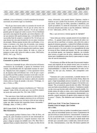 realidade, adore sofrimento, o triunfo egrandeza da expia<;ilo
ocorreram em primeiro Iugar no Getsemani.
"Foi ali que Jesus tomou sobre si os pecados do mundo sob
condi<;llo do arrependimento. Foi ali que ele sofreu mais do
que o poder humano poderia suportar. Foi ali que exsudou
grandes gotas de sangue por todos os poros. Foi no Getsemani
que sentiu uma angustia tclo grande, que estava disposto a dei-
xar que passasse dele aquela amarga taca, e ali tambem ele fez
sua escolha final de cumprir a vontade do Pai. Foi ali que urn
anjo desceu dos d:us para fortalece-lo em scu maior momento
de provacao. Muitas pessoas haviam sido crucificadas, e eex-
tremo o tormento e dor desse tipo de puni<;llo, mas somente
uma pessoa. que era o filho de Deus, curvou-se sob o jugo da
atlicao que se abateu sobre ele naquela noite tenebrosa, naque-
la noite em que ele desceu abaixo de todas as coisas ao
preparar-se para subir acima de todas as coisas. (McConkie.
DNTC. Vol I. pp. 774-75.}
(25-6) Ate que Ponto a Expia~o Fol
Consumada no jardim dO' Getsemani?
"Deixa-nos a impressao de que, alem do horrlvel sofrimento
caracteristico da Grucificacllo, a agonia do Getsemani havia
voltado, intensificada alem da capacidade humana de super-
tar. Naquela hora mais pungente, o Cristo agonizante estava
s6, da maneira mais terrivelmente real. A fim de que o supre-
mo sacrincio do Filho pudesse consumar-se em toda a sua ple-
nitude, o Pai parece ter retirado o apoio de sua presen~a ime-
diata, deixando ao Sai'.(ador dos homens a gloria da completa
vitoria sobre as for~as do pecado e da morte.''(Talmage, Je-
sus, o Cristo, p. 638.)
Quando o Salvador exclamou triunfantememe! "Esta con-
sumado" (JoAo 19:30}, ele soube que o seu sacrificio expiatO-
rio havia sido aceito pelo Pai. (Ver Joao 19:28.)
''Por mais doce e bem-vindo que pudesse ter sido o alivio da
morte, em qualquer dos estagios anteriores de seu sofrimento
desde o Getsemani ate a cruz, ele havia vivido ate que todas as
coisas que dele haviam sido requeridas fossem executadas."
(Talmage, Jesus, o Cristo, p. 639.)
(25-7) Lucas 22:44."E, Posto em Agonla, Orava
Mais lntensamente.
"Que exemplo pcrfeito! Embora fosse o filho de Deus. ate
mesmo ele, apos fortalecer-se atraves de uma minist~llo an-
gelica, ora com renovada re; e naquele momento cresce em
gra~ e chega ao apogeu da unidade com o Pai. Bern falou o
ap6stolo Paulo a respeito dessa hora: '0 qual, nos dias da sua
185
carne, oferecendo, com grande clamor e higrimas. ora~oes e
suplicas ao que o podia Iivrar da morte, foi ouvido quanto ao
que temia. Ainda que era Filho, aprendeu a obediencia, por
aquilo que padeceu. E, sendo ele consumado, veio a sera causa
de eterna salvacllo para todos os que Ihe obedecem.' (Hebreus
5 :7-~.)" (McConltie, DNTC, Vol I, p. 776.)
Mas, o que provocou a intensa agonia do Salvador?
"Jesus tinha que retirar o pecado atraves de seu proprio sa-
crificio... E, quando tomou sobre si os pecados de todos e ex-
piou por eles ao sacrificar a si mesmo, caiu sobre ele o peso e
agonia de inumeras geracoes. a indescritlvel aflicao provenien-
te desse grande sacrificio expiat6rio em que ele assumiu os pe-
cados do mundo e fez recair sobre si as conseqU8ncias de uma
lei eterna de Deus violada pelo homem. Foi isto que originou
sua profunda agonia, sua inenarn'lvel angilstia, sua avassala-
dora tortura, as quais teve de sofrer, obedecendo ao decreto
eterno que o estabelecera como Jeova, e para cumprir os requj-
sitos de uma lei inexoravel.
•'0 sofrimento do Filho de Deus nilo foi provocado simples-
mente pela angustia de sua propria morte; pois, ao assumir a
posicllo de expiar pelos pecados do mundo, suportou o peso, a
responsabilidade e o fardo das transgrcssoes de todos os ho-
mens, urn fato que nos, humanos. nilo conseguimos com-
preender...
"Gemendo sob o peso concentrado, a pressllo intensa e in-
compreenslvel, a ex.ig~ncia terrivel da justica divina, diante da
qual a fragil humanidade procura esconder-se, ao sentir essa
agonia ele exsudou grandes gotas de sangue e foi movido a ex-
damar: 'Pai, see posslvel, passa de mim este calice.' Ele lutara
com esse fardo extraordinario no deserto. Combatera os pode-
res das trevas que haviam caido sobre ele naquela ocasillo. Co-
locado abaixo de todas as coisas, com a mente sobrecarregada
de agonia e dor, solitario e aparentemente desamparado e es-
quecido, naquele momento de agonia verteu sangue por todos
os poros.'' (Taylor, The Mediation and Atonement, pp. 149-
50.)
(ZS-8) Lucas 22:44."E Seu Suor 'Iornou-se em
Grandes Gotas de Sangue, Que Corrlam
Ate o Chao.
"A agonia de Cristo no jardjm einsondavel para a mente fi-
nita, tanto em intensidade quanto em causa. 0 pensamento de
que ele sofria por temor da morte einsustentavel. A morte pa-
ra ele era antecedente aressurreicllo e ao retorno triunfaJ ao
Pai de onde havia vindo, e a urn estado de gloria ainda mais
elevado que o possuido antes; e ainda mais, estava em seu po-
der dar, voluntariamente, a sua vida. Ele lutara e gemera sob
 