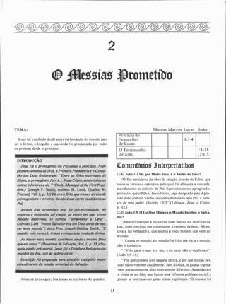 TEMA:
Jesus foi escolhido desde antes da fundação do mundo para
ser o Cristo, o Ungido, e sua vinda foi proclamada por todos
os profetas desde o princípio.
INTRODUÇÃQ
Jesusfoi o primogénito do Pai,desde b prin'c{pio. Num
pronunciamento de 191�. aPrimeiraPresidência e o Conse­
lho dos Doze·declararam: .,Entre os filhos espirituais de
Eloim, o primogénitofoie é... JeszisCristo, sendo todos os
· .outros inferiores a ele. .. (Clark, Messages oftheFirstPresi:-.;·"
dency·· [Jo��ph .F. Smith, Anthon H. Lund,. Charles. W:
Penrose] VÔJ. 5, p. 33) Ele.eraofilho que tinha o direito de
primogenitura e (j reteve, devidõ à súa estrita'obediência ao
Pai. ,.'j· ·'·
Através das incontáveis · eras da pré-mortalidade
.
ele
avançou e progrediu até·çhegar ao ponto em que, como
Abraão-- descreveu, se iornou usemelhante a De'us".
(Àbrailo 3:24) ��Nosso $alvador era um Deus a�tes d� nas­
cer tteste mundo'�; 'diz-'ô Pres. Joseph fielding Smith, ��e
quando veiopara cá, tro�e �onsigo essa ccmdição divina.
Ao nascer neste mundo, continuou sendo>o mesmo Deus
·•tf/ue era antes. , (Doutrinas de Salvação,. Vol. 1� p. 3�.) N�-*-•
que/e estadopré-mgrtal, Jesusfoi o CriadoreRedentordos
mundos do Pai, sob as ordens deste.
·
·
<�wWk· :,·�� ,
,,
· '*'
Esta lição ]oi.:preparada para ajudá-lo a adquirir maior
entendimentó (Já ln�ilô universal do Salvador.
Antes de prosseguir, leia todas as escrituras do quadro.
2
1 5
Prefácio do
Evangelho
de Lucas.
O Testemunho
de João.
Mateus Marcos Lucas João
1 : 1 -4
1 : 1 - 1 8
1 7 : 1 -5
�omentários 3Jnterpretatíbos
(2-l) João 1 : 1 De que Modo Jesus é o Verbo de Deus?
"O Pai participou da obra da criação através do Filho, que
assim se tornou o executivo pelo qual foi efetuada a vontade,
mandamento ou palavra do Pai. É absolutamente apropriado,
portanto, que o Filho, Jesus Cristo, seja designado pelo Após­
tolo João como o Verbo; ou como declarado pelo Pai, a pala­
vra de meu poder. (Moisés 1 :32)" (Talmage, Jesus o Cristo)
p. ·33.)
(2-2) João 1 :9- 1 1 De Que Maneira o Mundo Recebeu o Salva­
dor?
"Após afirmar que a missão de João Batista era testificar da
Luz, João continua seu testemunho a respeito deJesus: Ali es­
tava a luz verdadeira, que alumia a todo homem que vem ao
mundo.
" 'Estava no mundo, e o mundo foi feito por ele, e o mundo
não o conheceu.
" 'Veio para o .que era seu, e os seus não o receberam' .
(João 1 :9-1 1 .)
"Por que ocortieu isso naquela época, e por que muitas pes­
soas não o recebem atualmente? Sem dúvida, os judeus espera­
vam que acontecesse algo inteiramente diferente. Aguardavam
a vinda de um líder que fizesse uma reforma política e social, e
pouco se interessavam pelas coisas espirituais. 'O mundo foi
 