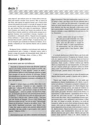 uma carga tal que nenhum outro ser vivente sobre a terra po-
deria nem mesmo conceber fosse posslvel. Nllo se tratava de
dor flsica, nem apenas de angustia mental, que o fizera sofrer
tonura tllo grande ate produzir a extrusllo de sengue de todos
os seus poros, mas sim de uma agonia da alma, de tal magnitu-
de, que somente Deus seria capaz de experimentar. Nenhum
outro homem, por maiores que fossem seus poderes de resis-
tencia fisica e mental, poderia ter sofrido assim; porque seu or-
ganismo humano teria sucumbido asincope, trazendo a in-
conscii!ncia e o aben~oado oblivio. Naquela hora de angustia,
Cristo enfrentou e venceu todos os horrores que Satanas, 'o
principe deste mundo', poderia infligir. A espantosa !uta, rela-
tiva as tentacoes que sucederam ao batismo do Senhor, foi su-
perada e eclipsada por essa suprema disputa com os poderes
do mal.
De alguma forma, verdadeira e terrivelmente real, ainda que
incompreensivel para o homem, o Salvador tomou sobre si
mesmo a carga dos pecados da humanidade desde Adllo ate o
final do mundo." (Talmage, Jesus, o Cristo, p. 592.)
.tlontos a .tlonbtrar
0 SIGNIFICADO DO GETSEMANI
Descendo as encostas do monte dos 0/iveiras, quase na
base de uma ravina, encontra-se umjardim ou pomar, cha-
mado Getslmani. 0 nome significa "prensa de azeite":
provavelmente refere-se a uma insta/af40 existente no Iugar
para extr(lf4o do oleo dos oliveiras ali cultivadas. Distava
aproximadomente quinhentos metros das muralhasdo cida-
de e era um local defreqUente isolamento ulilizado porJe-
sus e seus apostolos.
Qullndo o cortejo chegou ao jardim, Jesus disse a oito
dos onze apostolos: "Assentai-vos aqui, enquanto vou
a/em orar. " (Mateus 26:36.) EntDo, tom(liJdo consigo Pe-
dro, Tiago e Jo/Jo - que estiveram consigo no monte da
TraM.figurtlf4o - entrou no }ardim. Sua horahavia chega-
do. As instTUfiJes que deu aostris ap{)stolosforam brevese
profeticas: ''A minhaalma est6 cheia de tristeza atea mor-
te; jicoi aqui e ve/ai por mim."(Mateus 26:38.) "Orai para
que natJ entreis em tentafDO. "(Lucas 22:40.) Ent4o Jesus
apartou-se deles cerca de "um tiro depedro" (aproximarta-
mente uns30 metros) e "pondo-sedejotlhos, orava."(Ma-
teus 26:39.) Suplicando prostrado, nosso Senhor orou:
"Abo, Poi, todos as coisas te s4o possfveis; afasta de mim
este c61ice; n4o seja, porem, o que eu quero, mas o que tu
quens. " (Marcos U:36.)
lnterrompemosaqui este relato e deixamos esta cena por
186
alguns momentos. Para que compreenda o /amento de nos-
so Senhor e Deus, que rogou aseu Poi que afastasse dele o
"c6/ice" (ou 0 fordo que /he sobreviera), e necessaria que
tenha em mente alguma ideia de seu peso espiritual. 0 prO-
prio Redentor nos deu uma descrifilo vfvida numa revela-
rDo modema dada a Joseph Smith. Sublinheapassagem da
maneira indicada e cruze a referenda com seu texto no No-
vo Testamento.
Assim, ordeno outra vez que te arrepen-
das, para que eu n6o te humilhe com o meu
poder onipotente,· que confesses os teus pe-
cados, para que nao sofras os castigos de
que tenho falado, os quais experimentaste
em pequenissima, sim, em infima propor-
cao, quando rerirei o meu Esplrito. [D&.C
19:20].
A revelar4o destinava-se a Martin Harris, que havia sido
respons6vel pela perda de 116 paginas da tradufiJO manus-
crita dos registros nefltas. Foi somellle depois de haver-se
arrependidoprofundamente quese tornou umadas tr~s tes-
temunhas. Nesta ocasillo, o Senhor ordenou que Martin
Harris se arrependesse de suas transgresslJes, ou seria puni-
do com a mesma aflifiJO que o Salvador sofrera no Getse-
mani, aqual "experimentaste empequenlssima, sim, em In-
fima proporriio, quando retirei o meu Esplrito."
A mile de Joseph Smith nos da um relato da angU.stia que
Martins Harris sentiu, quando o Esplrito dele se qfastou.
"Depois que Joseph se alimehtou, ele nos pediu que
mandassemos chamar imediatamente o Sr. Harris, o quefl-
~emos sem demora. Comeramos a preparar o desjejum pa-
ra a familia, e supunhamos que o Sr. Harris chegaria logo
que a refeirDo estivesse pronto, em tempo de toma-la co-
nosco, pois quando era chamado, ele geralmente vinha o
mais rapido que podia. Servimos a mesa tis oilo horas, e o
esperavamos a coda momento. Aguardamos ate as nove. e
ele nDo veio, ate as dez e as onze- ele nilo apareceu. Po-
rem ao meio-dia e meia, vimo-/o encaminhar-se Iento e pen-
sativamente para a casa, cabisbaixo e sem levantar o ol/lar
do chiJo. Ao chegar ao port4o, ele parou, ·e ao inves de
lransp6-lo, subiu na cerca ejicou sentado 16 durante a/gum
tempo, com a aba do chapeu abaixada ate os olhos. Um
pouco depois ele entrou em coso, entiiosentamosamesaeo
Sr. Harris conosco. Pegou na m4o afacaeo garfo comose
fosse usa-los, mas imediatamente deixou-os no Iugar.
Hyrum observou esse gesto e disse: 'Martin, por que nilo
comes? Esttis enfermo?' Nisso o Sr. Harris, levando as
 