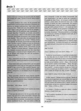 nwnt~. E sn~ suor tornou-se em grandes gotas de songu~.
que corrillm 1111 o chilo." (Lucas 12:43,44. ltdlicos adicio-
IUidos.)
A agoni11 continuou ate a noire. Os tres ap6stolos qu~
preanciaram o seu excruciante sojrimento, finalmente ren-
tkram-se ao ca~o e adormeceram. Jesus voltou a eles e
pn'gU~tlou-lhes: "Entdo nem uma hora pudestes velar co-
mlgo? V"tgilli e orai, para que niJo entreis em tentar4o. "
(MalftiS 26:40, 41.) Os ap{Jstolos nada responderam, e o
Stl/Wldor disse-lhes: "0 esplrito, na verdade, estd pronto,
m4S o carne i/raca. "(Marcos 14:38; Marcos 14;43, Vers4o
INJpirrJdo.) Retornando novamente asua solitario agonio,
OI'OU. diundo: "Poi, se este calice n4o pode passor de mim
2111 eu o beber, laro-se a tua vontode. " (Mateus 26:41.)
Uma Sl!gJDidJI vet retornou, procurando um pouco de des·
canso, ou tlllvet cDnsolo, e achou-os outra vez dormindo,
''porque M seus olhos estavam carregados" e ndo sobiam
qfM! l'f!S{JOndtr-lhe. (Marcos 14:40.) Uma terceira vez ele
orou, "diundo as mesmas palavras" (Mateus 26:44.) En-
tlo, voltt~ndo novamente para junto dos tres, Jesus disse:
,.Dormi agora, e repousai; eis que e chegada a hora, e o Fi-
llto do Homem ser6 entregue nas mDos dos pecadores."
(Milieus 26:45,46.)
Jesus, juntamente com os trb que haviam seguido com
~aN ojot'dim, reuniu-senovamenteaos outros ap6stolos.
Nosstz mmte tenta agora compreender o que nos parea
~vel: Como pode um Deussofrer t4ofant6stica
agonit~? 0 que a provocou? Que significa? Quando reuni-
mos o que o Senhor nos revelou a respeito de seu sacriflcio
itVlnito, com~amos a ter um lampejo do que elesignif~eou
ptUG 116s.
Ttmas aprendido, atraves de nossas proprios experiln-
citl6, sobrf{ o.ntt~do miseravelprovocado pelo aj'astamento
do Esplrito. 0 rei &njamim fa/ou vividamente a respeito
disso nas segulntes palavras:
Uill Mosill 2:38 e Mosias 3:25-17.
0 Presitknte Joseph Fielding Smith resumiu esse ensina-
IJWIItO no seguinte declara~do:
"Creio que n4o existe um s6 de n6s que tenha feito algo
emxioe logo ap6sn4ose tenha arrependido e desejado n4o
tl-lo feito. Ent4o nossa consciencia nos acusa, e nos senti-
mospro/Wtdllmente misertiveis. J6 passaramporuma expe-
rilncio semelhante? Eu }6... Mas aqui vemos o Filho rh
188
Deus carregando o fordo das minhas transgresslJes, das
suas transgresslJes e de todas as a/mas que receberam o
Evangelho de Jesus Cristo... ele carregou o fordo em seus
ombros - nosso fordo. Eu acrescentei a/go a ele, e vocls
tambem. 0 mesmo fez toda a humanidade. Ele tomou-o
sobresipara pagar o pre~o. para que eupudesse escapar-
para que voces pudessem livrar-se - do castigo que mere-
cemos, sob a condi~Oo de que aceitemos o Evangelho e se-
jomos verdadeiros e jieis a ele." ("Fall, Atonement, Res-
surrection, Sacrament," Discurso proferido no Universida-
de de Utah para o lnstituto de Religiilo de Soft Lake, em 14
de janeiro de 1961, p. 8.)
Para compreender melhor a impressionante agonia de
nosso Senhor, examine cuidadosamente asseguintes passa-
gens escriturlsticas. A primeira diz respeilo ao testemunho
do proprio Salvador concernenteaossojrimentosquepade-
ceu.
D&C 19:15-20
Cruze a referencia com Lucas 21:44 e Mosias 3:7.
Nenhum sermortalpoderia ter suportado talpadecimen-
to, mas Jesus n4o era um simples mortal. Sua capacidade
de resistenc/a era constitulda de todasas investidasmentais,
j[sicas e espirituais que recebera de seus progenitores: de
um /ado, um ser inf'mito e eterno - Deus, o Poi,· do outro
um ser mortal e sujeito d enfermidade - Maria. Sua capa-
cidade de suportar a dor excruciante, "mais do que o ho-
mem poderia", tornara-se posslvel, porque era o unico ser
nascido no mundo que era inflnito e eterno, e que tambem
tinha o poder de entregar sua vida, se assim o desejasse.
Leia 2 Nefl9:7,· Alma 34:/Q-14; Jodo 10:17,18
0 Elder James E. Talmage escreveu que essa "agonia de
alma erade tal magnitude, quesomenteDeusseria capaz de
experimentor. Nenhum outro homem, pormaiores quefos-
sem seus poderes de resistencio /fsica e mental, poderia ter
sofrido assim; porque seu organismo humono feria sucum-
bido. " (Jesus, o Cristo, p. 592.)
Ao consolar o Profeta no cadeia de Liberty, o Senhor
lembrou a Joseph Smith que:
"Se as proprias mandfbulas do inferno escancararem a
sua boca contra ti...
"0 Filho do Homem sujeitou-se a todas elas. Es tu maior
do que ele?"
 