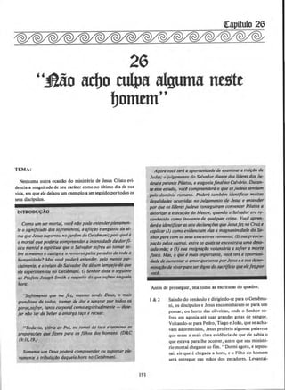 ~itulo 26
26
''J}ao adjo culpa alguma neste
bommf'
TEMA:
Nenhuma outra ocasiao do ministerio de Jesus Cristo evi-
dencia a magnitude de seu carater como no ultimo dia de sua
vida, em que ele deixou um exemplo a ser seguido por todos os
seus disclpulos.
INTRODU~AO
Como um ser mortal, v~ ni1o pode entenderplenamen-
te o significado dos sofrimentos, a afli~4o e angristia da al-
ma queJesussuportou nojardim do Oetslmani; poisquale
o mortal que poderia compreender aintensldade da dorIf-
sica mental e espiritual que o Salvador sojreu ao tamar sa-
bresi mesmo o castigo e o remorso pelospecados de toda a
human/dade? Mas voce podera entender, pelo menos par-
cialmtnte, e o relato do Salvador (he da um lampe}o do que
ele experimentou no Oetslmani. 0 Senhor disse o seguinte
ao Profeta Joseph Smith a respeito do que sojreu naq'"la
hora:
"SofritMnto que I'J'U! Jn, mesmo sendo Deus, o mais
grandioso de todos, tremer de dor e sangrar por todos os
poros,sojrer, tanto corporal como espiritualmente - tkse-
jar n4o ter de beber a amarga tara e recuar.
"Todavia, gl6ri4 ao Pai, eu tomei da ta~a e terminei.as
prepararlJes que frzera para os fllhos dos homens. (D&.C
19:/8,19.)
Somente um Deus podera compreender ou suportarple-
namente a tribula~iJo daquela hora no Getslmani.
191
Agora voci ter6 a oportunidade de examinar arrairi1o de
Judas; o julgamento do Salvador diante dos lfderes dos ju-
deus eperame Pilatos, e aagoniafinal no Calvaria. Duran-
11 me estudo, voci compreendera o que osjudeus sentiam
pelo domlnio romano. Poder6 tamblm identif~ear muitas
ilegalidades ocorridas no julgamento de Jesus e entender
por que os /lderes judeus conseguiram conveneer Pilatos a
autoril.llr a execur4o do Mestre, quando o Salvador era re-
conhecido como inocente de qua/quer crime. Yael apren-
der6 aidentjflCOrassete declartlflJes ~ JesusIn na Cruze
uplicar (1) como evidenciam elas a magnanimidade do Se-
nhor para com osseus executores romanos,· (2) suapreocu-
parDo pelos outros, entre os quaisse encontrava uma d~
/ada mDe,· e (3) sua resign~Do volunt6ria a sojrer a morte
jlsica. Mas, o que emais importante, voci ter6 a oportunt-
dJzde de au~ntar o amor quesente porJesus easua deter-
mintlfDo de viverpara serdigno doS«rijlcio ~ ele/ez.por
vocl.
Antes de prosseguir, leia todas as escrituras do quadro.
1&2 Saindo do cenaculo e dirigindo-se para o Getsema-
ni, os disdpulos e Jesus encaminharam-se para urn
pomar, ou horto das oliveiras, onde o Senhor so-
freu em agonia ate suar grandes gotas de sangue.
Voltando-se para Pedro, Tiago eJoAo, que se acha-
vam adormecidos, Jesus proferiu algumas palavras
que eram a mais clara evidencia de que ele sabia o
que estava para lhe ocorrer, antes que seu ministe-
rio mortal chegasse ao fim. ''Dormi agora, e repou-
sai; eis que echegada a hora, e o Filho do homem
sera entregue nas mllos dos pecadores. Levantai-
 