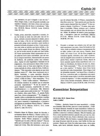 3
4&5
VOS, partamos; eis que echegado 0 QUe me trai."
Nisso chegou Judas, e com ele grande multidilo com
espadas e varapaus; e ele traiu a Jesus com um beijo.
"Eies Jan~ milo de Jesus eo prenderam." (Ma-
teus 26:36-56; Marcos 14:32-52; Lucas 22:40-53;
Jollo 18:1-12.)
Traido, preso, amarrado, esqueeido e sozinho, Je-
sus foi levado no meio da noite pelo vale de Ce-
drom, subindo a encosta adjacente acidade, para a
casa de Anas, a fun de ser interrogado primeira-
mente pelo antigo sumo sacerdote, onde recebeu a
primeira bofetada ultrajante na face. Como aconte-
ceu com todas as injurias que havia sofrido, o Se-
nhor sofreu aque)e ultraje em silencio. Depois dis-
so, ele foi Jevado atraves do patio ate Jose Caifas.
Ali foram apresentadas falsas testemunhas em cu-
jas palavras havia tanta contradi~ilo, que ate mes-
mo os iniquos sacerdotes, demonstrando urn pouco
de dec@ncia, nilo puderarn aceitar seus testemu-
nhos. Apesar de toda ilegalidade e falsidade de tal
julgarnento, Jesus permaneceu diante deles inocen-
te e calado como se fosse para julga-los;ate que,
numa explosllo de c6lera, senAo de fUria, Caifas ex-
clamou: "Nilo respondes coisa alguma ao que estes
dep6em contra ti?". Mas Jesus continuava em si-
lencio. Insistindo, o sumo saoerdote disse-lhe:
" Conjuro-te pelo Deus vivo que nos digas se tu es o
Cristo, o Filho de Deus." Jesus respondeu: "Tu o
disseste..." Entilo Caifas exlamou: "Blasfemou.,
Os infames membros do sinedrio que se achavam
presentes responderam:" "E reu de morte!" A
partir daquele momento, cuspiram-lhe no rosto,
esbofetearam-no e o injuriaram. Nllo demorou
muito e o galo cantou pelaterceira vez." E virando-
se o Senhor, olhou para Pedro... E, saindo Pedio
para fora, chorou amargamente." "E, chegando a
manhll., todos os principes dos sacerdotes e ancilos
do povo forrnavam juntamente conselho contra Je-
sus, para o matarem; e manietando-o, o levaram e
entregaram ao presidente P8ncio Pilatos.'' (Mateus
26:57-75; 27:1-2; Marcos 14:53-71; 15:1; Lucas
22:54-71; Joao 18:13-27.)
Primeiro diante de Pilatos, depois de Herodes, e
novamente diante de Pilatos, o Senbor sofreu a in·
descritivel ofensa e injuria de urn inquerito ilegal e
irregular. Entllo Pilatos perguntou a multidllo:
"Quereis que vos solte o Rei dos Judeus?" Pois ele
sabia que os principais dos sacerdotes o havia en-
tregue por inveja. Mas eles incitaram o povo para
192
que ele soltasse Barrabas. E Pilatos, respondendo,
disse-lhes outra vez: "Que querels pois que fa~a da-
quele a quem chamais Reis dos Judeus?" E eles tor-
naram a clamar: Crucifica-o." E assim, para satis-
fazer amultidllo, Pilatos ordenou que o Senhor
fosse a~oitado com urn chicote feito de diversas ti-
ras cheias de peda~s de metal e ossos pontiagu-
dos, e entregou-o para ser crucificado. (Mateus
27:11-25; Marcos 15:2-19; Lucas 23:2-25; Jollo
18:28-40; 19: 1~16.)
6 For~ado a carregar sua propria cruz ate que nllo
mais suportasse o seu peso, Jesus foi levado ao Cal-
vano. onde OS soldados romanos transpassaram-lhe
as mllos, pulsos e pes com cravos, fixando, desse
modo, seu corpo acruz. Ali ele ficou pregado em
constante agonia, sofrendo a dor, sede e escarnio,
sem ter ninguem paraconsola-lo ou aliviar-lhe a an-
g(lstia fisica, mental e espiritual. Entllo, depois de
haver passado aquela ultima experiencia com o su-
plicio no Getsemani, ele clamol.l em alta voz. dizen-
do: "Estil consumado." "Pai, em tuas milos entre-
goo meu espirito.' ' 0 Senhor Jesus Cristo havia
morrido por toda a humanidade. Nisso chegou Jose
de Arimateia trazendo "urn len~ol fino, e tirando-o
da Cruz, o envolveu nele, e o depositou nurn sepul-
cro lavrado numa rocha; e revolveu uma pedra para
a porta do sepulcro." A vida e ministerio mortal de
Jesus Cristo haviam terrninado. (Mateus 27:31-61;
Marcos 15:20-47; Lucas 23:26-56; Jollo 19:16-42.)
«:ommtarfos .Jntttptttatfbos
(26-1) Joio 18:13. Quem Eram
Anise Caifu7
"Cirenio... destituiu Joazar do sumo sacerd6cio... e desig-
nou Ananias, filho de Sete, para ser o sumo sacerdote... (Vale-
rio Grato) destituiu Ananias do sumo sacerd6cio e indicou Is-
mae!, filho de Fabi, em seu Iugar. Dentro de pouco tempo, ele
tambem o removeu e ordenou a Eleazar, fl.lho de Ananias. que
fora o sumo sacerdote anterior; quando este, por sua vez, esta-
va no seu oficio M urn ano, Grato o destituiu e deu o sumo sa-
cerd6cio a Sim!o, fllho de Camito; e quando Simao estava em
seu cargo bA pouco mais de urn ano, Jose Caifas. foi feito seu
sucessor. Oepois que Grato fez todas essas coisas, voltou para
Rorna, ap6s haver habitado durante onze anos na Jud&.
 