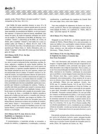 quando, enUlo, PBncio Pilatos veio para sucede-lo." (Joscfo,
Antiquities ofthe Jews, 18:2.1-2.)
Jose Caifas fqi sumo sacerdote durante os anos 18 a 36
A.D., mas Anas continuou a exercer grande parte do controle
politico e religiose sobre os judeus, agindo como substitute do
sumo sacerdote, do presidente do Sinedrio, ou do juiz inquiri-
dor supremo. A riqueza de Anas era imensa, amealhada, pelo
menos em pane, da venda de materiais utilizados nos sacrifi-
cios do templo. (v. Dictionary ofthe Bible. de Hastings, sob o
vocabulo "Annas''; e Dictionary ofthe Bible, ed. revis(a, de
Smith, sob o vocabulo "Annas'1· Jose Caifas foi o sumo sa-
cerdote judeu sob Tiberio [v. Mateus 26:3,57; Joao 11:49;
18:/3,14,24,28; Atos4:6}, e foi indicado para o oficio de sumo
sacerdote por Valerio Grato. [v. Smith, Dicionario, sob o vo-
cabulo "Caiaphas" .) Em JoAo 18:3, Iemos que Jose Caifas era
genre de Anas.
(26-2) Mateus 26:59: 17:1,2. Em Que
Conslstla u Slnedrlo?
0 sinedrio era composto de urn grupo de setenta e urn erudi-
tos, entre os quais se achavam levitas, sacerdotes, escribas, fa-
riseus, saduceus e membros de outras fac~Oes politicas. Na
epoca do Salvador, o Grande Sinedrio era a corte superior de
justi~a judaica eo supremo conselho legislativo de Jerusalem.
Sua funcAo principal era servir de corte suprema, sempre que
era interpretada uma lei judaica. 0 sinedrio reunia-se no pe-
ristilo do templo, nas impressionantes camaras de pedra lavra-
da, onde os membros do conselho se assentavam em semicircu-
lo. 0 reu, vestido de saco, era traz.ido diante do conselho, e se
assim garantissem as acusa~Oes contra o prisioneiro, o sinedrio
tinha autoridade para decretar a penalidade capital para trans-
gressOes que violassem as prhicipais leis judaicas. Todavia, o
conselho nAo tinha autoridade para cumprir a sentenca decre-
tada e executar o prisioneiro, pois a legislacAo romana o proi-
bia de matar urn individuo sem a sancAo do procurador roma-
no. Na epoca de Jesus, a jurisdicAo do sinedrio estendia-se
apenas ate a Judeia; por esse motivo, o conselho nAo tinha po-
deres para prender o Salvador, que pregava na Galileia e Pe-
reia. Todavia, quando Jesus entrou em Jerusalem para a sua
ultima Pascoa, encontrava-se dentro da jurisdicllo do sinedrio,
onde lideres iniquos e inescrupulosos do conselho podiam
prende-lo, forjar uma acusa~<lo de blastemia contra ele e ma-
nipular Pilatos, o governador romano, ;:Jara fazer com que or-
denasse a crucifica~ao.
(26·3) Mateus 26:47-75; Joiio 18:12·14; 19-23.
llegaJidades no Julgamento de Jesus e a
Pretensa Nega!iiO de Pedro.
0 encarceramento, a inquiricAo privada, as acus~oes, a
atua~o do sinedrio, o julgamento, a condena~ao, a sentenca
193
condenat6ria, a qualificavllo dos membros do Grande Sine-
drio para julgar Jesus, eram todos ilegais.
Veja uma avaliacao do julgamento do Senhor em Jesus, o
Cristo, pp.623-25. Para ter uma explicacao a respeito da pre-
tensa negacA.o de Pedro, ver o apendice 0, "Pedro, Meu lr-
mao," pelo.'elder Spencer W. Kimball.
(26-4} Mateus 27:1. Ponclo Pilatos.
Designado no ano 25-26 D.C., no decimo segundo ano do
reinado de Tiberio, Poncio ~ilatos foi o sexto procurador ro-
mano na Judeia e era o governador romano durante a epoca
do ministerio de Cristo. Arbitrario e ansioso de agradar a
Cesar, terminou sua vida politica em dcsgraca. (Ver Smith,
Dictionary, "Pilate, Pontius.")
(26-5) Mateus 27:24. Por Que Pilatos Cedeu
as Exlgencias dos Judeus e Consentiu Que
Jesus Fosse Executado?
"Em total desrespeito pela antipatia dos hebreus contra
imagens e insignias pagAs, ele fizera com que os legionaries en-
trassem em Jerusalem anoite, portando suas aguias e pavi-
lhoes decorados com a efigie do imperador. Para os judeus, es-
se ato fora urna profanacllo da Cidade Santa. Em vastas multi-
dOes, reuniram-se em Cesareia e solicitaram do procurador
que os pavilhOes e outras imagens fossem removidos de Jerusa-
lem. Durante cinco dias, o povo insistiu e Pilatos recusou,
ameacando urna matanca geral, e ficou surpreso de ver que o
povo se oferecia como vitima da espada, antes de renunciar a
sua solicitacao. Pilatos teve que aquiescer. (Josefo, Ant.
XVIII, cap. 3:1, tambem Guerras, Vol. 11, cap. 9:2,3.) Nova-
mente causou ofensa, apropriando-se a forca do Corban, ou
fundos sagrados do temple, para a construcllo de urn aquedu-
to para suprir Jerusalem com agua proveniente dos tanques
de Salomao. Prevendo o protesto publico, fez com que solda-
dos romanos se disfar~assem de judeus, e com armas escondi-
das se misturassem com as multidoes. A urn sinal dado, aque-
les assassinos sacaram de suas armas, e grande numero de in-
defesos judeus foram mortos ou feridos. (Josefo, Ant. XVIII,
Cap. 3:2, e Guerras, Vol. II, cap. 9:3,4.) Noutra ocasiiio, Pila-
tos ofendeu grandemente o povo, instalando em sua residencia
oficial em Jerusalem escudos que haviam sido dedicados a Ti-
berio, e isso "menos para honra do que para aborrecer o povo
judaico."
Uma peticllo assinada pelos oficiais eclesiastlcos da Patria. c
por outros de inllu~ncia, inclusive quatro principes herodia-
nos, foi enviada ao imperador, que repreendeu Pilatos e deter-
minou que os escudos fossem retirados de Jerusalem para Ce-
sareia. (Filon. De Legatione ad Caium; sec. 38).)
 