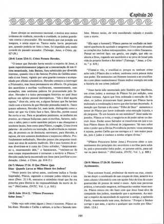 Esses ultrajes ao sentimento nacional, e muitos atos menos
evidentes de violencia, extorsllo e crueldade, os judeus guarda-
vam contra o procurador. Ele reconhecia que sua posicAo era
insegura, e temia expor-se. Tantos males havia perpetrado
que, quando poderia ter feito o bern, foi impedido pelo medo
covarde do passado acusador. (Talmage, Jesus, o Cristo, pp.
627-28.)
(26-6) Lucas 23:6-11. Cristo Penute Rerodes.
"0 temor que Herodes havia sentido a respeito de Jesus, a
quem supersticiosamente julgara ser a reencam~llo de sua vi-
tima assassinada, Jollo Batista, fora substituido por divertido
interesse, quando vira o tllo famoso Profeta da Galileia amar-
rado Asua frente, vigiado por uma guarda romana e acompa-
nhado por oficiais eclesiasticos. Herodes comecou a interrogar
o Prisioneiro, mas Jesus perrnaneceu em sil@ncio. Os principes
dos sacerdotes e escribas vociferavam, veementemente, suas
acusacOes, mas nenhuma palavra foi pronunciada pelo Se-
nhor. Herodes eo finico personagem hist6rico ao qual Jesus
aplicou urn epiteto pessoal desrespeitoso. "Ide e dizei aquela
raposa," disse ete, certa vez, a alguns fariseus que !he haviam
vindo com a hist6ria de que Herodes pretendia mata-lo. Tanto
quanto sabemos, Herodes foi, mais tarde, distinguido como o
mico ser que viu Cristo face a face, falou-lhe, porem nunca
the ouviu a voz. Para os pecadores penitentes, as mulheres em
prantos, as criancas bulicosas; para os escribas, fariseus, sadu-
ceus e rabis; para o sumo sacerdote perjuro e seu obsequioso e
insolente lacaio, bern como para Pilatos, o pagllo, Cristo tivera
palavras - deconfono ou instru~llo, de advertcncia ou repreen-
sllo, de protesto ou de denuncia; entretanto, para Herodes, a
raposa, ele teve somente desdenhoso e majestoso silendo. Pro-
fundamente melindrado, Herodes passou das perguntas insul-
tosas aos atos de escarnio malevolo. Ele e seus homens de ar-
mas divertiram-se acusta do Cristo sofredor, "desprezaram-
no e, escarnecendo dele," o fantasiaram, "vestiram-no de
uma roupa respJandecente e tornaram a envia-lo' a Pilatos."
Herodes nada havia encontrado em Jesus para justificar a con-
denacao. (Jesus, o Cristo, pp. 614-JS.)
(26.7) Mateus 27:24. 0 Que Pilatos Quls
Dizer Quando Lavou as Mios Dlante dos Judeus?
"Neste ponto (ou talvez antes, conforme indica a Versllo
lnspirada), Pilatos, seguindo o costume judeu relativo a tais
casos (Deut. 21:1-9), executou a cerimonia ritual que lhe era
prescrita para liberta-lo da responsabilidade da morte de Je-
sus." (McConkie, DNTC, Vol. l, p. 810.)
(2.6-8) Joio 19:4-12. "PiJatos Procurava
Soltar Jesus."
"(Nlo vejo nele crime algum.) Jesus einocente. Pilatos sa-
bia disso. Herodes e caifas o sabiam, a turba e SatanAs tam-
195
bern. Mesmo assirn, ele sera considerado cutpado e punido
com a morte.
"(Eis aqui o homeml) 'Pilatos parece ter confiado na Lasti-
mavel aparencia do acoitado e sangrento Cristo para abrandar
os cora~Oes dos Judeus enlouquecidos, mas o efeito fracassou.
Pensai no terrivel fato: um gentio, um pagilo, que nllo co-
nhecia a Deus, rogando aos sacerdotes e ao povo de Israel pela
vida do proprio Senhore Rei deles!' (Talmage, "Jesus, o Cris-
to," p. 618.)
"(Tomai-o v6s, e crucificai-o: porque eu nenhum crime
acho nele.) Pilatos deu a ordem; nenhuma outra pessoa tinhn
esse poder. Ele sentenciou um Homem inocente a sercrucifica-
do e com pJeno conhecimento! Existe melhor exemplo em toda
a hist6ria de um crime judicial?
"Jesus havia sido sentenciado pelo Sinedrio por blasfemia,
um crime judeu; a senten~a de Pilatos foi por sedi~llo, uma
ofensa romana. Agora que fora ordenada a execu~ao do Se-
nhor, os judeus procuravam fazer parecer que Pilatos havia
endossado a condenacAo amorte que eles haviam decretado. A
mencllo que fizeram a ele como "Filho de Deus" aumentou o
temor de Pilatos por haver ordenado uma execu~Ao injusta, e
ele pergunta: 'Es urn homem ou um semideus?' Jesus nada res-
pondeu. Pilatos se irrita, e vangloria-se de poder salvar ou des-
truir Jesus. Entllo nosso Salvador se transforma em juiz e co-
toea Pilatos diante do tribunal de julgamento: 'So tens sobre
mim o poder que a Divina Providencia perrnite; vossa senten~a
~ injusta, porem CaifAs que me cotregou a ti tern maior peca-
do, pois e judeu e conhece a minha origem divina.'
"(PUatos Procurava Soltar Jesus.) Procurou obter o con-
sentimento dos principais dos sacerdotes e escribas para solta-
lo, pois 0 procurador tinha poder, se quisesse usa-to, para sal-
var ou para destruir." (McConkie, DNTC. Vol. I, p. 809.)
(26-9) Mateus 17:2.6-30. Escimlo e
A~oltamento.
"Esse costume brutal, preliminar da morte na cruz, consis-
tia em despir o condenado de suas roupas de cima, amarra-lo a
uma c.oluna e chicoteil-lo com um acoite feito de tiras de couro
guarnecidas de pontas de metal e ossos. Ap6s essa pavorosa
pratica, o torturado saograva, enfraquecia e muitas vezes mor-
ria. Pilatos tentou em vllo fazer com que Jesus fosse alvo da
compaixllo dos judeus, mandando que o acoitassem. Ao ensi-
nar a respeito da necessidade de suportar o castigo, o ap6stolo
Paulo, rememorando essa cena, declarou: "Porque o Senhor
corrige o que ama, e a~oita a qualquer que recebe por fliho.'
(Heb. 12:6.)
 