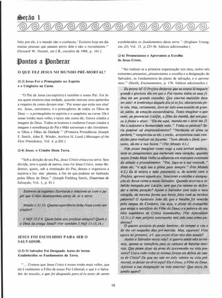 &eção 1
feito por ele, e o mundo não o conheceu.' Existem hoje em dia
muitas pessoas que passam perto dele e não o reconhecem."
(Howard W. Hunter, em CR, outubro de 1968, p. 141 .)
-'ontos a -'onberar
O QUE FEZ JESUS NO MUNDO PRÉ-MORTAL?
(2-3) Jesus Foi o Primogênito no Espírito
e o Unigênito na Carne.
"O Pai de Jesus (no espírito) é também o nosso Pai. Foi Je­
sus quem ensinou essa verdade, quando instruiu seus apóstolos
a respeito de como deviam orar: 'Pai nosso que estás nos céus'
etc. Jesus, entretanto, é o primogênito de todos os filhos de
Deus - o primogénito no espírito e o unigênito na carne. Ele é
nosso irmão mais velho, e tanto nós como ele, fomos criados à
imagem de Deus. Todos os homens e mulheres foram criados à
imagem e semelhança do Pai e Mãe universais e são literalmen­
te filhos e filhas da Deidade. " (Primeira Presidência [Joseph
F. Smith, John E. Winder, Anthon H. Lund.] Messages ofthe
First Presidency, Vol. 4, p.203.)
-
(2-4) Jesus: o Criador Desta Terra.
"Sob a direção de seu Pai, Jesus Cristo criou esta terra. Sem
dúvida, teve a ajuda de outros, mas foi Jesus Cristo, nosso Re­
dentor, quem, sob a orientação do Pai, desceu e organizou a
matéria e fez este planeta, a fim de que pudesse ser habitado
pelos filhos de Deus." (Joseph Fielding Smith, Doutrinas de
Salvação, Vol. I , p. 8 1 .)
Examine 0$ �eguintes Escrituras.e relacione-as com o pa­
pel que Cristo-desempenhou antes de vir à terra:
· Moi_sés 1:31-33. Quanta-experiência tinhaJesus como um
criador?
·
- .
3 Néfl /5:?":9. Quemfaloú aos}profetas antigos? Quem é
o Deus d. an�iga Israel? (Ver também 3 Néfi 1 1:13,)4.)
·
JESUS FOI ESCOLHIDO PARA SER O
SALVADOR.
(2-5) O Salvador Foi Designado Antes de Serem
Estabelecidos os Fundamentos da Terra.
" . . . Cremos que Jesus Cristo é nosso irmão mais velho, que
ele é realmente o Filho de nosso Pai Celestial, e que é o Salva­
dor do mundo, e que foi designado para sê-lo antes de serem
16
estabelecidos os fundamentos desta terra. " (Brigham Young,
em JD, Vol. 13. p.235-36. Itálicos adicionados.)
(2-6) Presenciamos e Aprovamos a Escolha
de Jesus Cristo.
"Ao realizar-se a primeira organização nos céus, todos nós
estivemospresentes, presenciamos a escolha e a designação do
Salvador, os fundamentos do plano de salvação, e o aprova­
mos. " (Smith, Ensinamentos, p. 1 76. Itálicos adicionados.)
Eu estava lá! CJP,rpfeta declarou que eu estava lá naquele '
grande e glorioso ''dia-em que o Pai reuni�:� todos os seusfi­
lhos em um grande éonselho. Que enorme multidão deve
.
tersido! A lembrança d_aque1e diajá sefoi, obscurecidape-:_
lo véu. Mas, certamente, deve tersido umaocasião degran- ··
dejúbilo, de emoçãp extraordinária• . Tento ittuigÚíar·o.;qlie
senti, aopresenciar Lúcifer, ofilho da manhã, âar. wrrJ)as­
so àfrente e dizer:_. "Eis�me aqu!. manda-me e serei teu fi-
·lho e }"(fJ/inJirei a humanidade toda. " Todas aspessoas? Se­
ria po�ível tal empreendiment.o? .,!Venhuma s/) alma se
perderá, " vangloriou-se ele; e então, acrescentou si!i(is·cótr- .
diÇõespara realizar talfaçanha: ·:sem dú_vida ofafei,· por�
tanto, dá-me a tua honra. " (Ver ft:loisés 4:1.)
·
Não posso imaginar como re�gi a essa terrível audácia, ·
nem os pensamen.tos.que enç_het;am meu çor�çao: quando
nosso Irmao·Maiâ VelhoseadiantoÚem m·arcante
-
·éontraste
• de atitude e procedimentO', ..Pai, faça-se a tu� vontaiki·.. 1
disse ele, _.,e seja -tua a glória pàra. sef1lpre. •• {Vef MQisés
4:2.) Eu lá estava'e tudo presen.ciei; e, .de aco;do c�m· a
_
Profeta, aprovei aquele�ato• . ançion-ei a 'esçolha.e designa":
ção deJeo:vá com9 o'
�-os�o Salvador..Quf!ndo ocorreu a re­
be/iao instigadapÓr L�çife;, será quefui valente ao defen-
cder a minha posiçdo? A,poiéi o Sálvador com todo· o meu
COrQÇÕO, da.�esmafÓrma que havia feito com·as minhas
palavras? O' Apóstolo·João diz que a batalhafoi vencidO
pelf! sangue do .Cordeiro, (ou seja, o plano do evangelho
que eiigia o sacrifício do Filho de Deus) e apalavra de seu
(dos seguidores de Cristal teste;;,unho; (Ver ApÔcalipst'
12:11.) O meu próprio testemunho terá sido uina ar1naper
derosa? .
· · ·O quanto gostaria depoder témbrar, de r�mper · véu e
de me ver naqueles dias pré-m�rtais. Mqs, esperem;[ J.[ivo
{ ' 'l - �. .'
' . ::,,
- 'ff
agora no presente, e·o queposso dizerdos dias·atíiais�
_Aceito o Sàlvador nest� vida?jA guerra aindtÍ niiÔ termi-
.
nou, apenas se,transferiu pa�a os cámpos de batalho mor­
tais. Q�;�e J?Ps/'() dizer da_arma'Jo iestemún�o na vida pre-
. sente? UsiJ..a com todas as m!nhasforças em defesa_da·c(JJJ.;·
sa de Cristo? pe que ine vale tersido valente na vif)apré-,.
mortal; sedeixardesê-lo aqui?Eíeé Deus, o FilhódeDk�}J
Aprovei a sua designação na vida ante,rior. Quê estou Já-
zendo agora?
. .
 