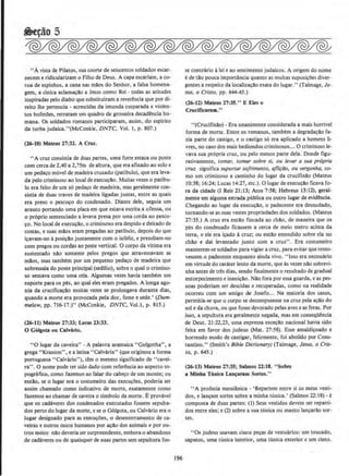 ''A vista de Pilatos, sua coorte de seiscentos soldados escar-
necem e ridicularizam o Filho de Deus. A capa escarlate, a co-
roa de espinhos, a cana nas m~os do Senhor, a falsa homena-
gem, a clnica aclamacao a Jesus como Rei - todas as atitudes
insplradas pelo diabo que substitulram a reverencia que por di-
reito lhe pertencia - acrescidas da imunda cusparada e violen-
tos bofeti'X:s, retratam urn quadro de grosseira decadencia hu-
mana. Os soldados romanos participaram, assim, do espirito
da turba judaica."(McConkie, DNTC, Vol. I, p. 807.)
(26-10) Mateus 27:31. A Crul.
"A cruz consistia de duas partes, urna forte estaca ou poste
com cerca de 2,40 a 2,75m de altura, que era aftxado ao solo e
um pedaco move( de madeira cruzado (patlbulo), que era leva-
da pelo criminoso ao local deexecucao. Muitas vezes o patibu-
lo era feito de urn s6 pedaco de madeira, mas geralmente con-
sistia de duas traves de madeira ligadas juntas, entre as quais
era preso o pescoco do condenado. Diante dele, seguia urn
arauto portando uma placa em que estava escrita a ofensa, ou
o proprio sentenciado a levava presa por uma corda ao pesco-
co. No local de execucllo, o criminoso era despido e deitado de
costas, e suas mll.os eram pregadas ao patlbulo, depois do que
icavam-no Aposicllo juntamente como infeliz, e prendiam-no
com pregos ou cordas ao poste vertical. 0 corpo da vitima era
sustentado nllo somente pelos pregos que atravessavam as
mllos, mas tambem por urn pequeno pedaco de madeira que
sobressala do poste principal (sedilio)1 sobre o qual o crimino-
so sentava como uma cela. Algumas vezes havia tarnbem urn
suporte para os pes, ao qual eles eram pregados. A tonga ago-
nia da crucificacllo muitas vezes se prolongava durante dias,
quando a morte era provocada pela dor, fome e sede.' (Dum-
melowJ pp. 716-17.)" (McConkie, DNTC, Vol.l, p . 815.}
(16-11) Mateus 27:33; Lucas lJ:J.J.
0 Golgota ou Calvirto.
"0 Iugar da caveira" -A palavra aramaica "Golgotha", a
grega "Kranion", e a latina "Calvaria" (que originou a forma
portuguesa "Calvano"), tern o mesmo significado de ·•cavei-
ra". 0 nome pode ter sido dado com referancia ao aspecto to-
pogrMico,_como fazemos ao falar do cabeco de urn monte; ou
entao, se o Iugar era o costumeiro das execu~Oe&. poderia ser
assirn chamado como indicativo de morte, exatamente como
fazemos ao chamar de caveira o slmbolo da morte. EprovaveJ
que os cadaveres dos condenados executados fossem sepulta-
dos perto do Iugar da morte, e se o 061gota, ou Calvario era o
Iugar designado para as execu~Oes, o desenterramento de ca-
veiras e outros ossos humanos por a~ao dos animais e por ou-
tros meios nllo deveria ser surpreendente, embora o abandono
de cadaveres ou de quaisquer de suas partes sem sepultura fos-
196
se contrfuio alei e ao sentimemo judaicos. A origem do nome
e de t!o pouca importancia quanto as muitas suposicOe~ diver-
gentes a respeito da localizacao exata do Iugar." (Talmage, Je-
sus, & Cristo, pp. 644-45.)
(16-11) Mateus 27:35." E Eles o
Crucifiesram.''
"(Ctuciftxao) - Era unanimente considerada a mais horrlvel
forma de morte. Entre os romanos, tambem a degradacllo fa-
zia parte do castigo, e o castigo s6 era aplicado a homens li-
vres, no caso dos mais hediondos criminosos... 0 criminoso Je-
vava sua pr6pria cruz, ou pelo menos parte dela. Donde figu-
rativamente, tomarJ tomar sobre si, ou /evar a sua propria
cruz significa suportar sojrimento, qfti~lioJ ou vergonha, co-
mo urn criminoso a caminho do Iugar da crucifixao (Mateus
10:38; 16:24; Lucas 14:27. etc.). 0 Iugar de execucao ficava fo-
ra da cidade (I Reis 21:13; Atos 7:58; Hebreus 13:12), geral-
mente em alguma estrada publica ou outro lugar de evidencia.
Chegando ao Iugar da execucao, o padecente era desnudado,
tornando-se as suas vestes propriedades dos soldados. (Mateus
27:35.) A cruz era entllo fincada ao chilo, de maneira que os
pes do condenado ficassem a cerca de meio metro acima da
terra, e ele era icado acruz; ou ent!o estendido sobre ela no
chilo e dal levantado junto com a cruz". Era costumeiro
manterem-se soldados para vigiar a cruz, para evitar que remo-
vessem o padecente enquanto ainda vivo. " lsso era necessaria
em virtude do carater Iento da morte, que as vezes nao sobrevi-
nha antes de tras dias, sendo fmalmente o resultado de gradual
entorpecimento e inani~;llo. Nllo fora por essa guarda, e as pes-
soas poderiam ser descidas e recuperadas, como na realidade
ocorreu com um amigo de Josefo.., Na maioria dos casos,
permitia-se que o corpo se decompusesse na cru~pela a~llo do
sol e da chuva, ou que fosse devorado pelas aves e as feras. Por
isso, a sepultura era geraJmente negada, mas em conseqUencia
de Deut. 21 :22,23, uma expressa excecllo nacional havia sido
feita em favor dos judeus (Mat. 27:58). Esse amaldicoado e
horrendo modo de castigar, felizmente, foi abolido por Cons-
tantino." (Smith's Bible Dictionary) (Talmage, Jesus, o Cris-
to, p. 645.)
(16-13) Maleus 17:35; Salmos 22:18. "Sobre
• Minha TUnica Lao~aram Sortes."
"A profecia messiftnica- 'Repartem entre si os meus vesti-
dos, e lancam sortes sobre a minha tunica.' (Salmos 22: 18)- e
composta de duas partes: (1) Seus vestidos devem ser reparti-
dos entre eles; e (2) sobre a sua tunica ou manto lan~arll.o sor-
tes.
"Os judeus usavam cinco pecas de vestuarios: urn toucado,
sapatos, uma tunica interior, uma tunica exterior e urn cinto.
 