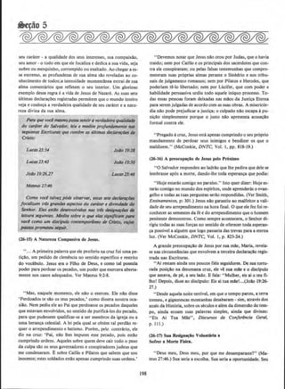 seu carater - a qualidade dos seus interesses, sua compaixao,
seu amor - o todo em que ele focaliza e dedica a sua vida, seja
nobre ou mesquinho, corrompido ou exaltado. Ao chegar a es-
se extremo, as profundezas de sua alma si!.o reveladas ao co-
nhecimento de todos; a intensidade momentanea extrai de sua
alma comentarios que refletem o seu interior. Urn glorioso
exemplo dessa regra e a vida de Jesus de Nazare. As suas sete
ultimas declara~oes registradas permitem que 0 mundo inteiro
veja e conhe~a a verdadeira qualidade de seu carater e a natu-
reza divina da sua alma.
Para que voce mesmo po$$0sentira verdodei1't1 qualidade
do caroler do Salvador, leia f! nt.edite pro/undamente nos
seguinres Escrituras q11e contbn as ultimas declarar6es de
Cristo:
Lucas23:3( Jo~o 19:18
Joao 19:30
JofJo 19:26,27
MatetiS 27:46
Como voce talvez p6de observar, estas sete dec/a~
focalit.mn trl$ gnmdes aspectos do Cllrdter e divirtdade do
Senflor. Eles estlio desenvolvidos nas tris designa¢es tk
leitW'a seguimes. Medite.sobre o que efas sign(/fctznt p(lrQ
voci como um disdp.ulo conremporiine() de visto, ados
J)QSSOS prome1eu seguir.
(26-15) A Natureza Compassiva de Jesus.
" ... A primeira palavra que ele proferiu na cruz foi uma pe-
ticao, urn pedido de clemencia no sentido especifico e restrito
do vocabulo. Jesus era o Filho de Deus, e como tal possuia
poder para perdoar os pecados, urn poder que exercera aberta-
mente nos casos adequados. Ver Mateus 9:2-8.
"Mas, naquele momento, ele nilo o exerceu. Ele nao disse
' Perdoados te silo os teus pecados,' como dissera noutra oca-
siilo. Nem pediu ele ao Pai que perdoasse os pecados daqueles
que estavam envolvidos, no sentido de purifica-los do pecado,
para que pudessem qualificar-se a ser membros da igreja ou a
uma heranca celestial. A lei pela qual se obtem tal perdao re-
quer o arrependimento e batismo. Porem, pelo conuario, ele
diz na cruz: 'Pai, nilo lhes imputes esse pecado, pois estilo
cumprindo ordens. Aqueles sobre quem deve cair todo o peso
da culpa silo os seus governadores e conspiradores judeus que
me condenaram. E sobre Caifas e Pilatos que sabem que sou
inocente; estes soldados estilo apenas cumprindo suas ordens.•
198
" Devemos notar que Jesus nilo orou por Judas, que o havia
traldo; nem por Caifas e os principais dos sacerdotes que con-
tra ele conspiraram; ou pelas falsas testemunhas que compro-
meteram suas pr6prias almas perante o Sini:drio e nos tribu-
nais de julgamento romanos; nem par Pilatos e Herodes. que
poderiam te-lo libertado; nem por Lucifer, que com poder e
habilidade persuasiva urdiu todo aquele inlquo processo. To-
das essas pessoas foram deixadas nas milos da Justi~a Eterna
para serem julgadas deacordo com as suas obras. A miseric6r-
dia nilo pode prejudicar a justica; o culpado nao escapa apu-
nicilo simplesmente porque o justo nao apresenta acusacao
formal contra ele.
''Pregado acruz, Jesus esta apenas cumprindo o seu pr6prio
mandamento de perdoar seus inimigos e bendizer os que o
maldizem." (McConkie, DNTC, Vol. I, pp. 818-19.)
(26-16) A preocupacao de Jesus pelo Proximo
"0 Salvador respondeu ao Jadrio que !he pedira que dele se
lembrasse ap6s a morte, dando-lhe toda esperan~a que podia:
"Hoje estaras comigo no paraiso." Isto quer dizer: Hojees-
taras comigo no mundo dos espiritos, onde aprenderas o evan-
gelho e todas as tuas perguntas serilo respondidas. (Ver Smith,
Ensinamentos, p: 301,) Jesus nilo garantiu ao malfeitor a vali-
dade de seu arrependimento na hora final. 0 que ele fez foi re-
conhecer as sementes da fe e do arrependimento que o homem
penitente demonstrou. Como sempre acontecera, o Senhor di-
rigiu todas as suas forcas no sentido de oferecer toda esperan-
ca posslvel a alguem que logo passaria das trevas para a etema
luz. (Ver McConkie, DNTC, Vol. I, p. 823-24.)
A grande preocupa~ilo de Jesus por sua mile, Maria, revela-
se nas circunstancias que envolvem a terceira declar~a.o regis-
trada nas Escrituras.
"Ai restam ainda uns poucos fieis seguidores. De sua tortu-
rada posicllo na desumana cruz, ele ve sua mile e o discipulo
que amava, de pe, a seu !ado. E fala: "Mu1her, eis ai o teu fi-
lho! Depois, di!.Se ao disclpulo: Eis ai tua mile!...(Jollo 19:26·
27.)
" Desde aquela noite terrlvel, em que o tempo parou, a terra
tremeu, e gigantescas montanhas desabaram - sim, atraves dos
anais da Hist6ria, sobre OS secu1os e alem da dimensilo do tem-
po, ainda ecoam suas palavras simples, ainda que divinas:
"Eis Ai Tua Mile", Discursos da Conferencia Geral,
p. 111.)
(26-17) Sua Resignacio Voluntaria a
Sofrer a Morte Flsica.
" Deus meu, Deus meu, por que me desamparaste?" (Ma-
teus 27:46.) Sua seria a escolha. Sua seria a oportunidade. Seu
 