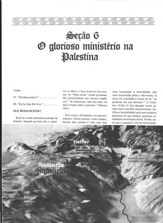 ~e~o 6
elf) glorio!lo mini!ltttio na
LicOes
27. "Ele Ressuscitou!".............. .
28. "Eu Sci Que Ele Vive.".......... .
ELE RESSUSCITOU!
Essa foi a mais memonhel ocasilo da
hist6ria. Naquele ga.:>rioso dia, o sepul-
flalt!ltina
cro se abriu, e Jesus levantou dos mor-
tos. As "boas novas" loram proclama-
das primeiramente por arautos angeli-
cos," Ja ressuscitou, n~o esta aqui; eis
aqui o Iugar onde o puseram." (Marcos
16:6.)
Esse evento, obviamente, era sem pre-
cedentes. Outras pessoas, como Lazaro,
haviam sido trazidas a vida; mas fora
uma restauracao a mortalidade, n~o
uma ressurreic~o para a vida eterna. A
Jesus foi concedida a honra de ser "as
primicias dos que dormem." (I Corin-
tios 15:20.) 0 fato daquele evento ja-
mais haver ocorrido anteriormente, jus-
tifica a incredulidade entre seus pr6prios
ap6stolos de que pudesse acontecer se-
melhante ressurreic~o literal. Porem, an-
tes que se passasse o dia da ressurreic~o.
 