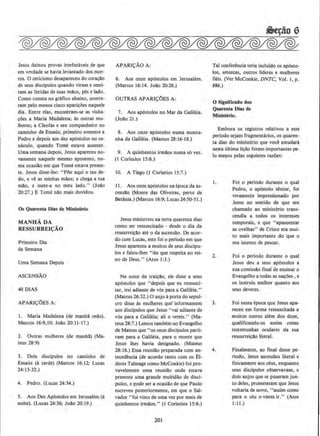 Jesus deixou provas irrefutaveis de que
em Vt'rdade se havia levantado dos mor-
tos. 0 ceticismo desapareceu do corac:to
de seus discipulos quando viram e senti-
ram as feridas de suas mllos, pes e !ado.
Como consta no grafico abaixo, ocorre-
ram pelo menos cinco aparicOes naquele
dia. Entre elas, encontram-se as visita-
cOes a Maria Madalena; as outras mu-
lheres; a Cleofas e seu companheiro no
caminho de Emaus; primeiro somente a
Pedro e depois aos dez ap6stolos no ce-
naculo, quando Tome estava ausente.
Uma semana depois, Jesus apareceu no-
vamente naquele mesmo aposento, nu-
ma ocasillo em que Tome estava presen-
te. Jesus disse-lhe: "POe aqui o teu de-
do, e v@ as minhas m!los; e chega a tua
mao. e mete-a no meu !ado." (Joao
·20:27.) E Tome nilo mais duvidou.
Os Quarenta Diu dt Mlnlsterlo
MA NHA DA
RESSURREI{:AO
Primeiro Dia
da Semana
Uma Semana Depois
ASCENSAO
40 DIAS
APARI<;:OES A:
I. Maria Madalena (de manha cedo).
Marcos 16:9,10; Jo:to 20: 11-17.)
2. Outras mulheres {de manha) (Ma-
teus 28;9)
3. Dois discipulos no caminho de
Emaus (A tarde) (Marcos 16:12; Lucas
24:13-32.)
4. Pedro. (Lucas 24:34.)
5. Aos Dez Ap6stolos em Jerusalem (it
noite). (Lucas 24:36; Joao 20: 19.)
APARI<;:AO A;
6. Aos onze ap6stolos em Jerusalem.
(Marcos 16:14. Jolio 20:26.)
OUTRAS APARI<;:OES A:
7. Aos ap6stolos no Mar da Galileia.
(Joilo 21.)
8. Aos onze ap6stolos numa monta-
nha da Galileia. (Mateus 28:16-18.)
9. A quinhentos irm!los numa so vez.
(I Corio~ios 15:6.)
10. A Tiago (I Corlntios 15:7.)
11. Aos onze ap6stolos na epoca da as-
censllo (Monte das Oliveiras, perto de
Betania.) (Marcos 16:9; Lucas 24:50-51.)
Jesus ministrou na terra quarenta dias
como ser ressuscitado - desde o dia da
ressurreicAo ate o da ascensao. De acor·
do com Lucas, este foi o perlodo em que
Jesus apareceu a muitos de seus discipu-
los e falou-lhes "do que respeita ao rei-
no de Deus.'' (Atos 1:3.)
Na noite da LraicAo, ele disse a seus
ap6stolos que ''depois que eu ressusci-
tar, irei adiante de v6s para a Galileia."
(Mateus 26:32.) 0 anjo Aporta do sepul-
cro disse As mulheres que· informassem
aos discipulos que Jesus "vai adiante de
v6s para a Galileia; ali o vereis," (Ma-
teus 28:7.) Lemos tambem no Evangelho
de Mateus que "os onze discipulos parti·
ram para a Galileia, para o monte que
Jesus lhes havia designado. (Mateus
28: 16.) Essa reuniao preparada com an-
teced@ncia (de acordo tanto com OS a l-
deres Talmage como McConkie) foi pro-
vavelmente uma reunillo onde estava
presente uma grande multidilo de disci-
pulos, e pode sera ocasillo de que Paulo
escreveu posteriormente, em que o Sal-
vador "foi visro de uma vez por mais de
quinhentos irmilos." (1 Corlntios 15:6.)
201
Tal conferencia teria incluldo os ap6sto-
Jos, setentas, outros llderes e mulheres
fieis. (Ver McConkie, DNTC. Vol. 1, p.
886.)
0 Significado dos
Quarenta Ow de
MJnlsterio.
Embora os registros relativos a esse
periodo sejam fragmentanos, os quaren-
ta elias do ministerio que voce estudara
nesta ultima Hello foram importantes pe-
lo me1;1os pelas seguintes razOes:
I.
2.
3.
4.
Foi o perlodo durante o qual
Pedro, o ap6stolo senior, foi
vivamente impressionado por
Jesus no sentido de que seu
cbamado ao ministerio trans-
cendia a todos os interesses
temporais, e que "apascentar
as ovelhas'' de Cristo era mui-
to mais importante do que o
seu intento de pescar.
Foi o perlodo durante o qual
Jesus deu a seus ap6stolos a
sua comissao fmal de ensinar o
Evangelho a todas as nacOes , e
os instruiu melhor quanto aos
seus deveres.
Foi nessa epoca que Jesus apa-
receu em forma ressuscitada a
muitos outros alem dos doze,
qualificando-os assim como
testemunhas oculares da sua
ressurreicao literal.
Finalmente, ao final desse pe-
riodo, Jesus ascendeu literal e
fisicamente aos ceus, enquanto
seus disclpulos observavam, e
dois anjos que se puseram jun-
to deles, prometeram que Jesus
voltaria de novo, "assim como
para o ceu o vistes ir." (Atos
1:11.)
 