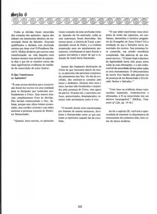 Todas as duvidas foram removidas
dos coracl)es dos ap6stolos. Agora eles
tinham urn testemunho absoluto da res-
surreiclo literal do Salvador. Estavam
qualificados a declarar com profunda
certeza que Jesus vivel 0 Presidente Da-
vid 0 . McKay declarou que ocorreu uma
transformacllo na vida daqueles onze
homens durante esse perlodo de quaren-
ta dias e que ela se constitui numa das
mais significativas evidencias da realida-
de da ressurreiclo de nosso Senhor.
0 Que Tr11nsformou
os Apbstolos?
••£ uma certezaabsoluta que a ressurrei-
cao literal dos mortos era uma reaJidade
para os disclpulos que conheciam pro-
fundamente a Cristo. Suas mentes esta-
vam completamente Uvres de duvidas.
Eles haviam testemunbado o fato. Sa-
biam, porque seus olhos tinham presen-
ciado, seus ouvidos ouviram e suas maos
sentiram a presenca corporal do Reden-
tor Ressuscitado.
"Quando Jesus morreu, os apostolos
foram tornados da mais profunda triste-
za. Quando ele foi enterrado, todas as
suas esperan~as foram destruidas. Seu
intenso pesar, a hist6ria de Tome, a per-
plexidade moral de Pedro, e a evidente
preparacllo para urn sepultamento per-
manente, combinaram-se para ilustrar o
quanto prevalecia o temor de que a re-
denclo de Israel havia fracassado.
Apesar das freqOentes declarac~es de
Cristo de que retornaria depois da mor-
te, os ap6stolos nllo pareciam compreen-
der plenamente esse fato. No dia da cru-
ciflXIlo, eles sentiram-se tornados pelo
temor e desanimo. Durante dois anos e
meio, haviam sido fortalecidos e inspira-
dos pela presenca de Cristo, mas agora
ele partira. Ficaram s6s, e pareciam con-
fusos, atemorizados, desamparados; so-
mente Joao permaneceu junto acruz.
"0 mundo jamais seria transformado
por homens de mentes hesitantes, duvi·
dosas e desesperadas como as que pos-
suiam os apostolos naquele dia da cruci-
flXlo.
202
"0 que pOde transformar esses disci-
pules de modo tllo repentino, em con-
fiantes, destemidos e heroicos pregado-
res do Evangelho de Jesus Cristo? Foi a
revelacllo de que o Salvador havia res·
suscitado dos mortos. Sua promessa fo-
ra cumprida, sua missllo messiftnica
completada. Nas palavras de urn emi-
nente escritor, "0 sinete finale absoluto
da legitimidade havia sido posto sobre
todas as suas afirma~~es, e o selo indes-
trutivel da autoridade divina sobre todos
os seus ensinamentos. 0 obscurantismo
da morte fora banido pela gloriosa luz
da presenca de seu Ressucitado e Glo:ifi-
cado Senhor e Salvador."
"Com base na evidencia destas teste-
munhas imparciais, irrepreensiveis e
abismadas, a fe na ressurreiclo tern urn
alicerce inexpugnavel." (McKay, Trea-
sures of Life, pp. 15-16.)
Ao ler o capitulo 28, voce tera a opor-
tunidade de examinar os depoimentos de
testemunhas dos primeiros dias, bern co-
mo da epoca moderna.
 