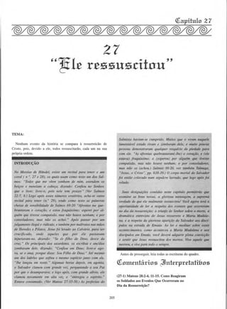 27
ut:lle r.essusritnu"
TEMA:
Nenhum evento da hist6ria se compara a ressurreicao de
Cristo. pais. devido a ele, todos ressuscitariio, cada urn na sua
pr6pria ordem.
INTRODU«;AO
No Messias de Handel, e:ciste um recital para tenor e um
coral ( n •. 27 e 28), os quais usam como Jeto um dos Sal-
mas: "Todos que me veem ::;ombam de m1m, esrendem os
beifOS e meneiam a cabefa, d1z.endo: Confiou no Senhor,
que o li1•re; livre-a, pois nele tem pra"(.er." (Ver Salmos
22:7, 8.) Logo apos esses mlmeros orar6rios. acha-se outro
recital para tenor (n. • 29), tendo como texto as pa/avras
cheias de sensibilidade de Salmos 69:20 "Afrontas me q~­
brantaram o corafiio, e estou fraquf.nimo; esperei por al-
gulm que tivesse compaixiio, mns niio hou1·e nenJwm,· e por
consoladores, tnos niio os achei. " Ap6s passar por um
julgamento ilegal e ridfculo. e tamblm pormaltratos nas moos
de Herodes e Pilatos, Jesus foi levado ao Calvdrio, para ser
crucificado, onde aqueles que por ele passavam
injurim•am-110, diz.endo: "Se es filho de Deus, desce da
cruz. " Os principais dos sacerdotes, os escribas e anciiios
zombavam dele, dizendo: "Confiou em Deus; livre-o ago-
ra, se o ama: porque disse: Sou Filho de Deus. " Are mesmo
um dos ladr6es que sofreu o mesmo suplfc10 junto com ele,
"/he fllllfOU em rosto." Algumas horas depois. em agonia,
o Salvador clamou com gra11de ~·oz. perguntando a seu Poi
por que o desamparava; e logo ap6s, com grande alfvio, ele
clamou llovamellte em alta voz, e "enrregou o espfrito."
Esrava consumado. (Ver Mateus 27:35-50.} As profecias do
205
Salmista hnviam-se cumprido. Muitos que o viram naquele
lamentavel esrado riram e z.ombaram dele, e muito poucas
pe.vsoas demonstraram qualquer resqufcio de piedade para
com ele. "As afrontas quebrantaram(-lhe) o corafiio, e (ele
esta1•a) fraqufssimo; e (esperou) por alguem que tivesse
compaixlio, mas rliio lzouve nenhum: e par consohulores,
mas niio os (achou.) Salmos 69:20. ver tambim Talmage,
"Jesus, o Cristo 0
, pp. 638-39.) 0 corpo mortal do Salvador
foi entiio colocado num sepulcro la~·rado, q~ logo ap6s foi
selado.
Suas desigllafoes contidas ne.tte capfh4/o pennifiriio que
examine as boas novas. a gloriosa mensagem, a suprema
'erdade de que ele rea/mente ressuscitou! Voce agora terti a
oportunidade de fer a respeito dos e1·entos que ocorreram
no dia da ressurreifiio: o triunfo do Senhor sobre a morte, a
dram4tica entrevista de Jesus ressurreto e Maria Madak-
na, e a respeito da gloriosa aparlfilo do Sal•ador aos disc{-
pulos 110 estrada de Emat1s. Ao fer e meditar sobre esses
acomecimentos, cmno aconteceu a Maria Madalena e aos
disc{pulos em E"10us. voce devera adquirir plena conviq·ao
e sentir que Jesus ressuscitou dos mortos. live aquele que
morreu, e vive para todo o sempre.
Antes de prosseguir. leia todas as escrituras do quadro.
Qiomenhtrios ~nt£rpr.eb.di&os
(27-l) Mateus 28:2-4, 11-15. Como Rcagiram
os Soldados aos Evenlos Que Ocorreram no
Oia da Ressurrei~ao?
 
