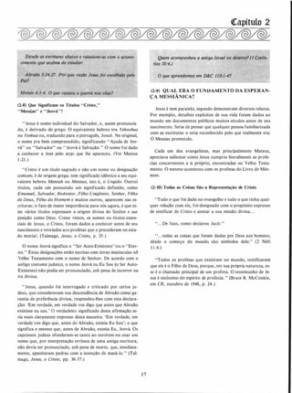Es.tude as escrituras abaixo e ralaoione·as com ó aconte-
ciment� que acaooÚ de estudar:
.
.
�
Abraão 3:24,27. Por que razão Jesus]oi escolhido pelo
Pai? -j "· '-
·
"··
(2-8) Que Significam os Títulos "Cristo,"
"Messlas" e "Jeováy'?
"Jesus é nome individual do Salvador, e, assim pronuncia­
do, é derivado do grego. O equivalente hebreu era Yehoshua
ou Yeshua ou, traduzido para o português, Josué. No original,
o nome .era bem compreendido, significando "Ajuda de Jeo­
vá" ou "Salvador" ou " Jeová é Sàlvação." O nome foi dado
a conhecer a José pelo anjo que lhe apareceu. (Ver Mateus
1 :21 .)
"Cristo é um título sagrado e não um nome ou designação
comum; é de origem grega; tem significado idêntico a seu equi­
valente hebreu Messiah ou Messias, isto é, o Ungido. Outros
títulos, cada um possuindo um significado definido, como
Emanuel, Salvador, Redentor, Filho Unigênito, Senhor, Filho
de Deus, Filho do Homem e muitos outros,_ aparecem nas es­
critu�as; o fato de maior importânCia para nós agora, é que es­
ses vários títulos expressam a origem divina do Senhor e sua
posição como Deus. Como vimos, os nomes ou títulos essen­
ciais de Jesus, o Cristo, foram dados a conhecer antes de seu
nascimento e revelados aos profetas que o precederam no esta­
do mortal. (Talmage, Jesus, o Cristo, P: 35;)
O nome Jeová significa o "Ser Auto-Existente"ou o ''Eter­
no." Estas designações estão escritas com letras maiúsculas nó
Velho Testamento com o nome de Senhor. De acordo com o
antigo costume judaico, o nome Jeová ou Eu Sou (o Ser Auto­
Existente) não podia ser pronunciado, sob pena de incorrer na
ira divina.
"Jesus, quando foi interrogado e criticado por certos ju­
deus, que consideravam sua descendência de Abraão como ga­
rantia de preferência divina, respondeu-lhes com esta declara­
ção: 'Em verdade, em verdade vos digo que antes que Abraão
existisse eu sou.' O verdadeiro significado desta a firmação se­
ria mais claramente expresso desta maneira: 'Em verdade, em
verdade vos digo que, antes de Abraão, existia Eu Sou'; o que
significa o mesmo que, antes de Abraão, existia Eu, Jeová. Os
capciosos judeus ofenderam-se tanto ao ouvirem-no usar um
nome que, por interpretação errónea de uma antiga escritura,
não devia ser pronunciado, sob pena de morte, que, imediata­
mente, apanharam pedras com a intenção de matá-lo." (Tal­
mage, Jesus, o Cristo, pp. 36-37.)
1 7
�apítulo 2
Quem. acompanhou a antiga Israel no deserto? (I Çorln-
. tios 10;·4.)
O que·aprendemos·em �C 110:1-4?
(2-9) QUAL ERA O FUNDAMENTO DA ESPERAN­
ÇA MESSIÂNICA?
Jesus.é sem paralelo, segundo demonstram diversos relatos.
Por exemplo, detalhes explícitos de sua vida foram dados ao
mundo em documentos públicos muitos séculos antes de seu
nascimento. Seria de pensar que qualquer pessoa familiarizada
com as· escrituras o teria reconhecido pelo que realment� era:
O Messias prometido.
Cada um dos evangelistas, mas principalmente Mateus,
apreciava salientar como Jesus cumpriu literalmente as profe­
cias concernentes a si próprio, encontradas no Velho Testa­
mento. O mesmo aconteceu com os profetas do Livro de Mór­
mon.
(2-10) Todas as Coisas São a Representação de Cristo
"Tudo o que foi dado no evangelho e tudo o que tinha qual­
quer relação com ele, foi designado com o propósito expresso
de testificar de Cristo e atestar a sua missão divina. . .
". . .De fato, como declarou Jacó: "
". . .todas as coisas que foram dadas por Deus aos homens,
desde o começo do mundo, são símbolos dele." (2 Néfi
I I :4.)
"Todos os profetas que existiram no mundo, testificaram
que ele é o Filho de Deus, porque, em sua própria natureza, es­
se é o chamado principal de um profeta. O testemunho de Je­
sus é sinónimo do espírito de profecia.'' (Bruce R. McConkie,
em CR, outubro de 1948, p. 24.)
 