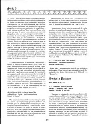 do, vestido e sepultado por membros do conselho judaico que
nllo podiam ser considerados como atores no sepultamento de
urn homem vivo; e no que se refere asubseqUente ressurrei~Ao,
Edersheim (Vol. 2, p. 626) incisivamente nota: 'Para nllo falar-
mos dos muitos absurdos que essa teoria envolve, ela realmen-
te transfere, se inocentarmos os discipulos de cumplicidade, a
fraude para o proprio Cristo.' Uma pessoa crucificada, retira-
da da cruz antes de morrer, e subseqUentemente reavivada,
nllo poderia andar com os pes transpassados e 1acerados no
mesmo dia de sua ressurrei~llo, como Jesus fez na estrada de
Emaus. Outra teoria, que teve os seus dias, ea do engano in-
conscieme por parte dos que afirmaram ter visto o Cristo res-
suscitado, tendo sido vitimas de visOes subjetivas porem ir-
reais, produzidas por sua propria condi~llo imaginativa e exci-
tada. A independencia e marcada individualidade das varias
aparicOes registradas do Senhor contrariam a teoria da visao.
Tais ilusOes visuais subjetivas conforme afirmado por essa hi-
potese, pressupOem urn estado de expecta~ao da parte daque-
les que pensam ver; mas todos os incidentes relacionados com
as manifestacOes de Jesus depois da ressurreiclio, foram direta-
mente opostos A expectativa daqueles que se tomaram teste-
munhas de seu estado ressurreto.
''Os exemplos anteriores, de teorias falsas e insustentaveis a
respeito da ressurrei~ao de nosso Senhor, foram citados para
referir as numerosas tentativas frustradas de invalidar o maior
milagre eo mais glorioso fato da hist6ria. A ressurrei~llo de Je-
sus Cristo e comprovada por evidencia mais conclusiva que
aquela sobre a qual repousa nossa aceitatao dos fatos hist6ri·
cos em geral. Ainda assim, o testemunho da ressurrei~ao de
nosso Senhor dentre os monos nllo se fundaments em paginas
escritas. Ao que busca com fe e sinceridade, sera dada uma
conviccllo individual que o habilitaril a confessar, reverente-
mente, como exclamou o iluminado ap6stolo no passado: "Tu
es o Cristo, o Filho de Deus vivo.'' Jesus, que e de Deus o Fi·
lho, nao esta mono. 'Eu sei que o meu Redentor vive.' (Jo
19:25). (Talmage, Jesus, o Cristo. pp. 675-76.)
(27-lt) Marcos 16:12. Pot Que o Seohor Nio
se ldeotificou a Cleofas e Seu Companhelro na
Estrada de Ema6s?
"Por que o Senhor ressuscitado usou esse meio para apare-
cera Cleofas e seu companheiro (o qualtalvez seja Lucas, con-
siderando que e ele quem registra esse relato)? Foi para citar e
interpretar as profecias messianicas, "comer;ando por Moises,
e por todos os profetas"? Ele poderia ter feito isso de maneira
mais eficaz, se era esse o proposito. Lucas nem mesmo registra
as explicar;Oes que foram dadas. Por que Jesus escondeu sua
identidade? Por que falar e conversar, talvez durante horas,
pelos caminhos empoeirados da Palestina?
208
"Obviamente foi para mostrar como eurn ser ressuscitado.
Nessa ocasillo, ele ensinou o Evangelho como so ele poderia,
urn sermllo que encontraria o seu climax logo depois, no cena-
culo, na presenca de seus ap6stolos. Ver Lucas 24:36-44.
"Jesus caminhou durante horas por uma estrada da Judeia,
e ensinou as verdades do Evangelho exatamente como fizera
durante os tres anos de seu ministerio mortal. Ele parecia tanto
com qualquer outro mestre que andasse por aqueles caminhos,
em comportamento, vestuario, linguagem, aparencia fisica e
modo de falar, que nllo o reconheceram como o Jesus a quem
presumiam estivesse morto. 'Fica conosco,' disseram eles, co-
mo teriam dito a Pedro ou Jollo. 'Vinde, comei e dormi; pois
deveis estar cansado e com rome.' Julgaram que ele era urn ho-
mem mortal. Poderia alguem imaginar um modo mais perjeito
de ensinar o que eum ser ressuscitado quando sua gloria esto
toda em si mesmo? Os homens silo homens, quer sejam mor-
tais ou imortais e nao ha necessidade de se afastar o esplrito da
realidade da ressurrei~ao, nao depois do episodio ocorrido no
caminho de Emaus. Ver Marcos 16:9-ll."(McConkie, DNTC,
Vol. I, p. 850.)
(27-U) Lucas 24:13. Qual Era a OistAncia
Entre Ema6s e Jerusalem e Onde Estava
Situada Aquela Aldeia?
Emaus ficava a sessenta estadios - cerca de doze quil6metros
de Jerusalem. 0 local onde estava situada a aldeia eainda des-
conhecido. (Ver Smith, A Dictionary of the Bible, ed. rev.
"Emmaus".)
.fontos a.fonbttar
ELE RESSUSCITOUI
(17-13) Embora o Sepulcro Esllvesse
Lacrado e Guarnecido, Nada Poderla
lmpedir o Salvador de Sair Dele.
"Depois que os principais dos sacerdotes e os fariseus obti-
veram soldados com Pilatos, eles sairam e "seguraram o sepul-
cro com a guarda, selando a pedra," (Mateus 27:66). para que
os discipulos nllo viessem durante a noite, levassem o corpo de
Jesus e dissessem ao povo que o Salvador havia ressuscitado
dos mortos. Os lideres judeus imaginaram que tal evi~encia da
ressurrei~llo seria mais poderosa do que os testemunhos que
dele prestaram, enquanto Jesus andava na mortalidade. Eles
sabiam que, se os discipulos dissessem ao povo que Jesus havia
levantado dos mortos, esse fato confirmaria a veracidade do
ministerio do Salvador e faria com que o povo acreditasse ain-
da mais em Jesus e seu Evangelho. Para impedir tal resultado,
 