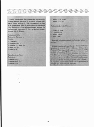 -
Abaixo, encontram-se duas colunas onde se acham·re/q..
cionadas algumas referências de escrituras. A coluna à es­
querda contém profecias do Velho Testamento e Q da_direl­
ta, aspassagens quefalam do cumprimento das mesmas no­
Novo Testamento. Foram alistados também algumas ·das
profecias mais importantes do LivrQ de Mórmon concer-
nentes à vida do Salvador.
Profecias do Velho
Testamento Referentes ao·
Messias.
1. Zacarias 9:9
2. Zacarias 11:12� 13 .
�; . Miquéias 5:1; !safas 50:6
-4. /safas .53:9, 12
.5. /safas 26:19
Cumprime_nto no Novo
Testamento.
1. MateuS 21:1-.5
··
2. Mateus 26:1.5; -27:7
3. Mateus 27:30
, •' l
18
4. Mateus 27:38, . 57-60.
·.s. MateUs �7:52, 53.
Profecias do LIVro de Mórmon
1. 1 Né/i 11:31-34.
2. 1 Néfi 19:7-10
.J. · Mosia 3:5-10
4. Alma 7:9-)2
Leia cado coluna e compare asproiecias i/Uf! nelas se en-
Que diferençafazsaberque Jeov�, o
'
ll. .
tamento e do _Livro de Mólgt!m, é Jesus,· o IJfusdo·.· ovo
TestaliÚmto? Fez alguma diferença na.maneitfl em·quefoi
recebido pelos judeus? Embora soubessem em seus cora­
çiJes que ele viria conformejorà prol1'l�tid6; ppr que se en.­
gtQiaram? Nós, da�m�maforma, temos es�rança em nos­
sos coraç/Jes de que ele voltará nQvamente. Faz alguma di­
ferença considerá-lo mais do que apenas nosso SalvQd()r ­
·vi!lo como o nosso Criador e nosso Deus? Medite sobre o
prinéfpio tp�e se encontra em Jo(Jo 17:J.
 