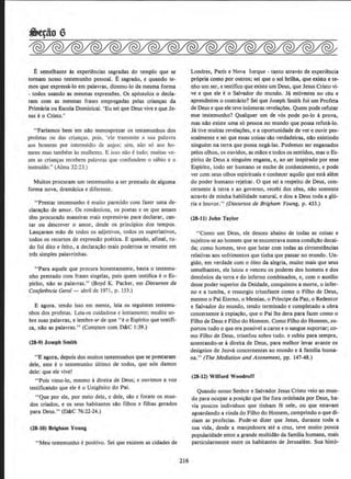 E semelhante as experiancias sagradas do templo que se
tornam nosso testemunho pessoal. E sagrado, e quando te-
mos que expressa-lo em palavras, dizemo-lo da mesma forma
- todos usando as mesmas expressOes. Os ap6stolos o deda-
ram com as mesmas frases empregadas pelas crian~ da
Primaria ou Escola Dominica!. 'Eu sei que Deus vive e que Je-
sus eo Cristo.'
"Fariamos bern em nllo menosprezar os testemunhos dos
profetas ou das crian9as, pois. 'ele transrnite a sua palavra
aos horoens por iotermedio de anjos; sim, nao so aos ho-
mens mas tambem as mulheres. E isso nii.o 6 tudo; muitas ve-
zes as crian9as recebem palavras que confundem o sabio e o
instrufdo." (Alma 32:23.)
Muitos procuram um testemunho a ser prestado de alguma
fonna nova, draminica e diferente.
"Prestar testemunho emuito parecido com fazer uma de-
clara~llo de amor. Os romanticos, os poetas e os que amam
tern procurado maneiras mais expressivas para declarar, can-
tar ou descrever o amor, desde os principios dos tempos.
Lan~aram mllo de todos os adjetivos, todos os superlativos,
todos os recursos de expressllo poetica. E quando, afinal, tu-
do foi dito e feito, a declara~ao mais poderosa se resume em
tres simples palavrinhas.
"Para aquele que procura honestamente, basta o testemu-
nho prestado com frases singelas, pois quem testifica eo Es-
pirito, nllo as palavras," (Boyd K. Packer, em Discursos do
Confer2ncia Oeral- abril de 1971, p. 153.)
E agora. tendo isso em mente, leia os seguintes testemu-
nhos dos profetas. Leia-os cuidadosa e lentamente; medite so-
bre suas palavras, e lembre-sr de que "eo Espirito que testifi-
ca, nllo as palavras." (Compare com D&C 1:39.)
(23-9) Joseph Smith
''E agora. depois dos muitos testemunhos que sc prestaram
dele, este e 0 testemunho ultimo de todos, que nos damos
dele: que ele v1ve!
" Pois vimo-lo, mesmo adireita de Deus; c ouvimos a voz
testificando que ele eo Unigenito do Pai.
"Que por ele, por meio dele, e dele, silo c foram os mun-
dos criados, e os seus habitantes sAo filhos e filhas gerados
para Deus.'' (D&C 76:22·24.)
(28-10) Brigham Young
''Meu testemunho epositivo. Sei que existem as cidades de
216
Londres, Paris e Nova lorque - tanto atraves de experiencia
propria como por outros; sei que o sol brilha, que existo e te-
nho urn ser, e testifico que existe um Deus, que Jesus Cristo vi-
ve e que ele eo Salvador do mundo. Ja estivestes no ceu e
aprendestes o contrflrio? Sei que Joseph Smith foi urn Profeta
de Deus e que ele teve inumeras revelarrOes. Quem pode refutar
esse testemunho? Qualquer urn de v6s pode po-lo a prova,
mas nlo existe uma s6 pessoa no mundo que possa refuta-lo.
Ja tive muitas revelarrOes, e a oportunidade de ver e ouvir pes-
soalmente e sei que essas coisas silo verdadeiras, nllo existindo
ninguem na terra que possa nega-las. Podemos ser enganados
pelos olhos, os ouvidos, as mllos e todos os sentidos, mas o Es·
pirito de Deus a ninguem engana, e, ao ser inspirado por esse
Espirito, todo ser humano se enche de conhecimento, e pode
ver com seus olhos espirituais e conhecer aquilo que esta alem
do poder humano rejeitar. 0 que sei a respeito de Deus, con-
cernente aterra e ao governo, recebi dos ceus, nlo somente
atraves de minha habilidade natural, e dou a Deus toda a gl6-
ria e louvor." (Discursos de Brigham Young, p. 433.)
(28-11) John Taylor
"Como um Deus, ele desceu abaixo de todas as coisas e
sujeitou-se ao homem que se encontrava numa condi~ilo decai-
da; como homem, teve que lutar com todas as circunstlncias
relativas aos sofrimentos que tinha que passar no mundo. Un-
gido, em verdade com o 6leo da alegria, muito mais que seus
semelhantes, ele lutou e venceu os poderes dos homens e dos
demonios da terra e do inferno combinadas, e, com o auxilio
desse poder superior da Deidade, conquistou a morte, o infer-
no e a tumba, e ressurgiu triunfante como o Filho de Deus,
mesmo o Pai Etemo, o Messias, o Principe da Paz, o Redentor
e Salvador do mundo, tendo terminado e completado a obra
concernente aexpia~llo, que o Pai lhe dera para fazer como o
Filho de Deus e Filho do Homem. Como Filho do Homem, su-
portou tudo o que era possivel a carne e o sangue suportar; co-
mo Filho de Deus, triunfou sobre tudo. e subiu para sempre,
assentando-se adireita de Deus, para melhor levar avante os
designios de Jeova concernentes ao mundo e afamilia huma-
na.'' (The Mediation and Atonement, pp. 147-48.)
(28·11) Wilford Woodruff
Quando nosso Senhor e Salvador Jesus Cristo veio ao mun-
do para ocupar a posicAo que lhe fora ordenada por Deus, ha-
via poucos indivlduos que tinharn fe nele, ou que estavarn
aguardando a vinda do Filho do Homem, cumprindo o que di-
ziam as profeeias. Pode-se dizer que Jesus, durante toda a
sua vida, desde a manjedoura ate a cruz, teve muito pouca
popularidade entre a grande multidao da familia humana, mais
particularmente entre os habitantes de Jerusalem. Sua histo-
 