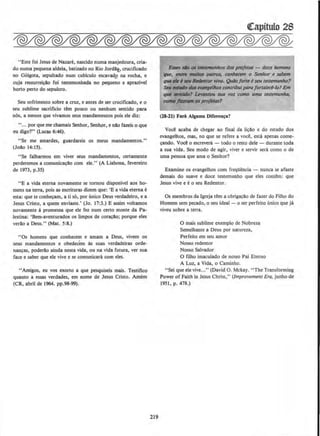 "Este foi Jesus de Nazare, nascido numa manjedoura, cria-
do numa pequena aldeia, batizado no Rio Jord!2_, crucificado
no Golgota, sepultado num cubiculo escavadp na rocha, e
cuja ressurreicao foi testemunhada no pequeno e aprazivel
horto perto do sepulcro.
Seu sofrimento sobre a cruz, e antes de ser crucificado, eo
seu sublime sacrificio tern pouco ou nenhum sentido para
nos, a menos que vivamos seus mandamentos pois ele diz:
''..• por que me chamais Senhor, Senhor, e nlo fazeis o que
eu digo?" (Lucas 6:46).
"Se me amardes, guardareis os meus mandamentos."
(Jolo 14:15).
"Se falharmos em viver seus mandamentos, certamente
perderemos a comunicacao com ele." (A Liahona, fevereiro
de 1973, p.35)
"E a vida etema novamente se tornou disponivel aos ho·
mens na terra, pois as escrituras dizem que: 'E a vida eterna e
esta: que te conh~am, a ti so, por unico Deus verdadeiro, e a
Jesus Cristo, a quem enviaste.' (Jo. 17:3.) E assim voltamos
novamente a promessa que ele fez num certo monte da Pa-
1estina: 'Bem-aventurados os limpos de coracllo; porque eles
verllo a Deus." (Mat. 5:8.)
"Os homens que conhecem e amam a Deus, vivem os
seus mandarneotos e obedecem as suas verdadeiras orde-
nancas, poderao ainda nesta vida, ou na vida futura, ver sua
face e saber que ele vive e se comunicara com eles.
"Amigos, eu vos exorto a que pesquiseis mais. Testifico
quanto a essas verdades, em nome de Jesus Cristo. Arnem
(CR, abril de 1964. pp.98-99).
219
Eaa .lifo M latf11N1111uis dM profotos - dou M~
qw, .,,,.. lffNito.s 911trot. conll~ o Senbor ~ Sllbtm
qw*IMil .-,torw-,o. Qlt6)fort~~ Sftllesttmunlao?
Sftlahltlo dol ~Ieos CO#IIri~lpti1Qfortaltd-lo? Em
• .mltlD1 Uvllflh1U SUQ l'OZ a>mo WM II'Sttmsmlta.
romo..,_..,. t~t'Pf'0/~1
(18-11) Fali Alguma Diferen~a?
Voot! acaba de cbegar ao final da licao e do estudo dos
evangelhos, mas, no que se refere a voce, esta apeoas come-
cando. Voce o escrevera- todo o resto dele- durante toda
a sua vida. Seu modo de agir, viver e servir sera como o de
uma pessoa que ama o Senhor?
Examine os evangelhos com freqUt!ncia - nunca se afaste
demais do suave e doce testemunbo que eles contem: que
Jesus vive e eo seu Redentor.
Os membros da lgreja tern a obrigacao de fazer do Filho do
Homem sem pecado, o seu ideal - o ser perfeito (mico que ja
viveu sobre a terra.
0 mais sublime exernplo de Nobreza
Semelhante a Deus por natureza,
Perfeito em seu amor
Nosso redentor
Nosso Salvador
0 filho imaculado de nosso Pai Eterno
A Luz, a Vida. o Caminho.
"Sei que ele vive..." (David 0. Mckay. "The Transforming
Power of Faith in Jesus Christ," (Improvement Era, junho de
1951, p. 478.)
 
