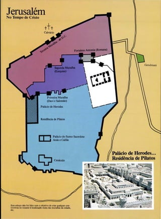 JerusalemNo Tempo de Cristo
Palacio de Herodes
Residertcia de Pilatos
Palacio do Sumo Sacerdote
An8s e Caifas
Este esboco nao foi feito com o objetivo de criar qualquer con-
trov~rsia no tocante AlocalizacAo exata das muralhas da cidade,
etc.
Palacio de Herodes...
Residencia de Pilatos
 