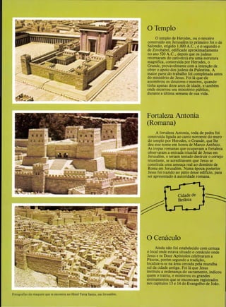 Fotografias da maquctc que se encontra no Hotel Terra Santa, em Jerusalem.
OTemplo
0 templo de Herodes, ou o terceiro
construido em Jerusalem (o primeiro foi ode
SalomAo, erigido 1.000 A.C., eo segundo o
de Zorobabel, edificado aproximadamente
no ano 520 A.C., depois que os judeus
retornaram do cativeiro) era uma estrutura
magnifica, construida por Herodes, o
Grande, provave1mente com a inten<;:ao de
obter o apoio dos judeus da Palestina. A
maior parte do trabalho foi completada antes
do ministerio de Jesus. Foi Ia que ele
assombrou os doutores e mestres, quando
tinha apenas doze anos de idade, e tambem
onde encerrou seu ministerio publico,
durante a ultima semana de sua vida.
Fortaleza Antonia
(Romana)
A fortaleza Antonia, toda de pedra foi
construida ligada ao canto noroeste do muro
do templo por Herodes, o Grande, que lhe
deu esse nome em honra de Marco Antanio.
As tropas romanas que ocupavam a fortaJeza
observaram a entrada triunfal de Jesus em
Jerusalem, e teriam tentado destruir o cortejo
triunfante, se acreditassem que Jesus se
constituia uma ameaca real ao dominio de
Roma em Jerusalem. Numa epoca posterior
Jesus foi trazido ao patio desse edificio, para
ser apresentado aautoridade romana.
0 Cenaculo
Ainda nAo foi estabelecido com certeza
o local onde estava situado o cenaculo onde
Jesus e os Doze Ap6stolos celebraram a
Pascoa, porem segundo a tradicAo,
localizava-se na area cercada pela muralha
sui da cidade antiga. Foi Ia que Jesus
instituiu a ordenanca do sacramento, indicou
quem o trairia, e ministrou os grandes
ensinamentos que se encontram registrados
nos capitulos 13 e 14 do Evangelho de Jollo.
 