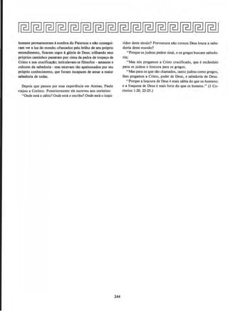 homens permaneceram asombra do Paternon e nlo consegui-
ram ver a luz do mundo; ofuscados pelo brilho de seu pr6prio
entendimento, ficaram cegos agloria de Deus; trilhando seus
pr6prios caminhos passaram por cima da pedra de tro~o de
Cristo e sua crucitica~llo; intitulavam-se ftl6sofos - amantes e
cultores da sabedoria - mas estavam tlo apaixonados por seu
proprio conhecimento, que foram incapazes de amar a maior
sabedoria de todas.
Depois que passou por essa experiencia em Atenas, Paulo
viajou a Corinto. Posteriormente ele escreveu aos corlntios:
"Onde esta o sabio? Onde estao escriba? Onde esta o inQIi-
244
ridor deste seculo? Porventura nllo tornou Deus louca a sabe-
doria deste mundo?
"Porque os judeus pedem sinal, e os gregos buscam sabedo-
ria;
"Mas n6s pregamos a Cristo crucificado, que eescAndalo
para os judeus e loucura para os gregos.
"Mas para os que sAo chamados, tanto judeus como gregos,
lhes pregamos a Cristo, poder de Deus, e sabedoria de Deus.
..Porque a loucura de Deus emais sabia do que OS homens;
e a fraqueza de Deus emai~ forte do que OS homens." (1 Co-
rintios 1:20, 22-25.)
 