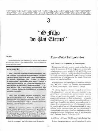 3
"® jfíiiJo
bo ,Jlaí <!etttno"
TEMA:
É muito importante que saibamos que Jesus Cristo é o Filho
literal do Pai Eterno e que tinha de vencer as provações e vicis­
situdes da vida mortal.
INTRODUÇÃO .
Jesus é Jeová. Elefoi o Deus do Velho· Testamento. Nas­
ceu como um filho espiritu�l na preexistência, o primeiro
qúe assim nasceu; Cresceuem graÇa epodernaquele_ estágio
·até se tornar "semelhante q Deus. ,·(Abraão 3:24,JApoiou
a vontade..do Paie d�fendeu seuplano. Era, � é·o Verbo, o
Mensagt:iro·aa Salvação, que.estava com Deus qnt�s dese­
rem lançados osfundamentos deste r:nundo (João 1:1, 14;
D&C 93:7-9}, e quefoi preordenado naquela ocasitio para .
ser.
.
o Cordeiro, o grande e último sacrifício, o Rede/itor e .
Salvador dos homens.
Jeoyá, 'Jesus, o Cordeiro designado para obrar· a expia-
. ção·desde antes:da.fúnda�ão do �undo, nasceu na cc:rn�.
Desceu de Sf!U tronopara viverentre oshomens. E asua .vi­
da entre estes começou num estábulo,·numá obscura vilada
Palestina, cerca de dois mil anos atrás.
7 .
·· A história do naseime1tto de Cristo edesuajuventude in­
clui·· re.ferências de muitos ·acontecimentos. As passagens
quese encont�am na designação deleitura aseguire no �a­
teria/ da lição lhe .possibilitarão apro.fundar-se na filiação
divina de Cristo e em seus primeiros anos de viqa.
Antes de prosseguir, leia todas as escrituras do ·quadro.
2 1
�omentáríos Jtnterpretatíbos
(3-1) Lucas 2:1-20. Um Decreto de César Augusto
Roma dominava a maior parte do mundo mediterrâneo por
ocasião do nascimento de Cristo. Augusto era um imperador
enérgico e capaz, e em seu reinado (3 1 A.C. a 14 A.D.), procu­
rou estabelecer uma certa tradição de ordem e honestidade na
burocracia romana, reorganizando os governos provinciais e
executando uma reforma financeira. Seu reinado foi marcado
por um alto grau de legalidade.
Augusto ordenou uma taxação geral no Império Romano no
ano I A.C. Essa "taxação" foi realmente um recenseamento
de pessoas, como explica o Élder James E. Talmage:
"A cobrança à qual nos referimos aqui, pode ser compreen­
dida adequadamente como um alistamento ou registro, que
garantiria um recenseamento dos súditos romanos, e serviria
de base para que fossem determinados os impostos a serem pa­
gos pelos diferentes povos. Este recenseamento é o segundo
dos três alistamentos gerais registrados pelos historiadores,�os
quais foram efetuados a intervalos de, aproximadamente, vin­
te anos. Se o recenseamento tivesse sido feito segundo o méto­
do romano, cada pessoa teria sido alistada na cidade de sua re­
sidência;. porém, o costume judtu, que era respeitado pela lei
romana, exigia que o registro fosse feito nas cidades considera­
das pelas .respectivas famílias como berço de seus antepassa­
dos." (Talmage, Jesus, o Cristo, pp: 89-90.)
(3-2) .Mateus 1-17; Lucas 3:23-28. Jesus Era de Estirpe Real·
Existem duas genealogias nos quatro Evangelhos. O registro
 