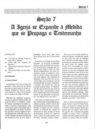 ~~ao 1
~ ltgttja ge (fxpanbe a~biba
que ge lltopaga o tfCegttmunUo
CAPiTULOS:
29. "V6s Sois as Minhas Testemu-
nhas, Diz o Senhor."
30. "Deus Nllo Faz Acepcllo de
Pessoas."
31. "Este ePara mim Urn Vaso Es-
colhido."
32. "Eu te Pus Para Luz dos Gen-
tios."
PANORAMA
0 Cen6rio Politico
0 cristianismo teve inlcio nos dias dos
ap6stolos, numa epoca em que Roma
governava a maior parte do mundo co-
nhecido. fundada em 753 A.C., a cida-
de de Roma foi o centro de urn imperio
que se espalhou em todas as direcoes.
Diferente das republicas modernas,
em que urn governo federal preside urn
grupo de estados ou condados, o impe-
rio romano constituia-se de cidades, es-
tados e territories independentes, cada
urn dos quajs sujeito aautoridade supre-
ma do imperador e do senado. Na ~poca
dos apostolos, extensas regioes do siste-
ma imperial eram conhecidas como pro-
vincias. Podemos encontrar exemplos de
tais divisaes no livro de Atos, como a
Macedonia (Atos 16:9), Asia (Atos
20:4), Bitinia (Atos 16:7) e Cilkia (Atos
6:9.)
0 governo era formado de dois tipos
principais. As provincias consideradas
pacificas, eram governadas por procon-
sules especialmente designados por Ro-
ma, os quais tinham o poder de tomar
decisoes independentes, mas eram res-
ponsaveis perante os poderosos mem-
bros do senado romano. Esses procon-
sules eram algumas vezes chamados de
deputados. (Yer Atos 18:7-12.) As pro-
vincias tidas como turbulentas eram de
responsabilidade do proprio imperador,
e mantidas sob controle por meio de
constante guarda mmtar. A Palestina,
uma das mais inconstantes que havia na
l:poca de Jesus e seus ap6stolos, estava
sob a imediata supervisllo do imperador,
atraves de urn governador ou procura-
dor. (Ver Mateus 27:2 e Atos 24: 1.)
Alem disso, os judeus tinham um rei
que, embora fos'se de descendencia par-
cialmente judaica, tambem reinava pelo
beneplacido dos governadores romanos.
Herodes, o Grande, que era o monarca
reinante na Palestina por ocasiao do
nascimemo de Jesus, possuia os titulos
de procuractor, tetrarca e rei. Ap6s sua
morte, o reino dos judeus passou a seus
Ires 11lhos, Arquelau, Antipas e Filipe.
247
Esses, por sua vez, foram seguidos no
poder por Agripa I, sucedido por Agripa
II, que reinou por mais de cinqUema
anos. Durante o reinado deste, um dos
governadores romanos era Felix, diante
de quem Paulo foi julgado. (Atos
23:24.) Felix foi sucedido por Festo,
atraves de quem Paulo apelou a Cesar,
quando viu que na:o conseguiria obter
justi~a na Palestina. (Atos 25:8-13). Du-
rante a epoca em que o ap6stolo esteve
encarcerado, Festo convidou o rei Agri-
pa U para ouvir o caso de Paulo. Embo-
ra compreendesse muito bern a lei judai-
ca. nilo era profundamente comprometi-
do com suas doutrinas religiosas. Ele
cumpriu apenas superficialmente os re-
quisites cerimoniais, mais para agradar
a seus suditos do que por sincera convic-
clio de suas verdades religiosas. Ap6s
ouvir Paulo. ele concluiu que "bern po-
dia soltar-se este homem, se olio houvera
apelado para Cesar". (Atos 26:32.)
Entre os diversos imperadores que rei-
naram durante a epoca do Novo Testa-
mento. encontramos o odiado Nero (54
a 68 D.C.), diame de quem Paulo com-
pareceu para ser julgado. (Atos 27:24.)
No ano 64 D.C., irrompeu urn grande
incendio em Roma. Nero, o principal
suspeito de have-lo ateado, acusou aber-
tamente os cristilos desse ato incendia-
 