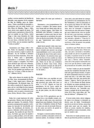 mulher e outros membros da familia em
Betsaida, uma pequena vita as margens
do Mar da Galih~ia, perto de Caper-
naum. Tinha a profissa.o de pescador e,
juntamente com seu irmll.o Andre e os
dois filhos de Zebedeu, Tiago e Jollo,
eram s6cios num negocio de pesca. Foi
Andre quem o apresentou a Jesus de Na·
zare na ocasill.o em que Pedro, Andre
Tiago e Joll.o eram discipulos de Joll.o
Batista. Ao encomrar-se pela primeira
vez com Jesus, o Salvador deu-lhe o no-
me de Cefas, que em aramaico significa
"rocha ou pedra".
Junramente com Tiago, Joll.o e An-
dre, Pedro foi desafiado a abandonar
seus bens terrenos e seguir os passos do
Salvador. Ao ser formado o primeiro
Qu6rum dos Doze Ap6stolos, Jesus cha-
mou a Pedro para o aJ1ostolado.
ordenando-o e enviando-o junto com
Andre a pregar o evangelho. Foi Pedro
quem declarou que Jesus era o Messias,
1epois que muitos de seus discipulos
haviam rejeitado o sermao do Pll.o da
Vida. Foi ele tambem que testificou que
Jesus era "o Cristo, o Filho de Deus vi-
vo". (Mateus 16:16.}
Nll.o multo depois do sermll.o do Pll.o
da Vida, Jesus, acompanhado de Pedro,
Tiago e Jol!o, seguiu para o Monte da
Transfigura.;llo. De discipulo leigo, Pe--
dro subiu a escada da fe, degrau por de-
grau, ate ter o privilegio de estar naquela
montanha e receber revela.;io dos seres
celestiais, entre os quais se encontravam
Jesus, Eloim, Moises e Elias, o profeta.
Pedro foi o mais' impetuoso de todos
os apostolos. Muitas vezes ele parece ter
agido por impulso. No cenaculo, Pedro
protestou energicamente quando a orde-
nanca do lava-pes foi introduzida por
Jesus. No Getsi!mani, ele dormiu, en-
quanta o Salvador sofria a mais profun-
da agonia. Na ocasiAo em que Jesus foi
preso, foi Pedro que sacou da espada e
cortou a orelha de Mateo, servo do sumo
sacerdote. Nll.o se passou muito tempo e
Pedro negou tres vezes que conhecia o
Salvador.
Entretanto, o seu arrependimento foi
sincero e completo. Ele sempre encon-
trou for~as dati por diante para na.o re-
petir o mesmo engano. Que Pedro foi
perdoado pelo Salvador e recebeu sua
aprov~llo e evidente pelo fato de Jesus
haver apareddo ao presidente dos ap6s-
tolos no dia da ressurrei~ao e the ordena-
do que ''apascentasse suas ovelhas".
(Joll.o 21:16.)
Apos haver passado todas essas expe-
riencias com Jesus. Pedro foi cuidadosa-
mente treinado para assumir sua antiga
responsabilidade e servir como presiden-
te da igreja de Jesus Cristo ap6s a ascen-
sao do Senhor. Os primeiros doze capi-
tulos do livro de Atos contem um relato
de sua fidelidade diante da grande oposi-
~llo. Pedro foi de fato urn verdadeiro
profeta do Senhor Jesus Cristo. (Para
ter urn excelente exemplo da vida de Pe-
dro, ver o Apendice "D", no final doli-
vro de licOes.)
PAULO
E diflcil dizer com exatidll.o em que
data nasceu o ap6stolo Paulo, embora
seja provavel que tenha sido entre os
anos 1 e 6 D.C. Quanto ao local de
nascimento, foi em Tarso, capital da
provincia romana da Cilicia, onde nas-
ceu de pais judeus, da tribo de Benja-
mim.
Em Atos 22:28, aprendemos que ele
nasceu Jivre, e era cidadlo romano, em-
bora nao se saiba como seus ancestrais
adquiriram essa cidadania. Durante toda
sua vida. acidadania romana de Paulo
foi tanto urn meio de prote~ll.o fisica pa-
ra ele como urn motivo de grande in-
fluencia entre os gentios.
Se seguiu o costume judaico da epoca,
deve ter recebido a educa.;ao comum aos
meninos judeus. Ao alcan~ar a idade de
254
cinco anos, seus pais devem ter come~a·
do a instrui-lo nos ensinamentos do Ve-
lho Testamento, e deve ter decorado to-
do ou partes dos Salmos 63 a 68 (o She-
rna e Helle!.} Quando estava com seis
anos, deve ter comecado a freqUentar
uma escola em uma sala anexa asinago-
ga; com a idade de dez, deve ter esmda·
do a lei oral, e aos treze anos, confirma-
do como urn "filho do mandamento" (o
bar mitzvah) e deixado a "Casa do Li-
vro'', onde se esforc;ou para aprender as
e.scrituras, a fim de assumir sua posi~ao
entre OS homens jUdeUS.
Acredita-se que Paulo deve ter vivido
em Tarso ate os quinze anos. Nessa oc-a-
siao, seus pais o enviaram a Jerusalem,
para estudar aos pes de um grande mes-.
tre judeu, se quisesse tornar-se urn rabi-
no. Sabemos que ele estudou em Jerusa-
lem com o famoso rabino Gamaliel.
(Atos 22:3.) Seu proprio testemunho nos
leva a crer que ele passou a maior parte
da juventude em Jerusalem. (Atos 26:4.)
"A frase 'criado aos pes de Gamaliel'
nos da uma verdadeira descriclo do m~
todo pelo qual (Paulo) estudou. 0 gran-
de mestre (Gamaliel) sentava-se num es-
trado mais alto, e ao redor dele, senta-
dos no chilo a seus pes, seus atentos dis-
cipulos." (Sperry, Pau'/s Life and Let-
ters, p. 7.} Os estudos de Paulo devem
ter incluido urn exame profunda de to-
das as facetas da lei mosaica. Como ele
mesmo informou, era " instruido con-
forme a verdade da lei de nossos pais".
(Atos 22:3.) Era, como disse, urn "hc-
breu de hebreus". (Filipenses 3:5.)
0 jovem judeu tinha o dever religiose
de casar-se ao alcancar os dezesseis ou
dezoito anos de idade. Considerando
que ele era urn devoto fariseu, temos boa
razao para supor que era casado. Se
Paulo se tornou membro do sinedrio,
para qualificar-se para tal posi.;ao, tinha
que ser casado e pai.
Paulo deve ter estado presente na oca-
siao em que Estevao proferiu o poderoso
 