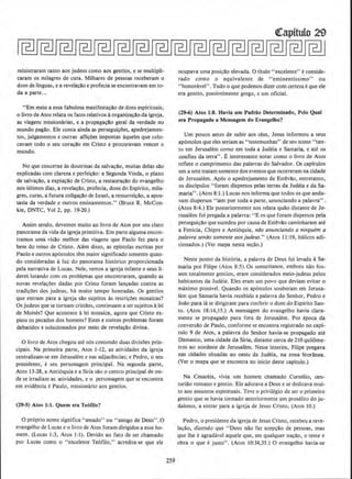 ministraram tanto aos judeus como aos gentios, e se multipli-
caram os milagres de cura. Milhares de pessoas receberam o
dom de linguas, e a revelacao e profecia se encontravam em to-
da a parte...
"Em meio a essa fabulosa manifestacAo de dons espirhuais,
0 livro de Atos relata OS fatos relativos aorganizacAo da igreja,
as viagens missionarias, e a propagac~o geral da verdade no
mundo pagao. Ele coma ainda as perseguicOes, apedrejamen-
tos, julgamentos e outras aflicoes impostas aqueles que colo-
cavam todo o seu corac!lo em Cristo e procuravam veneer o
mundo.
No que concerne as doutrinas da salvacao, muitas delas sAo
explicadas com clareza e perfeicllo: a Segunda Vinda, o plano
de salvacao, a expiacAo de Cristo, a restauracao do evangelho
nos ultimos dias, a revelacao, profecia, dons do Espirito, mila-
gres, curas, a futura coligacao de Israel, a ressurreicAo, a apos-
tasia da verdade e outros ensinamentos." (Bruce R. McCon-
kie, DNTC, Vol 2, pp. J9-20.)
Assim sendo, devemos muito ao livro de Atos por seu claro
panorama da vida da igrejaprimitiva. Em parte algumaencon-
tramos uma visao melhor das viagens que Paulo fez para o
bern do reino de Cristo. Alem disso, as epistolas escritas por
Paulo e outros ap6stolos t~m maior significado somente quan-
do consideradas a luz do panorama hist6rico proporcionada
pela narrativa de Lucas. Nele, vemos a igreja infante e seus 11-
deres lutando com os probh;mas que encontraram, quando as
novas revelacoes da~as por Cristo foram lancadas contra as
tradi~oes dos judeus, ha muito tempo honradas. Os gentios
que entram para a igreja sao sujeitos as restricoes mosaicas?
Os judeus que se tornam cristaos, continuam a ser sujeitos alei
de Moises? Que acontece alei mosaica, agora que Cristo ex-
piou os pecados dos homens? Estes e outros problemas foram
debatidos e soludonados por meio de revelacao divina.
0 livro de Atos chegou ate nos contendo duas divisOes pnn-
cipais. Na primeira parte, Atos 1-12, as atividades da igreja
centralizam-se em Jerusalem e nas adjacencias; e Pedro, o seu
presidente, e seu personagem principal. Na segunda parte,
Atos I3-28, a Anti6quia e a Siria sao o centro principal de on-
de se irradiam as atividades, e o personagem que se encontra
em evidencia ePaulo, missionario aos gentios.
(29·5) Atos 1:1. Quem era Teofllo?
0 proprio nome significa "amado" ou "amigo de Deus'' .0
evangelho de Lucas eo livro de Atos foram dirigjdos a esse ho-
mem. (Lucas I:3, Atos 1:1). Oevido ao fato de ser chamado
por Lucas como o ".excelente Te6filo," acredita-se que ele
259
ocupava uma posicAo elevada. 0 titulo "excelente" e conside-
rado como o equivalente de "eminentissimo'' ou
"honorlwel". Tudo o que podemos dizer com certezaeque ele
era gentio, possivelmente grego, e urn oficial.
(29-6) Atos 1:8. Havia urn Padrlio Determinado, Pelo Qual
era Propagada a Mensagem do Evangelho?
Urn pouco antes de subir aos ceus, Jesus lnformou a seus
ap6stolos queeles seriam as "testemunhas" de seu nome "tan-
to em Jerusal~m como em toda a ]udeia e Samaria, e ate os
confins da terra". E interessante ootar como o livro de Atos
retlete o cumprimento das palavras do Salvador. Os capitulos
urn a sete tratam somente dos eventos que ocorreram na cidade
de Jerusalem. Ap6s o apedrejamento de Estevao, entretanto,
os disclpulos "foram dispersos pelas terras da Judeia e da Sa-
~aria' ' . (Atos 8:1.) Lucas nos informa que todos os que anda-
vam dispersos "iam por toda a parte, anunciando a palavra".
(Atos 8:4.) Ele posteriormente nos relata qullo distante de Je-
rusalem foi pregada a palavra: "E os que foram dispersos pela
persegui~ao que sucedeu por causa de Estevllo caminharam ate
a Fenicia, Chipre e Anti6quia, niJo anunciando a ninguem a
palavra seniio somente aos judeus." (Atos II :19, italicos acti-
cionados.) (Ver mapa nesta seca.o.)
Neste ponto da hist6ria, a palavra de Deus foi levada aSa-
maria por Filipe (Atos 8;5), Os sarnaritanos, embora niio fos-
sem totalmente gentios, eram considerados meio-judeus pelos
habitantes da Judeia. Eles eram urn povo que deviam evitar o
maximo possivel. Quando OS ap6stolos souberam em Jerusa-
lem que Samaria havia recebido a palavra do Senhor, Pedro e
Joao para Ia se dirigiram para conferiro dom do Espirito San-
to. (Atos 18:14,15.) A mensagem do evangelho havia clara-
mente se propagado para fora de Jerusalem. Por epoca da
conversao de Paulo, conforme se encontra registrado no capi-
tulo 9 de Atos, a palavra do Senhor havia-se propagado ate
Damasco, uma cidade da Siria, distante cerca de 210 quilome-
tros ao nordeste de Jerusalem. Nesse interim, Filipe pregava
nas cidades situadas ao oeste: da Judeia, na zona litorlinea_
(Ver o mapa que se encontra no inicio deste capitulo.)
Na Cesareia, vivia urn Jlomem chamado Cornelio, cen-
turiao romano e gentio. Ele adora'a a Deus e se dedicava mui-
to aos assuntos espirituais. Teve o privilegio de ser o primeiro
gentio que se havia tornado anteriormente urn proselito do ju-
daismo, a entrar para a igreja de Jesus Cristo. (A1os 10.)
Pedro, o presidente da igreja de Jesus Cristo, recebeu a reve-
lacao, dizendo que " Deus nao fa.z acepcao de pessoas, mas
que thee agradavel aquele que, em qualquer nacao, 0 teme e
obra o que e justo". (Atos 10:34,35.) 0 evangelho havia-se
 