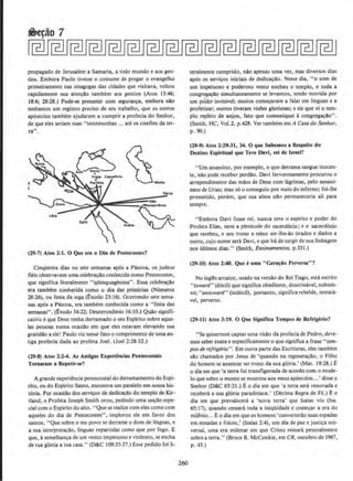 propagado de Jerusalem a Samaria, a todo mundo e aos gen-
tios. Embora Paulo tivesse o costume de pregar o evangelho
primeirameme nas sinagogas das cidades que visitava, voltou
rapidamente sua aten~Ao tambem aos gentios (Atos 13:46;
18:6; 28:28.) Pode-se presumir com seguran~a, embora nilo
tenhamos urn registro preciso de seu trabalho, que os outros
ap6stolos tambem ajudaram a cumprir a profecia do Senhor,
de que eles seriam suas ''testemunhas ... ate os confins dater·
ra".
(29-7) Atos 2.:1. 0 Que era o Dla de PentKostes?
CinqOenta dias ou sete semanas ap6s a Pilscoa, os judeus
fieis observavam uma celebra~Ao conhecidacomo Pentecostes,
que significa literalmente "qUinquagesima". Essa celebra~ilo
era tambem conhecida como o dia das primicias (Numeros
28:26), ou resta da sega (t:xodo 23:16). Ocorrendo sete sema-
nas ap6s a Pascoa, era tambem conhecida como a "festa das
semanas'' . (£xodo 34:22; Deuteron8mio 16:10.) Qua.o signifi-
cative eque Deus tenha derramado o seu Espirito sobre aque-
las pessoas numa ocasla.o em que eles estavam elevando su.a
gratidlo a ele! Paulo viu nesse fato o curnprimento de umaan-
tiga profecia dada ao profeta Joel. (Joel 2:28-32.)
(29-8) Atos l:l-4. As Antlgas Experienclas Pentecostais
Tomaram a Repetir•se?
A grande experi~ncia pentecostal do derramamento do Espi-
rito, ou do Espirito Santo, encontra um paralelo em nossa his-
t6ria. Por ocasiilo dos scrvi~os de dedka~llo do templo de Kir-
tland, o Profeta Joseph Smith orou, pedindo uma un~Ao espe-
cial como Espirito do alto. •'Que se realize com eles como com
aqueles do dia de Pentecostes", implorou eJe em favor dos
santos, "Que sobre o teu povo se derrame o dom de linguas, e
a sua interpretaca.o, linguas repartidas como que por fogo. E
que, Asemelhan~a de urn vento impetuoso e violento, se encha
de tua gl6ria a tua casa." (D&C 109:35-37.) Esse pedido foi li-
260
teralmente cumprido, nlo apenas uma vez, mas diversos dias
ap6s os servi~os iniciais de dedica~Ao. Nesse dia, "o som de
urn impetuoso e poderoso vento encheu o templo, e toda a
congrega~Ao simultaneamente se levantou, sendo movida por
urn poder invislvel; muitos com~ram a falar em linguas e a
profetizar; outros tiveram visOes gloriosas; e eis que vi o tem-
ple repleto de anjos, fato que comuniquei acongrega~ao".
(Smith, HC, Vol.2, p.428. Ver tambem em A Casado Senhor,
p. 90.)
(29-9) Atos 2:29-31, 34. 0 que Sabemos a RespeUo do
Oestlno Esplrltual que Ten Davl, rei de Israel?
"Urn assassino, por exemplo, o que derrama sangue inocen-
te, nlo pode receber perdlo. Davi fervorosamente procurou o
arrependimento das maos de Deus com lagrimas, pelo assassi-
nate de Urias; mas so o conseguiu por mejo do inferno; foi-lhe
prometido, porem, que sua alma nao permaneceria ali para
sempre.
"Embora Davi fosse rei, nunca teve o espitito e poder do
Profeta Elias, nem a plenitude do sacerd6cio; e o sacerd6cio
que recebeu, e seu trono e reino ser-lhe-ao tirados e dados a
outro, cujo nome sera Davi, e que hade surgir de sua linhagem
nos 61timos dias." (Smith, Ensinamentos, p.331.)
(29·10) Atos 2:40. Que t uma "Gera~io Perversa"?
No ingles arcaico, usado na versao do Rei Tiago, esta escrito
''toward" (d6cil) que significa obediente, doutrinavel, submis-
so: "untoward'' (ind6cil), portanto, signi!ica rebelde, intrata-
vel, perverso.
(29·11) Atos 3:19. 0 Que Signifies Tempos de Refrigerio?
"Se quisermo~ captar uma visa.o da profeciade Pedro, deve-
mos saber exata e especificamente o que significa a frase "tem-
pos de refrigerio". Em outra parte das Escrituras, eles tambern
sao chamados par Jesus de 'quando na regenera~ao, o Filho
do homem se assentar no trono da sua gloria! (Mat. 19:28.) E
o dia em que 'a terra foi transriguradade acordo com o mode-
to que sobre o monte se mostrou aos meus ap6stolos...' disse o
Senhor (D&C 63:21.) Eo dia em que 'a terra sera renovada e
recebera a sua gloria paradisiaca.' {Decima Regra de Fe.) E o
dia em que prevalecerli a 'nova terra' que Isaias viu (lsa.
65: 17), quando cessara toda a iniqOidade e come~ar a era do
mil~nio... Eo dia em que os homens 'converterao suas espadas
em enxadas e foices,' (Isaias 2:4), urn dia de paz e justi~a uni-
versal, uma era milenar em que Cristo reinara pessoalmente
sobrea terra." (Bruce R. McConkie, em CR, outubro de 1967,
p. 43.)
 