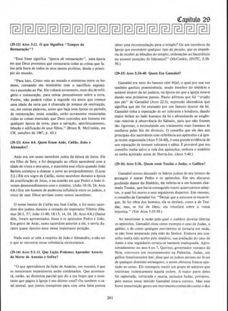 (29-ll) Atos 3:21. 0 que Signifies "Tempos da
Restaura~iio
11
?
"Essa frase sigrufica "epoca de restaurarao'', uma epoca
em que Deus prometeu que restauraria todas as coisas que fa-
lou pela boca de todos os seus santos profetas1
desde o princi-
pio do mundo.
"Para isso1 Cristo veio ao mundo e ministrou entre os ho-
mensl coroando seu ministerio com o sacriflcio expiat6-
rio e ascensao ao Pai. Elevoltani novamentel num dia de refri-
gerio e restauracao, para reinar pessoalmente sobre a terra.
Porem1
nao podera voltar a segunda vez antes que comece
uma idade da terra que e chamada de tempos de restituiri!o,
OU1
em outras palavras, antes que haja uma epoca ou periodo.
de restauracao; nessa ocasid01 serao novamente restauradas
~odas as coisas essenciais que Deus concedeu aos homens em
qualquer epoca da terra, para a salvacaol aperfeicoamento,
bencilo e edificacao de seus filhos." (Bruce R. McConkie, em
CR, outubro de 19671 p. 43.)
(29·13) Atos 4:6. Quem Eram An{ls, Caif{ls, Joio e
Alexandre?
Anas era urn sumo sacerdote judeu da epoca de Jesus. Ele
era filho de Sete, e foi designado ao oficio sacerdotal com a
idade de trintae sete anos, e mantinha esse oficio quando Joilo
Batista come9ou a chamar o povo ao arrependimento. (Lucas
3:2.) Ele era sogro de Caifas, sumo sacerdote durante a epoca
da crucificacao de Jesus, e na ocasillo em que Pedro e Joao ti-
veram desentendimentos como sinedrio. (Joao 18:18, 24; Atos
4:6.) Era urn homem de poderosa influencia entre os judeus1 e
cinco de seus filhos serviam como sumos sacerdotes.
0 nome inteiro de Caifas era Jose Caifas, e foi sumo sacer-
dote dos judeus durante o reinado do imperador Tiberio (Ma-
teus 26:3, 37; Joi!o 11:49; 18:13, 14, 241 28; Atos 4:6.) Diante
dele, foram apresentados Jesus e os ap6stolos Pedro e Joao.
Era genro de Anas. sumo sacerdote anterior a ele, e serviu du-
rante quase dezoito anos nessa importante posi~ao.
Nada mais se sabe a respeito de JoAo e Alexandre, a nao ser
o que se encontra nessa referenda escrituristica.
(29-14) Atos 5:1-11. Que Li~iio Podemos Aprender Atravcs
da Morte de Ananias e Safira?
"0 que aprendemos da li~ilo de Ananlas, em resumo, eque
os mentirosos impenitentes serao condenados. Que acontece-
ra, entilo, ao dizimista parcial que diz a seu bispo que o mon-
tante que pagou algreja e seu dizimo total? Ou tambem o ca-
sal imoral, que juntos conspiram para com uma falsa pureza
261
QCapttulo 29
obter uma recomendacilo para o templo? Ou aos membros da
lgreja que escondem qualquer tipo de pecado. que os impedi-
ria de receber as bencaos do templo, ordenacoes ao Sacerdocio
ou assumir posi~oes de lideranca?" (McConkie, DNTC, 2:58-
59.)
(29-15) Atos 5:34-40. Quem Era Gamaliel?
Gamaliel era neto do famoso rabi Hilel, o qual por sua vez
tambem ganhou preeminencia, sendo membro do sinedrio e
nmavel doutor da lei judaica, na epoca em que a igreja estava
dando seus primeiros passos. Paulo afirmou que foi "criado
aos pes" de Gamaliel (Atos 22:3), expressao idiomfltica que
signifies que ele foi ensinado por urn famoso doutor da lei,
Gamaliel tinha a reputacilo de ser tolerante e bondoso, dando
maior enfase ao lado humano da lei e abrandando as exigen-
cias relativas a observllncia do Sabado, para que nao fossem
tao rigorosas, e estimulando urn tratamento mals humano as
mulheres pelas leis do div6rcio. 0 conselho que ele deu aos
prindpais dos sacerdotes com referenda aos ap6stolos e aigre·
ja recem-organizada (Atos 5:34-40), euma grande evidencia de
sua reputa~ao de homem tolerante e sabio. Eprovavel que seu
conselho tenha salvo a vida dos apostolos, embora o sinedrio
os tenha ac;oitado antes de liberta-los. (Atos 5:40.)
(29-16) Atos 5:36. Quem eram Teudas e Judas, o Gallleu?
Gamaliel tentou dissuadir os lideres judeus de seu intento de
perseguir e matar Pedro e os apostolos. Em seu discurso
proferido diante do Sinedrio, ele referiu-se a urn homem cha-
mado Teudas, que havia conseguido reunir quatrocentos adep-
tos, o qual foi mono e seus seguidores disperses. Em resume,
o conselho de Gamaliel foi: "Deixai que a natureza se encarre-
gue. Se for obra dos homens, ela se desfara1 como a de Teu-
das, mas, se for de Deus, ela triunfara sobre a vossa
injustica." (Ver Atos 5:35-39.)
Ao mcncionar a razao pela qual o sinedrio deveria libenar
os apostolos, Gamaliel citou como exemplo o caso de Judas, o
galileu, e de como qualquer mov1mento se tornaria em nada,
se nao fosse amparado pela mao do Senhor. Embora seu con-
selho tenha sido aceito pelo sinedrio, sua avaliacao do caso de
Judas e seus seguidores tornou-se bastante inadequada. Apro-
ximadamente no ano 6 ou 7, Quirino, governador romano da
Siria, convocou urn recenseamento na Palestina. Judas, urn
galileu fanaticamente leal. disse que os judeus deviam ser livres
de qualquer domlnio estrangeiro1 e assim ofereceu franca opo-
sicilo ao censo. Ele conseguiu reunir urn grupo de adeptos que
resistiram violemamente aquela ordem. A maior parte deles
foi capturada, torturada e mona, inclusive Judas; portanto,
pelo menos nesse sentido Gamaliel estava correto. Mas essa
breve ressurreicao gerou urn movimento conhccido como o dos
 