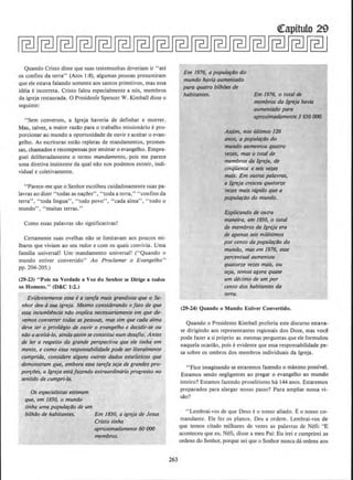 Quando Cristo disse que suas testemunhas deveriam ir "ate
os confins da terra" (Atos 1:8), algumas,pessoas presumiram
que e1e estava falando somente aos santos primitivos, mas essa
ideia e incorreta. Cristo falou especialmente a nos, membros
da igreja restaurada. 0 Presidenie Spencer W. Kimball disse o
seguinte:
"Sem cooversos, a Igreja haveria de definhar e morrer.
Mas, talvez, a maior razao para o trabalho missionario e pro-
porcionar ao mundo a oportunidade de ouvir e aceitar o evan-
gelho. As escrituras·estao repletas de mandamentos, promes-
sas, chamados e recompensas por ensinar o evangelho. Empre-
guei deliberadamente o termo mandamento,. pois me parece
uma diretiva insistente da qual nao nos podemos eximir, indi-
vidual e coletivamente.
"Parece-me que o Senhorescolheu cuidadosamente suas pa-
lavras ao dizer "todas as nacoes", "toda a terra," "confins da
terra", "toda lingua", "todo povo", "cada alma", "todo o
mundo", "muitas terras."
Como essas palavras sao significativas!
Certamente suas ovelhas nao se limitavam aos poucos mi-
lhares que viviam ao seu redor e com os quais convivia. Uma
familia universal! Urn· mandamento universal! ("Quando o
mundo estiver convertido" Ao Proclamar o Evangelho"
pp. 204-205.)
(29-23) "Pois na Verdade a Voz do Senhor se Dirige a todos
os Homens." <D&C 1:2.)
Evidentemente essa ea tare/a mais grandiosa ~ue o Se-
nhor deu asua igreja. Mesmo considerando oJato de que
es.sa incumWncia niio implica necessariamente em que de-
vemos converter todas as pessoas, mas sim que cada alma
deve ter o privitegio de ouvir o evangelho e decidir-se ou
niJo a aceita-lo, aindaas.sim se constitui num desajio. Antes
de ler a respeito da grande perspectiva que ele tinha em
mente, e como es.sa responsabilidade pode ser litera/mente
cumprida, considere alguns outros dodos estatisticos que
demonstram que~ embora essa tarefa seja de grandes pro-
por~iJes, a lgreja estafazendo extraordinario progresso no
senti~o de .cumpri-la.
Os especialis/as·estimam
que, em 1850, o mundo
tinha uma popula~iJo de um
bilhao de habitantes. Em 1850, a igreja de Jesus
Cristo tinha
aproximadamente 60 ()()()
membros.
263
Em 1976, a popula~i1o do
mundo havia aurilentado
para quatro bilhlJes de
habitantes. Em 1976, o total de
membros da /greja havia
aumentado para
aproximadamente 3 650 {)()().
Assim, nos u/timos 126
anos, a popular4o do
mundo aumentou quatro
vezes, mas o total de
membros da lgreja, de
cinqiienta e seis vezes
mais. Em outras pa/avras,
a /greja cresceu quatorze
vetes mais rtrpido que a
popula~tJo. do mundo.
Explicando de outra
maneira, em 1850, o total
de membros da lgreja era
de apenas seis milesimos
por cento da popula~ilo do
mundo, mas em 1976, esse
percentual aumentou
quato14e vez;es mais, ou
seja, temos agora quase
um decimo de um por
cento dos habitantes da
terra.
(29-24) Quando o Mundo Estiver Convertido.
Quando o Presidente Kimball proferiu este discurso estava-
se dirigindo aos representantes regionais dos Doze, mas voc~
pode fazer a si proprio as mesmas perguntas que ele formulou
naquela ocasiao, pois e evidente que essa responsabilidade pe-
sa sobre os ombros dos membros individuais da lgreja.
"Fico imaginando se estaremos fazendo o maximo possivel.
Estamos sendo negligentes ao pregar o evangelho ao mundo
inteiro? Estamos fazendo proselitismo ha 144 anos. Estaremos
preparados para alargar nosso passo? Para amplia~ nossa vi-
sao?
"Lembrai-vos de que Deus e o nosso aliado. Eo nosso co-
mandante. Ele fez os pianos. Deu a ordem. Lembrai-vos de
que temos citado rnilhares de vezes as palavras de Nefi: "E
aconteceu que eu, Nefi, disse a meu Pai: Eu irei e cumprirei as
ordens do Senhor, porque sei que o Senhor nunca da ordens aos
 