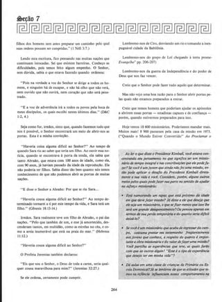 filhos dos homens sem antes preparar urn caminho pelo qual
suas ordens possam ser cumpridas." (I Nefi 3:7.)
Lendo esta escritura, fico pensando nas muitas na~,:oes que
continuam intocadas. Sei que existem barreiras. Conhe~o as
dificuldades, pois temos feito algum empenho. 0 Senhor,
sem duvida, sabia o que estava fazendo quando ordenou:
'•Pois na verdade a voz do Senhor se dirige a todos os ho-
mens, e ninguem hade escapar, e nllo ha olho que nllo vera,
nem ouvido que nllo ouvira, nem cora~a:o que nllo sera pene-
trado.
"E a voz de advertencia ira a todos os povos pela boca de
meus discipulos, os quais escolhi nestes ultimos dias." (D&C
1:2, 4.)
Seja como for, irmllos, sinto que, quando fazemos tudo que
nos e possivel, o Senhor encontrara urn meio de abrir-nos as
portas. Esta ea rninha convic~a:o.
"Haveria coisa alguma diflcil ao Senhor?" Ao tempo de
quando Sara riu ao saber que teria um filho. Ao ouvir essa no-
ticia. quando se encontrava a porta da tenda, ela sabia que
tanto Abraa:o, que estava com 100 anos de idade, cumo ela,
com 90 anos, ja haviam passado Cia idade da reprodu~a:o. Eta
nllo poderia ter ftlhos. Sabia disso tllo bern quanto nos temos
conhecimento de que na:o podemos abrir as portas de muitas
nacOes.
"E disse o Senhor a Abrallo: Por que se riu Sara...
"Haveria cousa algUma diflcil ao Senhor?" Ao tempo de-
terrninado tornarei a ti por este tempo da vida, e Sara tera urn
filho." (Genesis 18:13-14.)
lrmllos. Sara realmente teve urn filho de Abrallo, o pai das
nacees. ''Pelo que tambem de urn, e esse ja amortecido, des-
cenderarn tantos, em multidllo, como as estrelas no ceu, e co-
mo a areia inumeravel que esta na praia do mar.'' (Hebreus
11 :12.)
' 'Haveria cousa alguma dificil ao Senhor?"
0 Profeta Jeremias tambem declarou:
"Eis que sou o Senhor, o Deus de toda a carne, seria qual-
quer cousa maravilhosa para mim?" (Jeremias 32:27.)
Se ele ordena, certamente pode cumprir.
264
Lembremo-nos de Ciro, desviando urn rio e tomando a inex-
pugnavel cidade ·da Babilonia.
Lembremo-nos do grupo de Lei chegando a terra prome-
Evangelho" pp. 206-207)
Lembremo-nos da guerra da lndependencia e do poder de
Deus que nos faz veneer.
Creio que o Senhor pode fazer tudo aquilo que determinar.
Mas nllo vejo uma boa razllo para o Senhor abrir portas pe-
las quais nllo estamos preparados a entrar.
Creio que Iemos homens que poderiam ajudar os apostolos
a abrirem essas portas- estadistas capazes e de confianca-
porem, quando estivermos preparados para isso.
Hoje temos 18 600 missionarios. Poderiarnos mandar mais.
Muitos mais! 8 900 passaram pela casa da missao em 1973.
("Quando o Mundo Estiver Convertido'' Ao Proclamar o
Ao fer o que disse o PresidenteKimball, voc~ estava ron-
centraruio seu pensamento no que signijica serum missio-
ndrio de tempo integral enas contribui~iJes que e/epodefa-
'l.tr? Se voceeumjovem queainda niiofez uma missilo, en-
tao pode <lplicar o des<ifio do Presidente Kimball direta-
mente a sua vida e vod. Considere, porem, alguns outros
meiospelos quais podefozer suo parte no sentido de ajudar
no es/orro missionario:
• Esta namorando um rapaz que esta proximo da idade
em que deve fazer missiio? J6 disse a ele quedeseja que
ele-seja um mission6.,.io, e quesejizermenosque isso/he
sera um grande desllpontamento?Ou pensou apenas em
termosde suaperda tempor6ria e do quanio seria di/fcil
de~lo?
• Se vocl!eum missionorio que ocabo.de regressordo cam-
po. costuma prestarseu testemunho jreqfJememente
aos jovens que conhece, a respeito do quanto eimpor·
tantea obra missionariae do valordejqzerumamissilo?
VOC'2 parti/hq as experi~ncias que /eve, as quais jarao
com que os outros digam! ..Esse eo tipo de experi~ncill·
que desejo ter em minha vida"?
• Do au/QS em uma classe de ciian~as do Primtir{a ou &-
cola Dominica/?Ja se lembrou de queasatiludesque te-
mosna ifl/(illda iriflwnciam nosso comportamento na
 