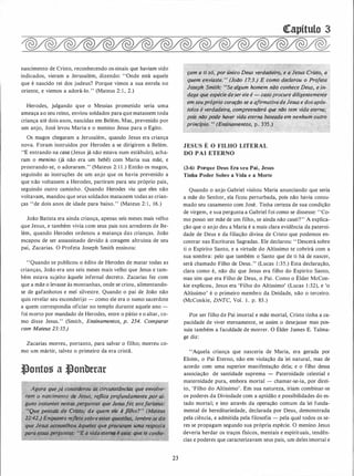 nascimento de Cristo, reconhecendo os-sinais que haviam sido
indicados, vieram a Jerusalém, dizendo: "Onde está aquele
que é nascido rei dos judeus? Porque vimos a sua estrela no
oriente, e viemos a adorá-lo. " (Mateus 2: 1 , 2.)
Herodes, julgando que o Messias prometido seria uma
ameaça ao seu reino, enviou soldados para que matassem toda
criança até dois anos, nascidas em Belém. Mas, prevenido por
um anjo, José levou Maria e o menino Jesus para o Egito.
Os magos chegaram a Jerusalém, quando Jesus era criança
nova. Foram instruídos por Herodes a se dirigirem a Belém.
"E entrando na casa (Jesus já não estava num estábulo), acha­
ram o menino (já não era um bebê) com Maria sua mãe, e
prostrando-se, o adoraram." (Mateus 2: 1 1 .) Então os magos,
seguindo as instruções de um anjo que os havia prevenido a
que não voltassem a Herodes, partiram para seu próprio país,
seguindo outro caminho. Quando Herodes viu que eles não
voltavam, mandou que seus soldados matassem todas as crian­
ças "de dois anos de idade para baixo." (Mateus 2: 1, 16.)
João Batista era ainda criança, apenas seis meses mais velho
que Jesus, e também vivia com seus pais nos arredores de Be­
lém, quando Herodes ordenou a matança das crianças. João
escapou de ser assassinado devido à coragem altruísta de seu
pai, Zacarias. O Profeta Joseph Smith ensinou:
"Quando se publicou o édito de Herodes de matar todas as
crianças, João era uns seis meses mais velho que Jesus e tam­
bém estava sujeito áquele infernal decreto. Zacarias fez com
que a mãe o levasse às montanhas, onde se criou, alimentando­
se de gafanhotos e mel silvestre. Quando o pai de João não
quis revelar seu esconderijo - como ele era o sumo sacerdote
a quem correspondia oficiar no templo durante aquele ano -
foi morto por mandado de Herodes, entre o pátio e o altar, co­
mo disse Jesus." (Smith, Ensinamentos, p. 254. Comparar
com Mateus 23:35.)
Zacarias morreu, portanto, para salvar o filho; morreu co­
mo um mártir, talvez o primeiro da era cristã.
�onto� a �onbtrar
gora quejá considerou as circuns(ânc� que envolve-·.m
um'o nascíme1.1'tq de Jesw, reflita profunaamente .]J()r àl-!
guns instantes nestas fierguntas que :Jesusfez aosfariseus:. • . . • .
i
uQue pensais âe Cristo,� ile quem ·ele é filho?, (Mateus
. 22:42.) E11qfl_anto refletesobreest ões;lembre-se do
que Jesus açonselhou àqueles quê um uma resposta X
. para essasperguntas.: ''E a vidaetem� é esta: .que te eon�e-
•
.
§.
23
�apítulo 3
çam a ti só, por único Deus verdadeiro, e a Jesus Cristo, a
quem enviaste. " (João 17:3.) E como ·declarou o Projeta
Joseph Smith: "Se algum homem não conhece Deus, e in­
.daga que espéciedeserele é - casoprocure diligentemente
em seupróprio coração se a afirmativadeJesus e dos após­
tolos é verdaâeirà, compreenderá que não tem vida eterna;
pois não pode haver vida eterna baseada em nenhum outro
· princípio. " (Ensinamentos, p. 335.)
JESUS É O FILHO LITERAL
DO PAI ETERNO
(3-6) Porque Deus Era seu Pai, Jesus
Tinha Poder Sobre a Vida e a Morte
Quando o anjo Gabriel visitou Maria anunciando que seria
a mãe do Senhor, ela ficou perturbada, pois não havia consu­
mado seu casamento com José. Tinha certeza de sua condição
de virgem, e sua pergunta a Gabriel foi como se dissesse: "Co­
mo posso ser mãe de um filho, se ainda não casei?" A explica­
ção que o anjo deu a Maria é a mais clara evidência da paterni­
dade de Deus e da filiação divina de Cristo que podemos en­
contrar nas Escrituras Sagradas. Ele declarou: " Descerá sobre
ti o Espírito Santo, e a virtude do Altíssimo te cobrirá com a
sua sombra: pelo que também o Santo que de ti há de nascer,
será chamado Filho de Deus.'' (Lucas 1 :35.) Esta declaração,
clara como é, não diz que Jesus era filho do Espírito Santo,
mas sim que era Filho de Deus, o Pai. Como o Élder McCon­
kie explicou, Jesus era 'Filho do Altíssimo' (Lucas 1 :32), e 'o
Altíssimo' é o primeiro membro . da Deidade, não o terceiro.
(McConkie, DNTC, Vol. 1 . p. 83.)
Por ser filho de Pai imortal e mãe mortal, Cristo tinha a ca­
pacidade de viver eternamente, se assim o desejasse mas pos­
suía também a faculdade de morrer. O Élder James E. Talma­
ge diz:
''Aquela criança que nasceria de Maria, era gerada por
Eloim, o Pai Eterno, não em violação da lei natural, mas de
acordo com uma superior manifestação dela; e o filho dessa
associação de santidade suprema - Paternidade celestial e
maternidade pura, embora mortal - chamar-se-ia, por direi­
to, 'Filho do Altíssimo'. Em sua natureza, iriam combinar-se
os poderes da Divindade com a aptidão e possibilidades do es­
tado mortal; e isto através da operação comum da lei funda­
mental de hereditariedade, declarada por Deus, demonstrada
pela ciência, e admitida pela filosofia - pela qual todos os se­
res se propagam segundo sua própria espécie. O menino Jesus
deveria herdar os traços físicos, mentais e espirituais, tendên­
cias e poderes que caracterizavam seus pais, um deles imortal e
 