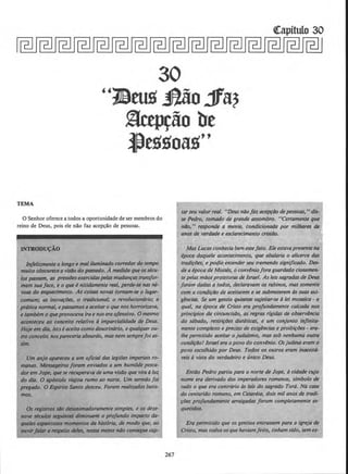 ~itulo 30
30
"1J.lrus Jl&o..1fa?
.§ctprao be
l)egs-oag''
TEMA
0 Senhor oferece a todos a oportunidade de ser membros do
reino de Deus, pois ele nllo faz ace~llo de pessoas.
INTROOU(:AO
lttfelizmente o Iongo e moli/ufr!inado corredordo tempo
muito obscurece a vis4o do passodo. Amedida queossku-
lospasst~m, as pressiJesexercidaspelasmudanras transjor-
mam suaface, e o que ~ nitidamente real, perde-se nos M-
voas do esquecimento. As coisas novas tomam-se o lugar-
comum.· as inovtlfc'Jes, o tradicional; o revolucionario; a
pr6tica normal, e}HIS$Qmosa aceitaro que nos horrorizava,
e tamWm o queprovOCtJva ira enosera ofensivo. 0 mesmo
aconteceu ao conceito relativo d imparcialidade de Deus.
Hoje em dia, ist;, eaceito comodoutrin6rio, e qualquerou-
tro co~ito nos/)QI'tCeria absurdo, masnemsemprefoi as-
nm.
Um anjo aporeceu a um ojickll das legitJes imperials ro-
manas. Me~lros foram envkldos a um humilde pesca-
dor em Jope, quese recuperava de umq vis4o que vira oluz
do dill. 0 ap6stolo vl({jou rumo ao norte. Um serm/Jo foi
pregado. 0 &plrito Santo desceu. Foram realizados batis-
mos.
as registros s4o df!Silnimadoramente simples, e 0$ deze-
nove skulos seguinta diminuem o profundo imPQCto da-
queles eqN~nto.sos momentos da hist6ria, de modo que, ao
ouvirfalar a mpeito deles, nOSStl mente nilo consegue cap-
267
tarseu valor real. "Deus n/Jofaz acepr/Jo depessi>as,"dis-
se Pedro, tomado de grande assombro. "Certamente que
nilo, " responde a mente, condicionada por milhares de
anos de verdade e esclarecimento cristilo.
Mas LucaSconheckl bem essejato. Ekestavapresentena
tpoca daquele acontecimento, que abalaria o alicerce das
tradi~lJes, e podia entenderseu tremendo significado. Des-
de a tpoca de Moises, o convlniofora guardado ciosamen-
tepelas maosprotetoras de Israel. As leis sagradas de Deus
foram dadas a todos, declaravam os rabinos, mas somerite
com a condi~l1o de a~itarem e se submeterem ds suas exi-
glncias. Se um genlio quisesse sujeitar-se d lei mosaica - a
qual, na tpoca de Cristo era profundamente calcada nos
princ{pios da circuncisiJo, as regras rfgidas de observ8ncia
do s6bado, restri~Des diettticas, e um conjunto inflnlta-
menle complexo e preciso de exiglncias e proibi~lJes - era-
/he permitido aceitar o judalsmo, mas sob nenhuma outra
cond/filo! Israel era o povo do convlnio. Os judeuseram o
povo escolhido por Deus. Todos os outros eram lnoceit6-
veis d vista do verdadeiro e tinico Deus.
EntiJo Pedro portiu para o norte de Jope, ocidade cujo
nome era derivado dos imperadores romanos, simbolo de
tudo o que era contrario cis leis do sagrddo Tor6. Nil CQSQ
do centuriilo romano, em Cesartia, dois mil anos de tradi-
~lJes profundamente arraigadas foram completamente es-
quecidos.
Era permitido que os gentios entrassem para a igreja de
Cristo, mas todososquehaviamfeilo, tinham sido, sem ex-
 